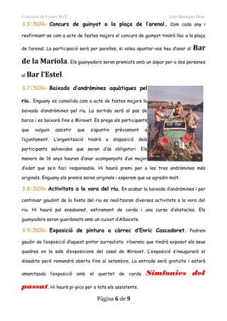 Comissió de Festes MvT Izan Benaiges Bros
15:30h Concurs de guinyot a la plaça de l’arenal. Com cada any i
reafirmant-se com a acte de festes majors el concurs de guinyot tindrà lloc a la plaça
de l’arenal. La participació serà per parelles, si voleu apuntar-vos heu d’anar al Bar
de la Mariola. Els guanyadors seran premiats amb un sopar per a dos persones
al Bar l’Estel.
17:30h Baixada d’andròmines aquàtiques pel
riu. Enguany es consolida com a acte de festes majors la
baixada d’andròmines pel riu. La sortida serà al pas de
barca i es baixarà fins a Miravet. Es prega als participants
que vulguin assistir que s’apuntin prèviament a
l’ajuntament. L’organització tindrà a disposició dels
participants salvavides que seran d’ús obligatori. Els
menors de 16 anys hauran d’anar acompanyats d’un major
d’edat que se’n faci responsable. Hi haurà premi per a les tres andròmines més
originals. Enguany els premis seran originals i esperem que us agradin molt.
18:30h Activitats a la vora del riu. En acabar la baixada d’andròmines i per
continuar gaudint de la festa del riu es realitzaran diverses activitats a la vora del
riu. Hi haurà pal ensabonat, estirament de corda i una cursa d’obstacles. Els
guanyadors seran guardonats amb un cuixot d’Albacete.
19:30h Exposició de pintura a càrrec d’Enric Cascadoret. Podrem
gaudir de l’exposició d’aquest pintor surrealista riberenc que tindrà exposat els seus
quadres en la sala d’exposicions del casal de Miravet. L’exposició s’inaugurarà el
dissabte però romandrà oberta fins al setembre. La entrada serà gratuïta i estarà
amenitzada l’exposició amb el quartet de corda Simfonies del
passat. Hi haurà pi-pica per a tots els assistents.
Pàgina 6 de 9
 