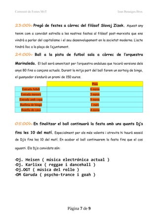 Comissió de Festes MvT Izan Benaiges Bros
23:00h Pregó de festes a càrrec del filòsof Slavoj Zizek. Aquest any
tenim com a convidat estrella a les nostres festes al filòsof post-marxista que ens
vindrà a parlar del capitalisme i el seu desenvolupament en la societat moderna. L’acte
tindrà lloc a la plaça de l’ajuntament.
24:00h Ball a la pista de futbol sala a càrrec de l’orquestra
Marinaleda. El ball serà amenitzat per l’orquestra andalusa que tocarà versions dels
anys 80 fins a cançons actuals. Durant la mitja part del ball farem un sorteig de bingo,
el guanyador s’endurà un premi de 150 euros.
Preu
Entrada Adult 6 euros
Entrada menors 3 euros
Entrada amb copa 9 euros
Butlleta de bingo 1 euro
Botella de cava 4 euros
05:00h En finalitzar el ball continuarà la festa amb uns quants Dj’s
fins les 10 del matí. Especialment per als més valents i atrevits hi haurà sessió
de Dj’s fins les 10 del matí. En acabar el ball continuarem la festa fins que el cos
aguanti. Els Dj’s convidats són:
•Dj. Heisen ( música electrónica actual )
•Dj. Karlixx ( reggae i dancehall )
•Dj.OGT ( música del rollo )
•OM Garuda ( psycho-trance i goah )
Pàgina 7 de 9
 
