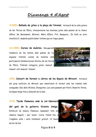 Comissió de Festes MvT Izan Benaiges Bros
Diumenge 4 d’Agost
9:30h Ballada de jotes a la plaça de l’Arenal. Actuació de la colla jotera
de les Terres de l’Ebre, interpretaran les diverses jotes dels pobles de la ribera
d’Ebre. De Benissanet, Miravet, Móra d’Ebre, Flix, Rasquera... Es farà un acte
d’exhibició i després podrà ballar tothom que en tingui ganes.
11:30h Curses de muletes. Recuperant
l’essència de les festes dels pobles de riu
enguany tindrem curses de muletes amb
participació d’embarcacions d’arreu de les terres
de l’Ebre. Tindrem categoria junior masculí i
femení i elit masculí i femení.
13h Concert de Vermut a càrrec de los Gypsis de Miravet. Actuació
del grup autòcton de Miravet que amenitzarà el vermut amb les rumbes més
conegudes. Des dels Chichos, Chunguitos, Los calis passant per Peret, Rosarito flores,
los Gypsi Kings fins a Camarón de la Isla.
17h Tarde flamenca amb la col·laboració
del geni de la guitarra Vicente Amigo.
Exhibició de música flamenca repassant tots els
clàssics haguts i per haver. L’acte tindrà lloc a
l'església vella i serà totalment gratuït. Hi haurà
servei de bar.
Pàgina 8 de 9
 