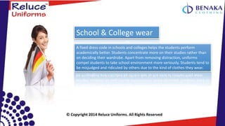 © Copyright 2014 Reluce Uniforms. All Rights Reserved
A fixed dress code in schools and colleges helps the students perform
academically better. Students concentrate more on their studies rather than
on deciding their wardrobe. Apart from removing distraction, uniforms
compel students to take school environment more seriously. Students tend to
be misjudged and ridiculed by others due to the kind of clothes they wear.
School & College wear
 