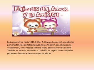 En Angloamérica hacia 1840, Esther A. Howland comenzó a vender las
primeras tarjetas postales masivas de san Valentín, conocidas como
«valentines», con símbolos como la forma del corazón o de Cupido.
También en este día es común la tradición de regalar rosas a aquellas
personas a las que se tiene un especial afecto.