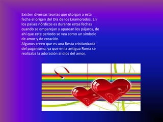 Existen diversas teorías que otorgan a esta
fecha el origen del Día de los Enamorados. En
los países nórdicos es durante estas fechas
cuando se emparejan y aparean los pájaros, de
ahí que este periodo se vea como un símbolo
de amor y de creación.
Algunos creen que es una fiesta cristianizada
del paganismo, ya que en la antigua Roma se
realizaba la adoración al dios del amor,