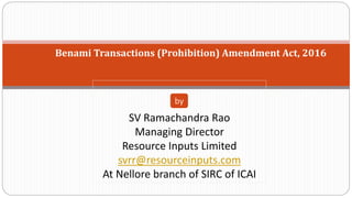 Benami Transactions (Prohibition) Amendment Act, 2016
SV Ramachandra Rao
Managing Director
Resource Inputs Limited
svrr@resourceinputs.com
At Nellore branch of SIRC of ICAI
by
 