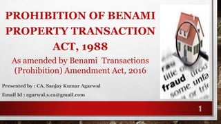 PROHIBITION OF BENAMI
PROPERTY TRANSACTION
ACT, 1988
As amended by Benami Transactions
(Prohibition) Amendment Act, 2016
1
Presented by : CA. Sanjay Kumar Agarwal
Email Id : agarwal.s.ca@gmail.com
 