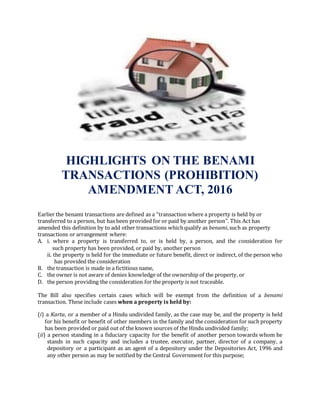 HIGHLIGHTS ON THE BENAMI
TRANSACTIONS (PROHIBITION)
AMENDMENT ACT, 2016
Earlier the benami transactions are defined as a “transaction where a property is held by or
transferred to a person, but has been provided for or paid by another person”. This Act has
amended this definition by to add other transactions whichqualify as benami,such as property
transactions or arrangement where:
A. i. where a property is transferred to, or is held by, a person, and the consideration for
such property has been provided, or paid by, another person
ii. the property is held for the immediate or future benefit, direct or indirect, of the person who
has provided the consideration
B. the transaction is made in a fictitious name,
C. the owner is not aware of denies knowledge of the ownership of the property, or
D. the person providing the consideration for the property is not traceable.
The Bill also specifies certain cases which will be exempt from the definition of a benami
transaction. These include cases when a property is held by:
(i) a Karta, or a member of a Hindu undivided family, as the case may be, and the property is held
for his benefit or benefit of other members in the family and the consideration for such property
has been provided or paid out of the known sources of the Hindu undivided family;
(ii) a person standing in a fiduciary capacity for the benefit of another person towards whom he
stands in such capacity and includes a trustee, executor, partner, director of a company, a
depository or a participant as an agent of a depository under the Depositories Act, 1996 and
any other person as may be notified by the Central Government for this purpose;
 