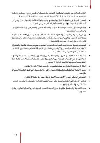 ‫الحديثة‬ ‫المدنية‬ ‫الدولة‬ ‫بناء‬ ‫أسس‬ :‫األول‬ ‫الكتاب‬
11
‫ـة‬‫ـ‬‫معيش‬ ‫ـتوى‬‫ـ‬‫مس‬ ‫ـع‬‫ـ‬‫ورف‬ ‫ـي‬‫ـ‬‫الوطـنـ‬ ‫ـاد‬‫ـ‬‫واالقتصـ‬ ‫ـة‬‫ـ‬‫العـامـ‬ ‫ـة‬‫ـ‬‫المصلحـ‬ ‫ـدم‬‫ـ‬‫يخـ‬ ‫ـا‬‫ـ‬‫بم‬ ‫ـة‬‫ـ‬‫للدول‬ ‫ـة‬‫ـ‬‫العام‬
.‫االجتماعيــة‬ ‫العدالــة‬ ‫وتحقيــق‬ ،‫لهــم‬ ‫األساســية‬ ‫االحتياجــات‬ ‫وتوفيــر‬ ،‫المواطنيــن‬
Ũ 	‫كل‬ ‫وفــي‬ ‫بيــن‬ ‫واألمــوال‬ ‫واالســتثمار‬ ‫والتجــارة‬ ‫والبضائــع‬ ‫البشــر‬ ‫حركــة‬ ‫حريــة‬ ‫الدولــة‬ ‫تضمــن‬
.‫المجــاالت‬ ‫كل‬ ‫فــي‬ ‫الخــاص‬ ‫االســتثمار‬ ‫الدولــة‬ ‫وتشــجع‬ ، ‫الدولــة‬ ‫أنحــاء‬
Ũ 	‫المقاييــس‬ ‫ويحــدد‬ ‫والمصرفــي‬ ‫المالــي‬ ‫والنظــام‬ ‫للدولــة‬ ‫الرسميـــة‬ ‫العملــة‬ ‫القانــون‬ ‫ينظــم‬
.‫ـن‬‫ـ‬‫والموازيـ‬ ‫ـل‬‫ـ‬‫والمكاييـ‬
Ũ 	‫ـة‬‫ـ‬‫االجتماعيـ‬ ‫العدالة‬ ‫ـق‬‫ـ‬‫وتحقي‬ ‫ـع‬‫ـ‬‫المجتم‬ ‫ـة‬‫ـ‬‫مصلحـ‬ ‫ـة‬‫ـ‬‫العام‬ ‫ـف‬‫ـ‬‫والتكالي‬ ‫ـب‬‫ـ‬‫الضرائ‬ ‫ـرض‬‫ـ‬‫ف‬ ‫ـي‬‫ـ‬‫ف‬ ‫ـى‬‫ـ‬‫يراع‬
‫ـون‬‫ـ‬‫يك‬ ‫ـث‬‫ـ‬‫بحي‬ ،‫ـل‬‫ـ‬‫الدخ‬ ‫ـكل‬‫ـ‬‫بش‬ ‫ـة‬‫ـ‬‫مرتبط‬ ‫ـدي‬‫ـ‬‫تصاع‬ ‫ـكل‬‫ـ‬‫بش‬ ‫ـب‬‫ـ‬‫الضرائ‬ ‫ـون‬‫ـ‬‫وتك‬ ، ‫ـن‬‫ـ‬‫المواطنيـ‬ ‫ـن‬‫ـ‬‫بيـ‬
. ‫ـة‬‫ـ‬‫الضريب‬ ‫ـة‬‫ـ‬‫قيم‬ ‫زادت‬ ‫ـل‬‫ـ‬‫الدخ‬ ‫ـدل‬‫ـ‬‫مع‬ ‫زاد‬ ‫ـا‬‫ـ‬‫كلم‬
Ũ 	‫بالخدمــات‬ ‫خاصــة‬ ‫مؤسســات‬ ‫ودعــم‬ ‫انشــاء‬ ‫لمصلحــة‬ ‫الضرائــب‬ ‫مــن‬ ‫محــددة‬ ‫نســبة‬ ‫تخصــص‬
، ‫ـد‬‫ـ‬‫التقاع‬ ‫ـدوق‬‫ـ‬‫صن‬ ،‫ـة‬‫ـ‬‫االجتماعي‬ ‫ـة‬‫ـ‬‫الرعاي‬ ‫ـدوق‬‫ـ‬‫صن‬ ، ‫ـي‬‫ـ‬‫واالجتماع‬ ‫ـي‬‫ـ‬‫الصح‬ ‫ـن‬‫ـ‬‫(التأمي‬ ‫ـة‬‫ـ‬‫االجتماعي‬
.) ‫ـتعصية‬‫ـ‬‫المس‬ ‫ـراض‬‫ـ‬‫األم‬ ‫ـاج‬‫ـ‬‫وع‬ ‫ـة‬‫ـ‬‫مكافح‬
Ũ 	‫ـا‬‫ـ‬‫كله‬ ‫ـا‬‫ـ‬‫أدائه‬ ‫ـن‬‫ـ‬‫م‬ ‫ـد‬‫ـ‬‫أح‬ ‫ـى‬‫ـ‬‫يعف‬ ‫وال‬ ‫ـون‬‫ـ‬‫بقان‬ ‫إال‬ ‫ـون‬‫ـ‬‫يك‬ ‫ال‬ ‫ـا‬‫ـ‬‫وإلغاؤه‬ ‫ـا‬‫ـ‬‫وتعديله‬ ‫ـة‬‫ـ‬‫العام‬ ‫ـب‬‫ـ‬‫الضرائ‬ ‫ـاء‬‫ـ‬‫إنش‬
‫مــن‬ ‫ذلــك‬ ‫غيــر‬ ‫بــأداء‬ ‫أحــد‬ ‫تكليــف‬ ‫يجــوز‬ ‫وال‬ ‫القانــون‬ ‫فــي‬ ‫المبينــة‬ ‫األحــوال‬ ‫فــي‬ ‫إال‬ ‫بعضهــا‬ ‫أو‬
.‫ـون‬‫ـ‬‫بقان‬ ‫إال‬ ‫ـة‬‫ـ‬‫العام‬ ‫ـف‬‫ـ‬‫والتكالي‬ ‫ـوم‬‫ـ‬‫والرس‬ ‫ـب‬‫ـ‬‫الضرائ‬
Ũ 	.‫بقانون‬ ‫إال‬ ‫يكون‬ ‫ال‬ ‫منها‬ ‫واإلعفاء‬ ‫وتعديلها‬ ‫صرفها‬ ‫وأوجه‬ ‫وجبايتها‬ ‫الرسوم‬ ‫إنشاء‬
Ũ 	‫إال‬ ‫يتــم‬ ‫ال‬ ‫العامــة‬ ‫والمرافــق‬ ‫الطبيعيــة‬ ‫الثــروة‬ ‫مــوارد‬ ‫باســتغالل‬ ‫المتعلقــة‬ ‫االمتيــازات‬ ‫عقــد‬
.‫بقانــون‬
Ũ 	.‫بقانون‬ ‫إال‬ ‫جباية‬ ‫وال‬ ‫رسوم‬ ‫وال‬ ‫جمارك‬ ‫وال‬ ‫ضرائب‬ ‫ال‬ ‫أن‬ ‫على‬ ‫الدستور‬ ‫في‬ ‫النص‬
Ũ 	‫ـل‬‫ـ‬‫التعام‬ ‫ـتدامة،وتحريم‬‫ـ‬‫والمس‬ ‫ـاملة‬‫ـ‬‫الش‬ ‫ـة‬‫ـ‬‫التنمي‬ ‫ـروعات‬‫ـ‬‫مش‬ ‫ـذ‬‫ـ‬‫وتنفي‬ ‫ـاد‬‫ـ‬‫اعتم‬ ‫ـي‬‫ـ‬‫ف‬ ‫ـة‬‫ـ‬‫العدال‬ ‫ـق‬‫ـ‬‫تطبي‬
.‫ـات‬‫ـ‬‫والجه‬ ‫ـق‬‫ـ‬‫المناط‬ ‫ـع‬‫ـ‬‫م‬ ‫ـي‬‫ـ‬‫االنتقائ‬
Ũ 	‫ـق‬‫ـ‬‫وف‬ ‫ـي‬‫ـ‬‫التعاون‬ ‫ـام‬‫ـ‬‫والنظ‬ ‫ـر‬‫ـ‬‫الح‬ ‫ـوق‬‫ـ‬‫الس‬ ‫ـاد‬‫ـ‬‫اقتص‬ ‫ـاس‬‫ـ‬‫اس‬ ‫ـى‬‫ـ‬‫عل‬ ‫ـة‬‫ـ‬‫مكفول‬ ‫ـة‬‫ـ‬‫والمنافس‬ ‫ـارة‬‫ـ‬‫التج‬ ‫ـة‬‫ـ‬‫حري‬
.‫ـون‬‫ـ‬‫القان‬
 