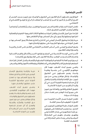 ‫الوطني‬ ‫الحوار‬ ‫كتيبات‬ ‫سلسلة‬
12
:‫اإلجتماعية‬ ‫األسس‬
Ũ 	‫أو‬ ‫الجنــس‬ ‫بســبب‬ ‫تمييــز‬ ‫دون‬ ‫الواجبــات‬ ‫و‬ ‫الحقــوق‬ ‫فــي‬ ‫القانــون‬ ‫أمــام‬ ‫متســاوون‬ ‫المواطنــون‬
‫أو‬ ‫االقتصــادي‬ ‫الوضــع‬ ‫أو‬ ‫الــرأي‬ ‫أو‬ ‫المعتقــد‬ ‫أو‬ ‫المذهــب‬ ‫أو‬ ‫الديــن‬ ‫أو‬ ‫اللــون‬ ‫أو‬ ‫األصــل‬ ‫أو‬ ‫العــرق‬
.‫االجتماعــي‬
Ũ 	ً‫ا‬‫واجتماعيــ‬ ً‫ا‬‫واقتصاديــ‬ ً‫ا‬‫سياســي‬ ‫المواطنيــن‬ ‫لجميــع‬ ‫الفــرص‬ ‫تكافــؤ‬ ‫و‬ ‫المســاواة‬ ‫الدولــة‬ ‫تكفــل‬
.‫ـك‬‫ـ‬‫ذلـ‬ ‫ـق‬‫ـ‬‫لتحقـيـ‬ ‫ـن‬‫ـ‬‫القواني‬ ‫ـدر‬‫ـ‬‫وتص‬ ً‫ا‬‫ـ‬‫ـ‬‫وثقافي‬
Ũ 	‫والقضائية‬ ‫ـريعية-التنفيذية‬‫ـ‬‫التش‬ ‫ـاث‬‫ـ‬‫الث‬ ‫ـلطاتها‬‫ـ‬‫بس‬ ‫ـة‬‫ـ‬‫الدول‬ ‫ـل‬‫ـ‬‫وتكف‬ ‫ـان‬‫ـ‬‫لإلنس‬ ‫أصيل‬ ‫ـق‬‫ـ‬‫ح‬ ‫ـة‬‫ـ‬‫لكرام‬
‫منها‬ ‫ـاص‬‫ـ‬‫االنتق‬ ‫أو‬ ‫ـا‬‫ـ‬‫به‬ ‫ـاس‬‫ـ‬‫المس‬ ‫ـال‬‫ـ‬‫ح‬ ‫ـأي‬‫ـ‬‫ب‬ ‫ـوز‬‫ـ‬‫يج‬ ‫وال‬ ‫ـا‬‫ـ‬‫وحمايته‬ ‫ـا‬‫ـ‬‫احترامه‬
Ũ 	‫و‬ ،‫ـا‬‫ـ‬‫به‬ ‫ـاس‬‫ـ‬‫المس‬ ‫ـوز‬‫ـ‬‫يج‬ ‫ـةال‬‫ـ‬‫مصان‬ ‫ـارج‬‫ـ‬‫الخ‬ ‫و‬ ‫ـل‬‫ـ‬‫الداخ‬ ‫ـي‬‫ـ‬‫ف‬ ‫ـي‬‫ـ‬‫اليمن‬ ‫ـان‬‫ـ‬‫اإلنس‬ ‫ـوق‬‫ـ‬‫وحق‬ ‫ـة‬‫ـ‬‫وكرام‬ ‫ـة‬‫ـ‬‫حري‬
.‫ـا‬‫ـ‬‫عنه‬ ‫ـاع‬‫ـ‬‫والدف‬ ‫ـا‬‫ـ‬‫حمايته‬ ‫ـى‬‫ـ‬‫عل‬ ‫ـة‬‫ـ‬‫الخارجي‬ ‫ـتها‬‫ـ‬‫سياس‬ ‫ـي‬‫ـ‬‫ف‬ ‫ـة‬‫ـ‬‫الدول‬ ‫ـل‬‫ـ‬‫تعم‬
Ũ 	‫والحريــة‬ ‫العــدل‬ ‫علــى‬ ‫القائــم‬ ‫االجتماعــي‬ ‫التضامــن‬ ‫أســاس‬ ‫علــى‬ ‫اليمنــي‬ ‫المجتمــع‬ ‫يقــوم‬
.‫ـون‬‫ـ‬‫للقانـ‬ ً‫ا‬‫ـ‬‫ـ‬‫وفقـ‬ ‫ـاواة‬‫ـ‬‫والمس‬
Ũ 	‫االنســانية‬ ‫والقيــم‬ ‫واألخــاق‬ ‫الديــن‬ ‫قوامهــا‬ ‫المجتمــع‬ ‫فــي‬ ‫األساســية‬ ‫الوحــدة‬ ‫هــي‬ ‫األســرة‬
.‫أواصرهـــا‬ ‫ويقـــوي‬ ‫كيانـــها‬ ‫علــى‬ ‫القانــون‬ ‫يحافــظ‬ ،‫الوطــن‬ ‫وحــب‬ ‫اإلنســان‬ ‫واحتــرام‬
Ũ 	‫ـات‬‫ـ‬‫للنزاع‬ ‫ـادل‬‫ـ‬‫الع‬ ‫ـل‬‫ـ‬‫والح‬ ‫ـاف‬‫ـ‬‫واإلنص‬ ‫ـاوية‬‫ـ‬‫المتس‬ ‫ـة‬‫ـ‬‫والمواطن‬ ‫ـة‬‫ـ‬‫االجتماعي‬ ‫ـة‬‫ـ‬‫العدال‬ ‫ـم‬‫ـ‬‫قي‬ ‫ـيخ‬‫ـ‬‫ترس‬
.‫ـرض‬‫ـ‬‫والم‬‫ـر‬‫ـ‬‫والفق‬‫ـل‬‫ـ‬‫الجه‬‫ـة‬‫ـ‬‫ومكافح‬‫ـروة‬‫ـ‬‫والث‬‫ـلطة‬‫ـ‬‫الس‬‫ـي‬‫ـ‬‫ف‬‫ـة‬‫ـ‬‫الوطني‬‫ـراكة‬‫ـ‬‫الش‬‫ـق‬‫ـ‬‫وتحقي‬‫ـة‬‫ـ‬‫المجتمعي‬
Ũ 	‫كان‬ ‫مهمــا‬ ،‫الشــعب‬ ‫أبنــاء‬ ‫جميــع‬ ‫ينتمــي‬
‫وطنيــة‬ ‫جنســية‬ ‫إلــى‬ ،‫اإلقليمــي‬ ‫موطنهــم‬
‫الحقــوق‬ ‫فــي‬ ‫متســاوون‬ ‫وهــم‬ ،‫واحــدة‬
‫دون‬ ‫مــن‬ ،‫يمنــي‬ ‫مواطــن‬ ‫ولــكل‬ .‫والواجبــات‬
‫والعمل‬ ‫ـارة‬‫ـ‬‫والتج‬ ‫ـك‬‫ـ‬ّ‫ل‬‫والتم‬ ‫ـة‬‫ـ‬‫اإلقام‬ ‫ـق‬‫ـ‬‫ح‬ ،‫ـز‬‫ـ‬‫تميي‬
ّ‫أي‬ ‫ـي‬‫ـ‬‫ف‬ ،‫ـرى‬‫ـ‬‫أخ‬ ‫ـة‬‫ـ‬‫قانوني‬ ‫ـخصية‬‫ـ‬‫ش‬ ‫ـاع‬‫ـ‬‫مس‬ ّ‫أي‬ ‫أو‬
.‫االتحاديــة‬ ‫الدولــة‬ ‫مــن‬ ‫إقليــم‬ ‫أو‬ ‫واليــة‬
Ũ 	‫ـز‬‫ـ‬‫تميي‬ ‫دون‬ ‫ـة‬‫ـ‬‫والعدال‬ ‫ـون‬‫ـ‬‫والقان‬ ‫ـام‬‫ـ‬‫النظ‬ ‫ـق‬‫ـ‬‫تطبي‬
‫عــادل‬ ‫قضــاء‬ ‫عبــر‬ ‫الوطــن‬ ‫أبنــاء‬ ‫جميــع‬ ‫علــى‬
.‫ســيادة‬ ‫ذات‬ ‫ودولــة‬
Ũ 	‫عــن‬ ‫الناجمــة‬ ‫األعبــاء‬ ‫تحمــل‬ ‫الدولــة‬ ‫تكفــل‬
.‫العامـــة‬ ‫والـــمحن‬ ‫الطبيعيـــة‬ ‫الكــوارث‬
Ũ 	‫ـي‬‫ـ‬‫ف‬ ‫ـن‬‫ـ‬‫اليمنيي‬ ‫ـن‬‫ـ‬‫المواطني‬ ‫ـة‬‫ـ‬‫رعاي‬ ‫ـة‬‫ـ‬‫الدول‬ ‫ـل‬‫ـ‬‫تكف‬
‫ـم‬‫ـ‬‫هويته‬ ‫ـى‬‫ـ‬‫عل‬ ‫ـة‬‫ـ‬‫المحافظ‬ ‫ـن‬‫ـ‬‫يضم‬ ‫ـا‬‫ـ‬‫بم‬ ، ‫ـارج‬‫ـ‬‫الخ‬
‫ـي‬‫ـ‬‫وف‬ ‫ـة‬‫ـ‬‫االقام‬ ‫ـدان‬‫ـ‬‫بل‬ ‫ـي‬‫ـ‬‫ف‬ ‫ـم‬‫ـ‬‫مصالحه‬ ‫ـة‬‫ـ‬‫ورعاي‬ ،
‫المشــاركة‬ ‫فــي‬ ‫حقهــم‬ ‫وضمــان‬ ،‫وطنهــم‬
‫ـي‬‫ـ‬‫ف‬ ‫ـاركة‬‫ـ‬‫المش‬ ‫ـاص‬‫ـ‬‫خ‬ ‫ـة‬‫ـ‬‫وج‬ ‫ـى‬‫ـ‬‫وعل‬ ‫ـية‬‫ـ‬‫السياس‬
‫العامــة‬ ‫االنتخابــات‬
ŨŨ‫اإلنســان‬ ‫وحقــوق‬ ‫وكرامــة‬ ‫حريــة‬
‫مصانة‬ ‫ـارج‬‫ـ‬‫الخ‬ ‫و‬ ‫ـل‬‫ـ‬‫الداخ‬ ‫ـي‬‫ـ‬‫ف‬ ‫ـي‬‫ـ‬‫اليمن‬
‫تعمــل‬ ‫و‬ ،‫بهــا‬ ‫المســاس‬ ‫يجــوز‬ ‫وال‬
‫الخارجيــة‬ ‫سياســتها‬ ‫فــي‬ ‫الدولــة‬
.‫عنهــا‬ ‫والدفــاع‬ ‫حمايتهــا‬ ‫علــى‬
ŨŨ،‫الشــعب‬ ‫أبنــاء‬ ‫جميــع‬ ‫ينتمــي‬
،‫اإلقليمــي‬ ‫موطنهــم‬ ‫كان‬ ‫مهمــا‬
‫وهــم‬ ،‫واحــدة‬ ‫وطنيــة‬ ‫جنســية‬ ‫إلــى‬
.‫ـات‬‫ـ‬‫والواجب‬ ‫ـوق‬‫ـ‬‫الحق‬ ‫ـي‬‫ـ‬‫ف‬ ‫ـاوون‬‫ـ‬‫متس‬
،‫تمييز‬ ‫دون‬ ‫ـن‬‫ـ‬‫م‬ ،‫يمني‬ ‫ـن‬‫ـ‬‫مواط‬ ‫ـكل‬‫ـ‬‫ول‬
‫والتجــارة‬ ‫ّــك‬‫ل‬‫والتم‬ ‫اإلقامــة‬ ‫حــق‬
‫شــخصية‬ ‫مســاع‬ ّ‫أي‬ ‫أو‬ ‫والعمــل‬
‫أو‬ ‫واليــة‬ ّ‫أي‬ ‫فــي‬ ،‫أخــرى‬ ‫قانونيــة‬
.‫االتحاديــة‬ ‫الدولــة‬ ‫مــن‬ ‫إقليــم‬
 