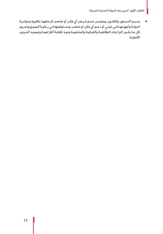 ‫الحديثة‬ ‫المدنية‬ ‫الدولة‬ ‫بناء‬ ‫أسس‬ :‫األول‬ ‫الكتاب‬
13
Ũ 	‫ـة‬‫ـ‬‫وحيادي‬ ‫ـوة‬‫ـ‬‫بالق‬ ‫ـا‬‫ـ‬‫منعه‬ ‫أو‬ ‫ـب‬‫ـ‬‫مذه‬ ‫أو‬ ‫ـر‬‫ـ‬‫فك‬ ‫أي‬ ‫ـرض‬‫ـ‬‫ف‬ ‫ـدم‬‫ـ‬‫ع‬ ‫ـن‬‫ـ‬‫ويضم‬ ‫ـون‬‫ـ‬‫والقان‬ ‫ـتور‬‫ـ‬‫الدس‬ ‫ـرم‬‫ـ‬‫يح‬
‫وتحريم‬ ‫ـع‬‫ـ‬‫الجمي‬ ‫ـة‬‫ـ‬‫رعاي‬ ‫ـي‬‫ـ‬‫ف‬ ‫ـئوليتها‬‫ـ‬‫ومس‬ ‫ـب‬‫ـ‬‫مذه‬ ‫او‬ ‫ـر‬‫ـ‬‫فك‬ ‫أي‬ ‫ـم‬‫ـ‬‫دع‬ ‫أو‬ ‫ـي‬‫ـ‬‫تبن‬ ‫ـي‬‫ـ‬‫ف‬ ‫ـا‬‫ـ‬‫وأجهزته‬ ‫ـة‬‫ـ‬‫الدول‬
‫ـروب‬‫ـ‬‫الح‬ ‫ـد‬‫ـ‬‫وتمجي‬ ‫ـة‬‫ـ‬‫الكراهي‬ ‫ـة‬‫ـ‬‫ثقاف‬ ‫ـذ‬‫ـ‬‫ونب‬ ‫ـة‬‫ـ‬‫والمذهبي‬ ‫ـة‬‫ـ‬‫والعرقي‬ ‫ـة‬‫ـ‬‫الطائفي‬ ‫ـات‬‫ـ‬‫النزاع‬ ‫ـير‬‫ـ‬‫يثـ‬ ‫ـا‬‫ـ‬‫م‬ ‫كل‬
.‫ـة‬‫ـ‬‫األهلي‬
 