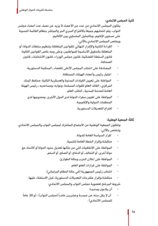 ‫الوطني‬ ‫الحوار‬ ‫كتيبات‬ ‫سلسلة‬
16
:‫االتحادي‬ ‫المجلس‬ :ً‫ا‬‫ثاني‬
‫مجلس‬ ‫أعضاء‬ ‫عدد‬ ‫نصف‬ ‫عن‬ ‫يزيد‬ ‫ال‬ ‫األعضاء‬ ‫من‬ ‫عدد‬ ‫من‬ ‫االتحادي‬ ‫المجلس‬ ‫يتكون‬
‫النسبية‬ ‫القائمة‬ ‫بنظام‬ ‫والمباشر‬ ‫الحر‬ ‫السري‬ ‫باالقتراع‬ ً‫ا‬‫جميع‬ ‫انتخابهم‬ ‫يتم‬ ،‫النواب‬
.‫األقاليم‬ ‫بين‬ ‫المتساوي‬ ‫وبالتمثيل‬ ،‫اإلقليم‬ ‫مستوى‬ ‫على‬
:‫باآلتي‬ ‫االتحادي‬ ‫المجلس‬ ‫ويختص‬
-	‫أو‬ ،‫الدولة‬ ‫سلطات‬ ‫بتنظيم‬ ‫المتعلقة‬ ‫للقوانين‬ ‫النهائي‬ ‫واإلقرار‬ ‫الثانية‬ ‫القراءة‬
:‫التالية‬ ‫القوانين‬ ‫خاص‬ ‫وجه‬ ‫وعلى‬ ،‫للمواطنين‬ ‫األساسية‬ ‫بالحقوق‬ ‫المتعلقة‬
‫قانون‬ ،‫االنتخابات‬ ‫قانون‬ ،‫الوزراء‬ ‫مجلس‬ ‫قانون‬ ،‫القضائية‬ ‫السلطة‬ ‫قانون‬
.‫الصحافة‬
-	.‫الدستورية‬ ‫المحكمة‬ ‫ـ‬ ‫للقضاء‬ ‫األعلى‬ ‫المجلس‬ ‫انتخاب‬ ‫على‬ ‫المصادقة‬
-	.‫المستقلة‬ ‫الهيئات‬ ‫وأعضاء‬ ‫رئيس‬ ‫اختيار‬
-	‫البنك‬ ‫محافظ‬ :‫التالية‬ ‫والعسكرية‬ ‫المدنية‬ ‫القيادات‬ ‫تعيين‬ ‫على‬ ‫الموافقة‬
‫الهيئة‬ ‫رئيس‬ ‫ـ‬ ‫ومساعديه‬ ،‫ونوابه‬ ،‫المسلحة‬ ‫للقوات‬ ‫العام‬ ‫القائد‬ ‫ـ‬ ‫المركزي‬
.‫العام‬ ‫النائب‬ ‫ـ‬ ‫المدنية‬ ‫للخدمة‬ ‫العامة‬
-	‫لدى‬ ‫ومندوبيها‬ ،‫األخرى‬ ‫الدول‬ ‫لدى‬ ‫الدولة‬ ‫سفراء‬ ‫تعيين‬ ‫على‬ ‫الموافقة‬
.‫واإلقليمية‬ ‫الدولية‬ ‫المنظمات‬
-	.‫الدستورية‬ ‫التعديالت‬ ‫اقتراح‬
:‫الوطنية‬ ‫الجمعية‬ :ً‫ا‬‫ثالث‬
،‫االتحادي‬ ‫والمجلس‬ ‫النواب‬ ‫لمجلس‬ ‫المشترك‬ ‫االجتماع‬ ‫من‬ ‫الوطنية‬ ‫الجمعية‬ ‫وتتكون‬
:‫باآلتي‬ ‫وتختص‬
-	.‫للدولة‬ ‫العامة‬ ‫السياسة‬ ‫إقرار‬
-	.‫للتنمية‬ ‫العامة‬ ‫الخطة‬ ‫وإقرار‬ ‫مناقشة‬
-	‫مع‬ ‫االتحاد‬ ‫أو‬ ‫الدولة‬ ‫حدود‬ ‫تعديل‬ ‫شأنها‬ ‫من‬ ‫التي‬ ‫االتفاقيات‬ ‫على‬ ‫الموافقة‬
.‫السلم‬ ‫أو‬ ،‫الصلح‬ ‫أو‬ ،‫الدفاع‬ ‫أو‬ ،‫التحالف‬ ‫أو‬ ،‫أخرى‬ ‫دولة‬
-	.‫الطوارئ‬ ‫وحالة‬ ‫الحرب‬ ‫إعالن‬ ‫على‬ ‫الموافقة‬
-	.‫العام‬ ‫العفو‬ ‫قرارات‬ ‫على‬ ‫الموافقة‬
-	.(‫البرلماني‬ ‫النظام‬ ‫حالة‬ ‫(في‬ ‫الجمهورية‬ ‫رئيس‬ ‫انتخاب‬
-	.‫عليها‬ ‫االستفتاء‬ ‫قبل‬ ،‫الدستورية‬ ‫التعديالت‬ ‫مقترحات‬ ‫وإقرار‬ ‫مناقشة‬
:‫االتحادي‬ ‫والمجلس‬ ‫النواب‬ ‫مجلس‬ ‫لعضوية‬ ‫المرشح‬ ‫شروط‬
-	.َ‫ا‬‫يمـنـيــ‬ ‫يكــون‬ ‫أن‬
-	ً‫ا‬‫عام‬ 30 ‫(و‬ ، )‫النواب‬ ‫(مجلس‬ ً‫ا‬‫عامــ‬ ‫وعشريـن‬ ‫خمسـة‬ ‫عن‬ ‫سنه‬ ‫يقل‬ ‫ال‬ ‫أن‬
. )‫االتحادي‬ ‫للمجلس‬
 