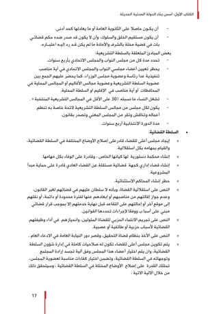 ‫الحديثة‬ ‫المدنية‬ ‫الدولة‬ ‫بناء‬ ‫أسس‬ :‫األول‬ ‫الكتاب‬
17
-	.‫أدنى‬ ‫كحد‬ ‫يعادلها‬ ‫ما‬ ‫أو‬ ‫العامة‬ ‫الثانوية‬ ‫على‬ ‫حاصال‬ ‫يكـون‬ ‫أن‬
-	‫قضائـي‬ ‫حكم‬ ‫ضده‬ ‫صدر‬ ‫قد‬ ‫يكون‬ ‫ال‬ ‫وأن‬ ،‫والسلوك‬ ‫الخلق‬ ‫مستقيم‬ ‫يكون‬ ‫أن‬
.‫اعتبــاره‬ ‫إليـه‬ ‫رد‬ ‫قـد‬ ‫يكن‬ ‫لم‬ ‫ما‬ ‫واألمانة‬ ‫بالشرف‬ ‫مخلة‬ ‫قضية‬ ‫في‬ ‫بات‬
:‫التشريعية‬ ‫بالسلطة‬ ‫المتعلقة‬ ‫المبادئ‬ ‫بعض‬
-	.‫سنوات‬ ‫بأربع‬ ‫االتحادي‬ ‫والمجلس‬ ‫النواب‬ ‫مجلس‬ ‫من‬ ‫كل‬ ‫مدة‬ ‫تحدد‬
-	‫مناصب‬ ‫أية‬ ‫في‬ ‫االتحادي‬ ‫والمجلس‬ ‫النواب‬ ‫مجلسي‬ ‫أعضاء‬ ‫تعيين‬ ‫يحظر‬
‫بين‬ ‫الجمع‬ ‫عليهم‬ ‫يحضر‬ ‫كما‬ ،‫الوزراء‬ ‫مجلس‬ ‫وعضوية‬ ‫رئاسة‬ ‫عدا‬ ‫تنفيذية‬
‫في‬ ‫المحلية‬ ‫المجالس‬ ‫أو‬ ‫األقاليم‬ ‫مجالس‬ ‫وعضوية‬ ‫التشريعية‬ ‫السلطة‬ ‫عضوية‬
.‫المحلية‬ ‫السلطة‬ ‫او‬ ‫اإلقليم‬ ‫في‬ ‫مناصب‬ ‫أية‬ ‫أو‬ ‫المحافظات‬
-	.»‫المنتخبة‬ ‫التشريعية‬ ‫المجالس‬ ‫في‬ ‫األقل‬ ‫على‬ 30% ‫نسبته‬ ‫ما‬ ‫النساء‬ ‫تشغل‬
-	‫تنظم‬ ‫به‬ ‫خاصة‬ ‫الئحة‬ ‫التشريعية‬ ‫السلطة‬ ‫مجالس‬ ‫من‬ ‫مجلس‬ ‫لكل‬ ‫يكون‬
.‫بقانون‬ ‫وتصدر‬ ‫المعني‬ ‫المجلس‬ ‫من‬ ‫وتقر‬ ‫وتناقش‬ ‫أعماله‬
-	.‫سنوات‬ ‫أربع‬ ‫االنتخابية‬ ‫الدورة‬ ‫مدة‬
±±:‫القضائية‬ ‫السلطة‬
»»،‫القضائية‬ ‫السلطة‬ ‫في‬ ‫المختلفة‬ ‫األوضاع‬ ‫إصالح‬ ‫قادرعلى‬ ‫للقضاء‬ ‫أعلى‬ ‫مجلس‬ ‫إيجاد‬
.‫استقاللية‬ ‫بكل‬ ‫بمهامه‬ ‫والقيام‬
»».‫مهامها‬ ‫بكل‬ ‫الوفاء‬ ‫على‬ ‫وقادرة‬ ، ‫الخاص‬ ‫كيانها‬ ‫لها‬ ‫دستورية‬ ‫محكمة‬ ‫إنشاء‬
»»‫مبدأ‬ ‫حماية‬ ‫على‬ ‫قادرة‬ ‫العادي‬ ‫القضاء‬ ‫عن‬ ‫مستقلة‬ ‫قضائية‬ ‫كجهة‬ ‫إداري‬ ‫قضاء‬ ‫إنشاء‬
.‫المشروعية‬
»».‫االستثنائية‬ ‫المحاكم‬ ‫إنشاء‬ ‫حظر‬
»»،‫القانون‬ ‫لغير‬ ‫قضائهم‬ ‫في‬ ‫عليهم‬ ‫سلطان‬ ‫ال‬ ‫وبأنه‬ ،‫القضاة‬ ‫استقاللية‬ ‫على‬ ‫النص‬
‫نقلهم‬ ‫أو‬ ،‫دائمة‬ ‫أو‬ ‫محدودة‬ ‫لفترة‬ ‫عنها‬ ‫إبعادهم‬ ‫أو‬ ‫مناصبهم‬ ‫من‬ ‫إقالتهم‬ ‫جواز‬ ‫وعدم‬
‫قضائي‬ ‫قرار‬ ‫بموجب‬ ‫إال‬ ‫خدمتهم‬ ‫نهاية‬ ‫قبل‬ ‫التقاعد‬ ‫على‬ ‫إحالتهم‬ ‫أو‬ ‫أخر‬ ‫موقع‬ ‫إلى‬
.‫القوانين‬ ‫تحددها‬ ‫إلجراءات‬ ‫ووفقا‬ ‫ب‬ ‫أسبا‬ ‫على‬ ‫مبني‬
»»‫وظيفتهم‬ ‫أداء‬ ‫في‬ ‫وانحيازهم‬ ،‫المتولين‬ ‫للقضاة‬ ‫الحزبي‬ ‫االنتماء‬ ‫تجريم‬ ‫على‬ ‫النص‬
.‫عصبية‬ ‫أو‬ ‫طائفية‬ ‫أو‬ ‫حزبية‬ ‫ألسباب‬ ‫القضائية‬
»». ‫العام‬ ‫االدعاء‬ ‫في‬ ‫العامة‬ ‫النيابة‬ ‫دور‬ ‫وقصر‬ ،‫التحقيق‬ ‫قضاة‬ ‫بنظام‬ ‫األخذ‬ ‫على‬ ‫النص‬
»»‫السلطة‬ ‫شؤون‬ ‫إدارة‬ ‫في‬ ‫كاملة‬ ‫صالحيات‬ ‫له‬ ‫تكون‬ ‫للقضاء‬ ‫أعلى‬ ‫مجلس‬ ‫تكوين‬ ‫يتم‬
‫المجتمع‬ ‫إرادة‬ ‫تجسد‬ ‫آلية‬ ‫وفق‬ ‫المجلس‬ ‫هذا‬ ‫أعضاء‬ ‫اختيار‬ ‫يتم‬ ‫وان‬ ،‫القضائية‬
،‫المجلس‬ ‫لعضوية‬ ‫مناسبة‬ ‫كفاءات‬ ‫اختيار‬ ‫وتضمن‬ ،‫القضائية‬ ‫السلطة‬ ‫في‬ ‫وتوجهاته‬
‫ذلك‬ ‫وسيتحقق‬ ، ‫القضائية‬ ‫السلطة‬ ‫في‬ ‫المختلة‬ ‫األوضاع‬ ‫إصالح‬ ‫على‬ ‫القدرة‬ ‫تمتلك‬
: ‫االتية‬ ‫االلية‬ ‫خالل‬ ‫من‬
 