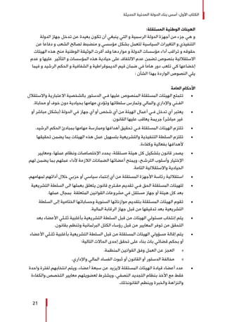 ‫الحديثة‬ ‫المدنية‬ ‫الدولة‬ ‫بناء‬ ‫أسس‬ :‫األول‬ ‫الكتاب‬
21
:‫المستقلة‬ ‫الوطنية‬ ‫الهيئات‬
‫الدولة‬ ‫جهاز‬ ‫تدخل‬ ‫عن‬ ‫بعيدة‬ ‫تكون‬ ‫أن‬ ‫ينبغي‬ ‫التي‬ ‫و‬ ‫الرسمية‬ ‫الدولة‬ ‫أجهزة‬ ‫من‬ ‫جزء‬ ‫هي‬ ‫و‬
‫عن‬ ً‫ا‬‫دفاع‬ ‫و‬ ‫الشعب‬ ‫لصالح‬ ‫منضبط‬ ‫و‬ ‫مؤسسي‬ ‫بشكل‬ ‫لتعمل‬ ‫السياسية‬ ‫التغيرات‬ ‫و‬ ‫التنفيذي‬
‫الهيئات‬ ‫هذه‬ ‫منح‬ ‫الوطنية‬ ‫الوثيقة‬ ‫أقرت‬ ‫وقد‬ ‫مواردها‬ ‫و‬ ‫الدولة‬ ‫مؤسسات‬ ‫أداء‬ ‫تراقب‬ ‫و‬ ‫حقوقه‬
‫عدم‬ ‫و‬ ‫عليها‬ ‫التأثير‬ ‫و‬ ‫المؤسسات‬ ‫هذه‬ ‫حيادية‬ ‫على‬ ‫االلتفاف‬ ‫عدم‬ ‫تضمن‬ ‫بنصوص‬ ‫االستقاللية‬
‫فيما‬ ‫و‬ ‫الرشيد‬ ‫الحكم‬ ‫و‬ ‫الشفافية‬ ‫و‬ ‫الديموقراطية‬ ‫قيم‬ ‫ضمان‬ ‫في‬ ً‫ا‬‫هام‬ ‫دور‬ ‫تلعب‬ ‫كي‬ ‫إخضاعها‬
: ‫الشأن‬ ‫بهذا‬ ‫الواردة‬ ‫النصوص‬ ‫يلي‬
‫العامة‬ ‫األحكام‬
± 	‫واالستقالل‬ ‫االعتبارية‬ ‫بالشخصية‬ ‫الدستور‬ ‫فـي‬ ‫عليها‬ ‫المنصوص‬ ‫المستقلة‬ ‫الهيئات‬ ‫تتمتع‬
.‫محاباة‬ ‫أو‬ ‫خوف‬ ‫دون‬ ‫بحيادية‬ ‫مهامها‬ ‫وتؤدي‬ ‫سلطاتها‬ ‫وتمارس‬ ‫والمالي‬ ‫واإلداري‬ ‫الفـني‬
± 	‫أو‬ ‫مباشر‬ ‫(بشكل‬ ‫الدولة‬ ‫في‬ ‫جهاز‬ ‫أي‬ ‫أو‬ ‫شخص‬ ‫أي‬ ‫من‬ ‫الهيئة‬ ‫أعمال‬ ‫فـي‬ ‫تدخل‬ ‫أي‬ ‫يعتبر‬
.‫القانون‬ ‫عليها‬ ‫يعاقب‬ ‫جريمة‬ )‫مباشر‬ ‫غير‬
± 	.‫الرشيد‬ ‫الحكم‬ ‫بمبادئ‬ ‫مهامها‬ ‫وممارسة‬ ‫أهدافها‬ ‫تحقيق‬ ‫فـي‬ ‫المستقلة‬ ‫الهيئات‬ ‫تلتزم‬
± 	‫تحقيقها‬ ‫يضمن‬ ‫بما‬ ‫الهيئات‬ ‫هذه‬ ‫عمل‬ ‫بتسهيل‬ ‫والتشريعية‬ ‫التنفيذية‬ ‫السلطة‬ ‫تلتزم‬
.‫وكفاءة‬ ‫بفعالية‬ ‫ألهدافها‬
± 	‫ومعايير‬ ،‫عملها‬ ‫ونظام‬ ‫اإلختصاصات‬ ‫يحدد‬ ،‫مستقلة‬ ‫هيئة‬ ‫كل‬ ‫بتشكيل‬ ‫قانون‬ ‫يصدر‬
‫لهم‬ ‫يضمن‬ ‫بما‬ ‫عملهم‬ ‫ألداء‬ ‫الالزمة‬ ‫الضمانات‬ ‫أعضائها‬ ‫ويمنح‬ ،‫الترشـح‬ ‫وأسلوب‬ ‫اإلختيار‬
.‫التامة‬ ‫واالستقاللية‬ ‫الحيادية‬
± 	.‫لمهامهم‬ ‫أدائهم‬ ‫خالل‬ ‫حزبي‬ ‫أو‬ ‫سياسي‬ ‫إنتماء‬ ‫أي‬ ‫من‬ ‫المستقلة‬ ‫األجهزة‬ ‫رئاسة‬ ‫استقاللية‬
± 	‫التشريعية‬ ‫السلطة‬ ‫الى‬ ‫بعملها‬ ‫يتعلق‬ ‫قانون‬ ‫مقـترح‬ ‫تقديم‬ ‫فـي‬ ‫الحق‬ ‫المستقلة‬ ‫للهيئات‬
.‫عملها‬ ‫بمجال‬ ‫المتعلقة‬ ‫القوانين‬ ‫مشروعات‬ ‫في‬ ‫مستقل‬ ‫جهاز‬ ‫أو‬ ‫هيئة‬ ‫كل‬ ‫بعد‬
± 	‫السلطة‬ ‫إلى‬ ‫الختامية‬ ‫وحساباتها‬ ‫السنوية‬ ‫موازناتها‬ ‫بتقديم‬ ‫المستقلة‬ ‫الهيئات‬ ‫تقوم‬
.‫المالية‬ ‫الرقابة‬ ‫جهاز‬ ‫قبل‬ ‫من‬ ‫تدقيقها‬ ‫بعد‬ ‫التشريعية‬
± 	‫بعد‬ ‫األعضاء‬ ‫ثلـثي‬ ‫بأغلبية‬ ‫التشريعية‬ ‫السلطة‬ ‫قبل‬ ‫من‬ ‫الهيئات‬ ‫مسئولي‬ ‫إنتخاب‬ ‫يتم‬
.‫بقانون‬ ‫وتنظم‬ ‫البرلمانية‬ ‫الكتل‬ ‫رؤساء‬ ‫قبل‬ ‫من‬ ‫المعايير‬ ‫توفر‬ ‫من‬ ‫التحقق‬
± 	‫األعضاء‬ ‫ثلـثي‬ ‫بأغلبية‬ ‫التشريعية‬ ‫السلطة‬ ‫قبل‬ ‫من‬ ‫المستقلة‬ ‫الهيئات‬ ‫مسؤولي‬ ‫إقالة‬ ‫يتم‬
:‫التالية‬ ‫الحاالت‬ ‫إحدى‬ ‫تحقق‬ ‫على‬ ‫بناء‬ ‫بات‬ ‫قضائي‬ ‫بحكم‬ ‫أو‬
»».‫المنظمة‬ ‫القوانين‬ ‫وفق‬ ‫العمل‬ ‫عن‬ ‫العجز‬
»».‫واإلداري‬ ‫المالي‬ ‫الفساد‬ ‫ثبوت‬ ‫أو‬ ‫القانون‬ ‫أو‬ ‫الدستور‬ ‫مخالفة‬
± 	‫واحدة‬ ‫لفترة‬ ‫انتخابهم‬ ‫ويتم‬ ،‫أعضاء‬ ‫سبعة‬ ‫عن‬ ‫اليزيد‬ ‫المستقلة‬ ‫الهيئات‬ ‫قيادة‬ ‫أعضاء‬ ‫عدد‬
‫والكفاءة‬ ‫التخصص‬ ‫معايير‬ ‫لعضويتهم‬ ‫ويشترط‬ ،‫النصفي‬ ‫التجديد‬ ‫بنظام‬ ‫األخذ‬ ‫مع‬ ‫فقط‬
.‫القانونذلك‬ ‫وينظم‬ ‫والخبرة‬ ‫والنزاهة‬
 