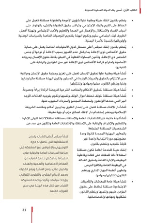 ‫الحديثة‬ ‫المدنية‬ ‫الدولة‬ ‫بناء‬ ‫أسس‬ :‫األول‬ ‫الكتاب‬
23
± 	‫على‬ ‫تعمل‬ ‫مستقلة‬ ‫والطفولة‬ ‫األمومة‬ ‫لشؤون‬ ‫عليا‬ ‫وطنية‬ ‫هيئة‬ ‫انشاء‬ ‫بقانون‬ ‫ينظم‬
‫على‬ ‫بالوقوف‬ ‫والنشء‬ ‫الطفولة‬ ‫حقوق‬ ‫وتراقب‬ ‫االجتماعي‬ ‫والبناء‬ ‫القيم‬ ‫على‬ ‫الحفاظ‬
‫أفضل‬ ‫وتهيئة‬ ‫االجتماعي‬ ‫واألمن‬ ‫والتعليم‬ ‫الصحة‬ ‫في‬ ‫واإلهمال‬ ‫واالستغالل‬ ‫الفساد‬ ‫أسباب‬
‫الوطنية‬ ‫بالسياسات‬ ‫الخاصة‬ ‫التوصيات‬ ‫بتقديم‬ ‫الهيئة‬ ‫وتقوم‬ ‫سليم‬ ‫اجتماعي‬ ‫لبناء‬ ‫الظروف‬
.‫اليمنية‬ ‫لألسرة‬ ‫بالنسبة‬ ‫وأولوياتها‬
± 	‫حماية‬ ‫على‬ ‫يعمل‬ ‫الخاصة‬ ‫االحتياجات‬ ‫لذوي‬ ‫مستقل‬ ‫أعلى‬ ‫مجلس‬ ‫إنشاء‬ ‫بقانون‬ ‫نظم‬ُ‫ي‬
‫جنس‬ ‫أو‬ ‫نوعها‬ ‫أو‬ ‫اإلعاقة‬ ‫بسبب‬ ‫التمييز‬ ‫عدم‬ ‫يكفل‬ ‫بما‬ ‫اإلعاقة‬ ‫ذوى‬ ‫األشخاص‬ ‫حقوق‬
‫وحرياته‬ ‫اإلنسان‬ ‫حقوق‬ ‫بكافة‬ ‫التمتع‬ ‫في‬ ‫الفعلية‬ ‫المساواة‬ ‫وتأمين‬ ،‫اإلعاقة‬ ‫ذي‬ ‫الشخص‬
‫على‬ ‫والرقابة‬ ‫القوانين‬ ‫سن‬ ‫عبر‬ ‫اإلعاقة‬ ‫ذوى‬ ‫األشخاص‬ ‫كرامة‬ ‫واحترام‬ ‫األساسية‬
.‫تنفيذيها‬
± 	‫ومراقبة‬ ‫اإلنسان‬ ‫حقوق‬ ‫وحماية‬ ‫تعزيز‬ ‫على‬ ‫تعمل‬ ‫اإلنسان‬ ‫لحقوق‬ ‫عليا‬ ‫وطنية‬ ‫هيئة‬ ‫ُنشأ‬‫ت‬
‫وإداريا‬ ‫ماليا‬ ‫مستقلة‬ ‫الهيئة‬ ‫وتكون‬ ‫الدستور‬ ‫في‬ ‫الواردة‬ ‫والحريات‬ ‫بالحقوق‬ ‫االلـتزام‬ ‫مدى‬
.‫وتشكيلها‬ ‫ومهامها‬ ‫عملها‬ ‫القانون‬ ‫وينظم‬ ‫وفنيا‬
± 	.ً‫ا‬‫ومصرف‬ ً‫ا‬‫إيراد‬ ‫الزكاة‬ ‫لفريضة‬ ‫الشرعية‬ ‫والمقاصد‬ ‫األحكام‬ ‫لتحقيق‬ ‫مستقلة‬ ‫هيئة‬ ‫ُنشأ‬‫ت‬
± 	‫ألوجه‬ ‫العائدات‬ ‫بتوجيه‬ ‫وتقوم‬ ‫وتنميها‬ ‫الوقف‬ ‫أموال‬ ‫تحفظ‬ ‫للوقف‬ ‫مستقلة‬ ‫هيئة‬ ‫ُنشأ‬‫ت‬
.‫منها‬ ‫المنهوب‬ ‫واسترداد‬ ‫المجتمع‬ ‫ولمصلحة‬ ‫الواقفون‬ ‫حددها‬ ‫التـي‬ ‫الـبر‬
± 	‫الشريعة‬ ‫ومقاصد‬ ‫أحكام‬ ‫يبين‬ ‫بما‬ ‫الفتوى‬ ‫إصدار‬ ‫على‬ ‫تعمل‬ ‫مستقلة‬ ‫لإلفتاء‬ ‫دار‬ ‫ُنشأ‬‫ت‬
.‫معينة‬ ‫جهة‬ ‫أو‬ ‫حزب‬ ‫لصالح‬ ‫االفتاء‬ ‫دار‬ ‫إستخدام‬ ‫ويحضر‬ ‫اإلسالمية‬
± 	‫اإلدارة‬ ‫تتولى‬ ‫تاما‬ ‫استقالال‬ ‫مستقلة‬ ‫واالستفتاء‬ ‫العامة‬ ‫لالنتخابات‬ ‫عليا‬ ‫دائمة‬ ‫لجنة‬ ‫ُنشأ‬‫ت‬
‫من‬ ‫عدد‬ ‫من‬ ‫وتتكون‬ ‫العامة‬ ‫واالنتخابات‬ ‫االستفتاء‬ ‫على‬ ‫والرقابة‬ ‫واإلشراف‬ ‫والتنظيم‬
‫المتمتعة‬ ‫المستقلة‬ ‫الشـخصيات‬
‫ومدة‬ ‫قانونا‬ ‫المحددة‬ ‫المهنية‬ ‫بالمعايير‬
‫غير‬ ‫واحدة‬ ‫انتخابية‬ ‫دورة‬ ‫عضويتهم‬
.‫بقانون‬ ‫وتنظم‬ ‫للتجديد‬ ‫قابلة‬
± 	‫مستقلة‬ ‫تكون‬ ‫العامة‬ ‫للخدمة‬ ‫هيئة‬ ‫إنشاء‬
‫وفاعلية‬ ‫كفاءة‬ ‫على‬ ‫للحفاظ‬ ‫تاما‬ ً‫ال‬‫استقال‬
‫العدالة‬ ‫وتحقيق‬ ‫العامة‬ ‫واإلدارة‬ ‫الوظيفة‬
‫الفرص‬ ‫وتكافؤ‬ ‫العامة‬ ‫الوظيفة‬ ‫في‬
‫وينظم‬ ‫اإلداري‬ ‫الجهاز‬ ‫أنظمة‬ ‫وتطوير‬
.‫ومهامها‬ ‫تشكيلها‬ ‫القانون‬
± 	‫والتأمينات‬ ‫للمعاشات‬ ‫عامة‬ ‫هيئة‬ ‫تنشأ‬
‫حقوق‬ ‫على‬ ‫تحافظ‬ ‫مستقلة‬ ‫االجتماعية‬
‫القانون‬ ‫وينظم‬ ‫وتنميها‬ ‫عليهم‬ ‫المؤمن‬
.‫واختصاصاتها‬ ‫ومهامها‬ ‫تشكليها‬
‫منح‬ ُ‫وي‬ ‫للشباب‬ ‫أعلى‬ ‫مجلس‬ ‫نشأ‬ ُ‫ي‬
‫دوره‬ ‫له‬ ‫تكفل‬ ‫التي‬ ‫االستقاللية‬
‫في‬ ‫المشاركة‬ ‫عبر‬ ‫واإلشرافي‬ ‫التوجيهي‬
‫على‬ ‫والرقابة‬ ‫العامة‬ ‫السياسات‬ ‫صياغة‬
‫من‬ ‫الشباب‬ ‫حماية‬ ‫يكفل‬ ‫بما‬ ‫تنفيذها‬
‫والعنف‬ ‫والصـحية‬ ‫االجتماعية‬ ‫المخاطر‬
‫القدرات‬ ‫ورفع‬ ‫التنمية‬ ‫برامج‬ ‫على‬ ‫والحرص‬
‫الثقافي‬ ‫والتكوين‬ ‫الفكري‬ ‫اإلبداع‬ ‫ودعم‬
‫لمشاركة‬ ‫واضحة‬ ‫وآليات‬ ‫سياسات‬ ‫وإيجاد‬
‫صنع‬ ‫في‬ ‫الهيئة‬ ‫هذه‬ ‫خالل‬ ‫من‬ ‫الشباب‬
.‫العامة‬ ‫القرارات‬
 