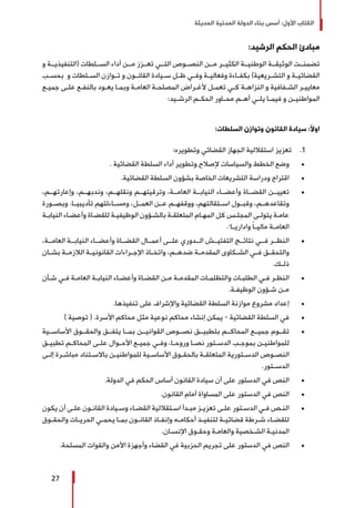 ‫الحديثة‬ ‫المدنية‬ ‫الدولة‬ ‫بناء‬ ‫أسس‬ :‫األول‬ ‫الكتاب‬
27
:‫الرشيد‬ ‫الحكم‬ ‫مبادئ‬
‫و‬ ‫(التنفيذيــة‬ ‫الســلطات‬ ‫أداء‬ ‫مــن‬ ‫تعــزز‬ ‫التــي‬ ‫النصــوص‬ ‫مــن‬ ‫الكثيــر‬ ‫الوطنيــة‬ ‫الوثيقــة‬ ‫تضمنــت‬
‫ـب‬‫ـ‬‫بحس‬ ‫و‬ ‫ـلطات‬‫ـ‬‫الس‬ ‫ـوازن‬‫ـ‬‫ت‬ ‫و‬ ‫ـون‬‫ـ‬‫القان‬ ‫ـيادة‬‫ـ‬‫س‬ ‫ـل‬‫ـ‬‫ظ‬ ‫ـي‬‫ـ‬‫وف‬ ‫ـة‬‫ـ‬‫وفعالي‬ ‫ـاءة‬‫ـ‬‫بكف‬ )‫ـريعية‬‫ـ‬‫التش‬ ‫و‬ ‫ـة‬‫ـ‬‫القضائي‬
‫ـع‬‫ـ‬‫جمي‬ ‫ـى‬‫ـ‬‫عل‬ ‫ـع‬‫ـ‬‫بالنف‬ ‫ـود‬‫ـ‬‫يع‬ ‫ـا‬‫ـ‬‫وبم‬ ‫ـة‬‫ـ‬‫العام‬ ‫ـة‬‫ـ‬‫المصلح‬ ‫ـراض‬‫ـ‬‫ألغ‬ ‫ـل‬‫ـ‬‫تعم‬ ‫ـي‬‫ـ‬‫ك‬ ‫ـة‬‫ـ‬‫النزاه‬ ‫و‬ ‫ـفافية‬‫ـ‬‫الش‬ ‫ـر‬‫ـ‬‫معايي‬
:‫ـيد‬‫ـ‬‫الرش‬ ‫ـم‬‫ـ‬‫الحك‬ ‫ـاور‬‫ـ‬‫مح‬ ‫ـم‬‫ـ‬‫أه‬ ‫ـي‬‫ـ‬‫يل‬ ‫ـا‬‫ـ‬‫فيم‬ ‫و‬ ‫ـن‬‫ـ‬‫المواطني‬
:‫السلطات‬ ‫وتوازن‬ ‫القانون‬ ‫سيادة‬ :‫اوآل‬
11 .:‫وتطويره‬ ‫القضائي‬ ‫الجهاز‬ ‫استقاللية‬ ‫تعزيز‬
± 	. ‫القضائية‬ ‫السلطة‬ ‫أداء‬ ‫وتطوير‬ ‫إلصالح‬ ‫والسياسات‬ ‫الخطط‬ ‫وضع‬
± 	.‫القضائية‬ ‫السلطة‬ ‫بشؤون‬ ‫الخاصة‬ ‫التشريعات‬ ‫ودراسة‬ ‫اقتراح‬
± 	،‫وإعارتهــم‬ ،‫وندبهــم‬ ،‫ونقلهــم‬ ‫وترقيتهــم‬ ،‫العامــة‬ ‫النيابــة‬ ‫وأعضــاء‬ ‫القضــاة‬ ‫تعييــن‬
‫وبصــورة‬ .‫تأديبيــا‬ ‫ومســاءلتهم‬ ،‫العمــل‬ ‫عــن‬ ‫ووقفهــم‬ ،‫اســتقالتهم‬ ‫وقبــول‬ ،‫وتقاعدهــم‬
‫ـة‬‫ـ‬‫النياب‬ ‫ـاء‬‫ـ‬‫وأعض‬ ‫ـاة‬‫ـ‬‫للقض‬ ‫ـة‬‫ـ‬‫الوظيفي‬ ‫ـؤون‬‫ـ‬‫بالش‬ ‫ـة‬‫ـ‬‫المتعلق‬ ‫ـام‬‫ـ‬‫المه‬ ‫كل‬ ‫ـس‬‫ـ‬‫المجل‬ ‫ـى‬‫ـ‬‫يتول‬ ‫ـة‬‫ـ‬‫عام‬
.ً ‫واداريــا‬ ً‫ا‬‫ماليــ‬ ‫العامــة‬
± 	،‫العامــة‬ ‫النيابــة‬ ‫وأعضــاء‬ ‫القضــاة‬ ‫أعمــال‬ ‫علــى‬ ‫الــدوري‬ ‫التفتيــش‬ ‫نتائــج‬ ‫فــي‬ ‫النظــر‬
‫بشــان‬ ‫الالزمــة‬ ‫القانونيــة‬ ‫اإلجــراءات‬ ‫واتخــاذ‬ ،‫ضدهــم‬ ‫المقدمــة‬ ‫الشــكاوى‬ ‫فــي‬ ‫والتحقــق‬
.‫ذلــك‬
± 	‫ـأن‬‫ـ‬‫ش‬ ‫ـي‬‫ـ‬‫ف‬ ‫ـة‬‫ـ‬‫العام‬ ‫ـة‬‫ـ‬‫النياب‬ ‫ـاء‬‫ـ‬‫وأعض‬ ‫ـاة‬‫ـ‬‫القض‬ ‫ـن‬‫ـ‬‫م‬ ‫ـة‬‫ـ‬‫المقدم‬ ‫ـات‬‫ـ‬‫والتظلم‬ ‫ـات‬‫ـ‬‫الطلب‬ ‫ـي‬‫ـ‬‫ف‬ ‫ـر‬‫ـ‬‫النظ‬
.‫ـة‬‫ـ‬‫الوظيف‬ ‫ـؤون‬‫ـ‬‫ش‬ ‫ـن‬‫ـ‬‫م‬
± 	.‫تنفيذها‬ ‫على‬ ‫واإلشراف‬ ‫القضائية‬ ‫السلطة‬ ‫موازنة‬ ‫مشروع‬ ‫إعداد‬
± 	) ‫توصية‬ ( .‫األسرة‬ ‫محاكم‬ ‫مثل‬ ‫نوعية‬ ‫محاكم‬ ‫إنشاء‬ ‫يمكن‬ - ‫القضائية‬ ‫السلطة‬ ‫في‬
± 	‫األساســية‬ ‫والحقــوق‬ ‫يتفــق‬ ‫بمــا‬ ‫القوانيــن‬ ‫نصــوص‬ ‫بتطبيــق‬ ‫المحاكــم‬ ‫جميــع‬ ‫تقــوم‬
‫ـق‬‫ـ‬‫تطبي‬ ‫ـم‬‫ـ‬‫المحاك‬ ‫ـى‬‫ـ‬‫عل‬ ‫ـوال‬‫ـ‬‫األح‬ ‫ـع‬‫ـ‬‫جمي‬ ‫ـي‬‫ـ‬‫وف‬ ،‫ـا‬‫ـ‬‫وروح‬ ‫ـا‬‫ـ‬‫نص‬ ‫ـتور‬‫ـ‬‫الدس‬ ‫ـب‬‫ـ‬‫بموج‬ ‫ـن‬‫ـ‬‫للمواطني‬
‫ـى‬‫ـ‬‫إل‬ ‫ـرة‬‫ـ‬‫مباش‬ ‫ـتناد‬‫ـ‬‫باالس‬ ‫ـن‬‫ـ‬‫للمواطني‬ ‫ـية‬‫ـ‬‫األساس‬ ‫ـوق‬‫ـ‬‫بالحق‬ ‫ـة‬‫ـ‬‫المتعلق‬ ‫ـتورية‬‫ـ‬‫الدس‬ ‫ـوص‬‫ـ‬‫النص‬
.‫الدســتور‬
± 	.‫الدولة‬ ‫في‬ ‫الحكم‬ ‫أساس‬ ‫القانون‬ ‫سيادة‬ ‫أن‬ ‫على‬ ‫الدستور‬ ‫في‬ ‫النص‬
± 	.‫القانون‬ ‫أمام‬ ‫المساواة‬ ‫على‬ ‫الدستور‬ ‫في‬ ‫النص‬
± 	‫يكون‬ ‫أن‬ ‫ـى‬‫ـ‬‫عل‬ ‫ـون‬‫ـ‬‫القان‬ ‫ـيادة‬‫ـ‬‫وس‬ ‫ـاء‬‫ـ‬‫القض‬ ‫ـتقاللية‬‫ـ‬‫اس‬ ‫ـدأ‬‫ـ‬‫مب‬ ‫ـز‬‫ـ‬‫تعزي‬ ‫ـى‬‫ـ‬‫عل‬ ‫ـتور‬‫ـ‬‫الدس‬ ‫ـي‬‫ـ‬‫ف‬ ‫ـص‬‫ـ‬‫الن‬
‫ـوق‬‫ـ‬‫والحق‬ ‫ـات‬‫ـ‬‫الحري‬ ‫ـي‬‫ـ‬‫يحم‬ ‫ـا‬‫ـ‬‫بم‬ ‫ـون‬‫ـ‬‫القان‬ ‫ـاذ‬‫ـ‬‫وإنف‬ ‫ـه‬‫ـ‬‫أحكام‬ ‫ـذ‬‫ـ‬‫لتنفي‬ ‫ـة‬‫ـ‬‫قضائي‬ ‫ـرطة‬‫ـ‬‫ش‬ ‫ـاء‬‫ـ‬‫للقض‬
.‫ـان‬‫ـ‬‫اإلنس‬ ‫ـوق‬‫ـ‬‫وحق‬ ‫ـة‬‫ـ‬‫والعام‬ ‫ـخصية‬‫ـ‬‫الش‬ ‫ـة‬‫ـ‬‫المدني‬
± 	.‫المسلحة‬ ‫والقوات‬ ‫األمن‬ ‫وأجهزة‬ ‫القضاء‬ ‫في‬ ‫الحزبية‬ ‫تجريم‬ ‫على‬ ‫الدستور‬ ‫في‬ ‫النص‬
 