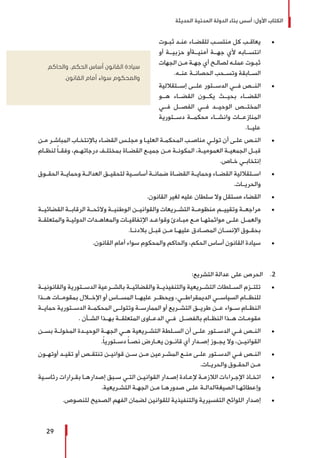 ‫الحديثة‬ ‫المدنية‬ ‫الدولة‬ ‫بناء‬ ‫أسس‬ :‫األول‬ ‫الكتاب‬
29
± 	‫ـوت‬‫ـ‬‫ثب‬ ‫ـد‬‫ـ‬‫عن‬ ‫ـاء‬‫ـ‬‫للقض‬ ‫ـب‬‫ـ‬‫منتس‬ ‫كل‬ ‫ـب‬‫ـ‬‫يعاق‬
‫أو‬ ‫حزبيــة‬ ‫أمنيــةأو‬ ‫جهــة‬ ‫ألي‬ ‫انتســابه‬
‫الجهات‬ ‫ـن‬‫ـ‬‫م‬ ‫ـة‬‫ـ‬‫جه‬ ‫أي‬ ‫ـح‬‫ـ‬‫لصال‬ ‫ـه‬‫ـ‬‫عمل‬ ‫ـوت‬‫ـ‬‫ثب‬
.‫عنــه‬ ‫الحصانــة‬ ‫وتســحب‬ ‫الســابقة‬
± 	‫إســتقاللية‬ ‫علــى‬ ‫الدســتور‬ ‫فــي‬ ‫النــص‬
‫هــو‬ ‫القضــاء‬ ‫يكــون‬ ‫بحيــث‬ ‫القضــاء‬
‫فــي‬ ‫الفصــل‬ ‫فــي‬ ‫الوحيــد‬ ‫المختــص‬
‫دســتورية‬ ‫محكمــة‬ ‫وانشــاء‬ ‫المنازعــات‬
.‫عليــا‬
± 	‫ـن‬‫ـ‬‫م‬ ‫ـر‬‫ـ‬‫المباش‬ ‫ـاب‬‫ـ‬‫باإلنتخ‬ ‫ـاء‬‫ـ‬‫القض‬ ‫ـس‬‫ـ‬‫مجل‬ ‫و‬ ‫ـا‬‫ـ‬‫العلي‬ ‫ـة‬‫ـ‬‫المحكم‬ ‫ـب‬‫ـ‬‫مناص‬ ‫ـي‬‫ـ‬‫تول‬ ‫أن‬ ‫ـى‬‫ـ‬‫عل‬ ‫ـص‬‫ـ‬‫الن‬
‫ـام‬‫ـ‬‫لنظ‬ ً‫ا‬‫ـ‬‫ـ‬‫وفق‬ ،‫ـم‬‫ـ‬‫درجاته‬ ‫ـف‬‫ـ‬‫بمختل‬ ‫ـاة‬‫ـ‬‫القض‬ ‫ـع‬‫ـ‬‫جمي‬ ‫ـن‬‫ـ‬‫م‬ ‫ـة‬‫ـ‬‫المكون‬ ،‫ـة‬‫ـ‬‫العمومي‬ ‫ـة‬‫ـ‬‫الجمعي‬ ‫ـل‬‫ـ‬‫قب‬
.‫ـاص‬‫ـ‬‫خ‬ ‫ـي‬‫ـ‬‫إنتخاب‬
± 	‫ـوق‬‫ـ‬‫الحق‬ ‫ـة‬‫ـ‬‫وحماي‬ ‫ـة‬‫ـ‬‫العدال‬ ‫ـق‬‫ـ‬‫لتحقي‬ ‫ـية‬‫ـ‬‫أساس‬ ‫ـة‬‫ـ‬‫ضمان‬ ‫ـاة‬‫ـ‬‫القض‬ ‫ـة‬‫ـ‬‫وحماي‬ ‫ـاء‬‫ـ‬‫القض‬ ‫ـتقاللية‬‫ـ‬‫اس‬
.‫والحريــات‬
± 	.‫القانون‬ ‫لغير‬ ‫عليه‬ ‫سلطان‬ ‫وال‬ ‫مستقل‬ ‫القضاء‬
± 	‫القضائيــة‬ ‫الرقابــة‬ ‫والئحــة‬ ‫الوطنيــة‬ ‫والقوانيــن‬ ‫التشــريعات‬ ‫منظومــة‬ ‫وتقييــم‬ ‫مراجعــة‬
‫ـة‬‫ـ‬‫والمتعلق‬ ‫ـة‬‫ـ‬‫الدولي‬ ‫ـدات‬‫ـ‬‫والمعاه‬ ‫ـات‬‫ـ‬‫اإلتفاقي‬ ‫ـد‬‫ـ‬‫وقواع‬ ‫ـادئ‬‫ـ‬‫مب‬ ‫ـع‬‫ـ‬‫م‬ ‫ـا‬‫ـ‬‫موائمته‬ ‫ـى‬‫ـ‬‫عل‬ ‫ـل‬‫ـ‬‫والعم‬
.‫ـا‬‫ـ‬‫بالدن‬ ‫ـل‬‫ـ‬‫قب‬ ‫ـن‬‫ـ‬‫م‬ ‫ـا‬‫ـ‬‫عليه‬ ‫ـادق‬‫ـ‬‫المص‬ ‫ـان‬‫ـ‬‫اإلنس‬ ‫ـوق‬‫ـ‬‫بحق‬
± 	.‫القانون‬ ‫أمام‬ ‫سواء‬ ‫والمحكوم‬ ‫والحاكم‬ ،‫الحكم‬ ‫أساس‬ ‫القانون‬ ‫سيادة‬
22 .:‫التشريع‬ ‫عدالة‬ ‫على‬ ‫الحرص‬
± 	‫والقانونيــة‬ ‫الدســتورية‬ ‫بالشــرعية‬ ‫والقضائيــة‬ ‫والتنفيذيــة‬ ‫التشــريعية‬ ‫الســلطات‬ ‫تلتــزم‬
‫هــذا‬ ‫بمقومــات‬ ‫اإلخــال‬ ‫أو‬ ‫المســاس‬ ‫عليهــا‬ ‫ويحظــر‬ ،‫الديمقراطــي‬ ‫السياســي‬ ‫للنظــام‬
‫حمايــة‬ ‫الدســتورية‬ ‫المحكمــة‬ ‫وتتولــى‬ ‫الممارســة‬ ‫أو‬ ‫التشــريع‬ ‫طريــق‬ ‫عــن‬ ‫ســواء‬ ‫النظــام‬
. ‫الشــأن‬ ‫بهــذا‬ ‫المتعلقــة‬ ‫الدعــاوى‬ ‫فــي‬ ‫بالفصــل‬ ‫النظــام‬ ‫هــذا‬ ‫مقومــات‬
± 	‫ـن‬‫ـ‬‫بس‬ ‫ـة‬‫ـ‬‫المخول‬ ‫ـدة‬‫ـ‬‫الوحي‬ ‫ـة‬‫ـ‬‫الجه‬ ‫ـي‬‫ـ‬‫ه‬ ‫ـريعية‬‫ـ‬‫التش‬ ‫ـلطة‬‫ـ‬‫الس‬ ‫أن‬ ‫ـى‬‫ـ‬‫عل‬ ‫ـتور‬‫ـ‬‫الدس‬ ‫ـي‬‫ـ‬‫ف‬ ‫ـص‬‫ـ‬‫الن‬
.ً‫ا‬‫ـتوري‬‫ـ‬‫دس‬ ً‫ا‬‫ـ‬‫ـ‬‫نص‬ ‫ـارض‬‫ـ‬‫يع‬ ‫ـون‬‫ـ‬‫قان‬ ‫أي‬ ‫ـدار‬‫ـ‬‫إص‬ ‫ـوز‬‫ـ‬‫يج‬ ‫وال‬ ،‫ـن‬‫ـ‬‫القواني‬
± 	‫ـون‬‫ـ‬‫أوته‬ ‫ـد‬‫ـ‬‫تقي‬ ‫أو‬ ‫ـص‬‫ـ‬‫تنتق‬ ‫ـن‬‫ـ‬‫قواني‬ ‫ـن‬‫ـ‬‫س‬ ‫ـن‬‫ـ‬‫م‬ ‫ـرعين‬‫ـ‬‫المش‬ ‫ـع‬‫ـ‬‫من‬ ‫ـى‬‫ـ‬‫عل‬ ‫ـتور‬‫ـ‬‫الدس‬ ‫ـي‬‫ـ‬‫ف‬ ‫ـص‬‫ـ‬‫الن‬
.‫ـات‬‫ـ‬‫والحري‬ ‫ـوق‬‫ـ‬‫الحق‬ ‫ـن‬‫ـ‬‫م‬
± 	‫ـية‬‫ـ‬‫رئاس‬ ‫ـرارات‬‫ـ‬‫بق‬ ‫ـا‬‫ـ‬‫إصداره‬ ‫ـبق‬‫ـ‬‫س‬ ‫ـي‬‫ـ‬‫الت‬ ‫ـن‬‫ـ‬‫القواني‬ ‫ـدار‬‫ـ‬‫إص‬ ‫ـادة‬‫ـ‬‫إلع‬ ‫ـة‬‫ـ‬‫الالزم‬ ‫ـراءات‬‫ـ‬‫اإلج‬ ‫ـاذ‬‫ـ‬‫اتخ‬
.‫ـريعية‬‫ـ‬‫التش‬ ‫ـة‬‫ـ‬‫الجه‬ ‫ـن‬‫ـ‬‫م‬ ‫ـا‬‫ـ‬‫صدوره‬ ‫ـى‬‫ـ‬‫عل‬ ‫ـة‬‫ـ‬‫الصيغةالدال‬ ‫ـا‬‫ـ‬‫وإعطائه‬
± 	.‫للنصوص‬ ‫الصحيح‬ ‫الفهم‬ ‫لضمان‬ ‫للقوانين‬ ‫والتنفيذية‬ ‫التفسيرية‬ ‫اللوائح‬ ‫إصدار‬
‫والحاكم‬ ،‫الحكم‬ ‫أساس‬ ‫القانون‬ ‫سيادة‬
.‫القانون‬ ‫أمام‬ ‫سواء‬ ‫والمحكوم‬
 