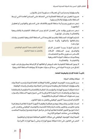 ‫الحديثة‬ ‫المدنية‬ ‫الدولة‬ ‫بناء‬ ‫أسس‬ :‫األول‬ ‫الكتاب‬
31
.‫ـوازن‬‫ـ‬‫بالت‬ ‫ـل‬‫ـ‬‫تخ‬ ‫ـتورية‬‫ـ‬‫دس‬ ‫ـات‬‫ـ‬‫تعدي‬ ‫ـراءأي‬‫ـ‬‫إج‬ ‫ـدم‬‫ـ‬‫وع‬ ‫ـؤولية‬‫ـ‬‫والمس‬
± 	‫ـط‬‫ـ‬‫ترب‬ ‫ـي‬‫ـ‬‫الت‬ ‫ـة‬‫ـ‬‫العام‬ ‫ـادئ‬‫ـ‬‫المب‬ ‫ـى‬‫ـ‬‫عل‬ ‫ـاظ‬‫ـ‬‫الحف‬ ‫ـي‬‫ـ‬‫ف‬ ‫ـة‬‫ـ‬‫القضائي‬ ‫ـلطة‬‫ـ‬‫الس‬ ‫دور‬ ‫ـل‬‫ـ‬‫تفعي‬ ‫ـرورة‬‫ـ‬‫ض‬
.‫ـا‬‫ـ‬‫بينه‬ ‫ـازم‬‫ـ‬‫والت‬ ‫ـؤولية‬‫ـ‬‫بالمس‬ ‫ـلطة‬‫ـ‬‫الس‬
± 	‫ـل‬‫ـ‬‫تعطي‬ ‫أو‬ ‫ـن‬‫ـ‬‫والقواني‬ ‫ـتور‬‫ـ‬‫الدس‬ ‫ـى‬‫ـ‬‫عل‬ ‫ـاف‬‫ـ‬‫بااللتف‬ ‫ـوم‬‫ـ‬‫تق‬ ‫ـلطة‬‫ـ‬‫س‬ ‫ـة‬‫ـ‬‫أي‬ ‫ـرم‬‫ـ‬‫يج‬ ‫ـتوري‬‫ـ‬‫دس‬ ‫ـص‬‫ـ‬‫ن‬
.‫ـا‬‫ـ‬‫أحكامهم‬
± 	‫والتشــريعية‬ ‫التنفيذيــة‬ ‫الســلطات‬ ‫بيــن‬ ‫التــام‬ ‫الفصــل‬ ‫علــى‬ ‫يؤكــد‬ ‫دســتوري‬ ‫نــص‬
.‫توازنهــا‬ ‫وضمــان‬ ‫والقضائيــة‬
± 	‫ـات‬‫ـ‬‫بيان‬ ‫ـن‬‫ـ‬‫تتضم‬ ‫ـريعية‬‫ـ‬‫التش‬ ‫ـلطة‬‫ـ‬‫الس‬ ‫ـى‬‫ـ‬‫إل‬ ‫ـا‬‫ـ‬‫تقاريره‬ ‫ـم‬‫ـ‬‫بتقدي‬ ‫ـتقلة‬‫ـ‬‫المس‬ ‫ـات‬‫ـ‬‫الهيئ‬ ‫ـتزم‬‫ـ‬‫تلـ‬
‫صــرف‬ ‫وآليــة‬ ‫وأعمالهــا‬ ‫بنشــاطاتها‬
.‫مواردهــا‬
± 	‫التــام‬ ‫الفصــل‬ ‫بمبــدأ‬ ‫الدولــة‬ ‫تلـــتزم‬
‫الثــاث‬ ‫الســلطات‬ ‫بيــن‬ ‫والواضــح‬
‫الختصاصــات‬ ‫حاكــم‬ ‫دســتوري‬ ‫كأســاس‬
‫التشــريعية‬ ‫الدولــة‬ ‫ســلطات‬ ‫وصالحيــات‬
.‫والقضائيــة‬ ‫والتنفيذيــة‬
± 	‫ـه‬‫ـ‬‫علي‬ ‫ـب‬‫ـ‬‫يترت‬ ‫ـروع‬‫ـ‬‫بمش‬ ‫ـاط‬‫ـ‬‫االرتب‬ ‫أو‬ ‫ـا‬‫ـ‬‫كفالته‬ ‫أو‬ ‫ـروض‬‫ـ‬‫ق‬ ‫ـد‬‫ـ‬‫عق‬ ‫ـة‬‫ـ‬‫التنفيذي‬ ‫ـلطة‬‫ـ‬‫للس‬ ‫ـوز‬‫ـ‬‫يج‬ ‫ال‬
.‫ـريعية‬‫ـ‬‫التش‬ ‫ـلطة‬‫ـ‬‫الس‬ ‫ـة‬‫ـ‬‫بموافق‬ ‫إال‬ ‫ـة‬‫ـ‬‫معين‬ ‫ـنوات‬‫ـ‬‫س‬ ‫أو‬ ‫ـنة‬‫ـ‬‫س‬ ‫ـي‬‫ـ‬‫ف‬ ‫ـة‬‫ـ‬‫الدول‬ ‫ـة‬‫ـ‬‫خزين‬ ‫ـن‬‫ـ‬‫م‬ ‫ـاق‬‫ـ‬‫إنف‬
:‫العامة‬ ‫والوظيفة‬ ‫اإلدارة‬ ‫كفاءة‬ :ً‫ا‬‫ثانيــ‬
11 .:‫الدولة‬ ‫وظائف‬ ‫هيكلة‬
± 	‫الصالحيات‬ ‫ـد‬‫ـ‬‫وتحدي‬ ‫ـة‬‫ـ‬‫للدول‬ ‫العامة‬ ‫ـف‬‫ـ‬‫الوظائ‬ ‫ـة‬‫ـ‬‫لكاف‬ ‫ـي‬‫ـ‬‫الوظيف‬ ‫ـف‬‫ـ‬‫التوصي‬ ‫ـدد‬‫ـ‬‫يح‬ ‫ـون‬‫ـ‬‫قان‬ ‫ـن‬‫ـ‬‫س‬
.‫الوظيفة‬ ‫ـات‬‫ـ‬‫واجب‬ ‫ـال‬‫ـ‬‫وإهم‬ ‫الصالحيات‬ ‫ـل‬‫ـ‬‫تداخ‬ ‫ـع‬‫ـ‬‫لمن‬ ‫ـة‬‫ـ‬‫وظيف‬ ‫ـكل‬‫ـ‬‫ل‬ ‫ـة‬‫ـ‬‫المناط‬ ‫ـؤوليات‬‫ـ‬‫والمس‬
± 	‫ـة‬‫ـ‬‫والمختلط‬ ‫ـة‬‫ـ‬‫الحكومي‬ ‫ـة‬‫ـ‬‫واإلقتصادي‬ ‫ـة‬‫ـ‬‫المالي‬ ‫ـات‬‫ـ‬‫والمؤسس‬ ‫ـات‬‫ـ‬‫الهيئ‬ ‫ـع‬‫ـ‬‫جمي‬ ‫ـة‬‫ـ‬‫هيكل‬ ‫ـادة‬‫ـ‬‫إع‬
‫والمــوارد‬ ‫الســلطات‬ ‫فيهــا‬ ‫تتــوزع‬ ‫التــي‬ ‫الالمركزيــة‬ ‫الدولــة‬ ‫إدارة‬ ‫وإتجاهــات‬ ‫يتوائــم‬ ‫بمــا‬
.‫واإلقليميــة‬ ‫المركزيــة‬ ‫الســلطات‬ ‫مســتويات‬ ‫بيــن‬
± 	.‫القانون‬ ‫بقوة‬ ‫به‬ ‫والعمل‬ ‫الوظيفي‬ ‫التدوير‬ ‫بمبدأ‬ ‫الصارم‬ ‫اإللتزام‬
± 	‫ـة‬‫ـ‬‫وجغرافي‬ ‫ـة‬‫ـ‬‫قطاعي‬ ‫ـة‬‫ـ‬‫الدول‬ ‫ـزة‬‫ـ‬‫ألجه‬ ‫ـة‬‫ـ‬‫وظيفي‬ ‫ـة‬‫ـ‬‫هيكلي‬ ‫ـع‬‫ـ‬‫ووض‬ ‫ـريعات‬‫ـ‬‫وتش‬ ‫ـن‬‫ـ‬‫قواني‬ ‫ـدار‬‫ـ‬‫إص‬
‫ـى‬‫ـ‬‫عل‬ ‫ـل‬‫ـ‬‫وتعم‬ ‫ـي‬‫ـ‬‫الوظيف‬ ‫ـف‬‫ـ‬‫والتوصي‬ ‫ـف‬‫ـ‬‫للتصني‬ ‫ـفافة‬‫ـ‬‫وش‬ ‫ـة‬‫ـ‬‫واضح‬ ‫ـر‬‫ـ‬‫ومعايي‬ ‫ـس‬‫ـ‬‫مقايي‬ ‫ـق‬‫ـ‬‫وف‬
‫ـب‬‫ـ‬‫المناص‬ ‫ـة‬‫ـ‬‫إزدواجي‬ ‫ـع‬‫ـ‬‫وتمن‬ ‫ـة‬‫ـ‬‫الدول‬ ‫ـق‬‫ـ‬‫مراف‬ ‫ـل‬‫ـ‬‫وداخ‬ ً‫ا‬‫ـ‬‫ـ‬‫قطاعي‬ ‫ـة‬‫ـ‬‫العامل‬ ‫ـوى‬‫ـ‬‫الق‬ ‫ـع‬‫ـ‬‫توزي‬ ‫ـادة‬‫ـ‬‫إع‬
.‫ـة‬‫ـ‬‫اإلداري‬ ‫ـع‬‫ـ‬‫المواق‬ ‫ـف‬‫ـ‬‫مختل‬ ‫ـي‬‫ـ‬‫ف‬ ‫ـف‬‫ـ‬‫والوظائ‬
± 	.‫وتعليميا‬ ‫وإداريا‬ ‫فنيا‬ ‫المختلفة‬ ‫التعليم‬ ‫مجاالت‬ ‫في‬ ‫الوظيفي‬ ‫التوصيف‬ ‫إيجاد‬ ‫أهمية‬
± 	.‫االيرادية‬ ‫الوزارات‬ ‫رأسها‬ ‫وعلى‬ ‫الوزارات‬ ‫جميع‬ ‫هيكلة‬ ‫إعادة‬ ‫على‬ ‫القانون‬ ‫في‬ ‫النص‬
‫الوظيفي‬ ‫التدوير‬ ‫بمبدأ‬ ‫الصارم‬ ‫االلتزام‬
.‫القانون‬ ‫بقوة‬ ‫به‬ ‫والعمل‬
 
