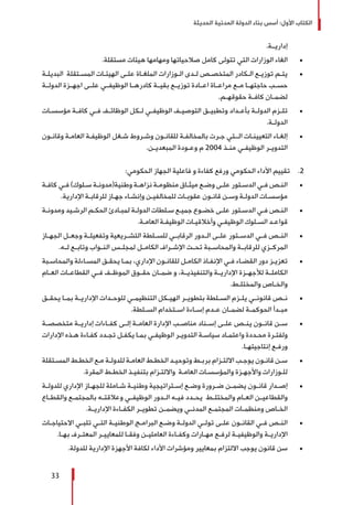 ‫الحديثة‬ ‫المدنية‬ ‫الدولة‬ ‫بناء‬ ‫أسس‬ :‫األول‬ ‫الكتاب‬
33
.‫إداريــة‬
± 	.‫مستقلة‬ ‫هيئات‬ ‫ومهامها‬ ‫صالحياتها‬ ‫كامل‬ ‫تتولى‬ ‫التي‬ ‫الوزارات‬ ‫الغاء‬
± 	‫ـة‬‫ـ‬‫البديل‬ ‫ـتقلة‬‫ـ‬‫المس‬ ‫ـات‬‫ـ‬‫الهيئ‬ ‫ـى‬‫ـ‬‫عل‬ ‫ـاة‬‫ـ‬‫الملغ‬ ‫ـوزارات‬‫ـ‬‫ال‬ ‫ـدى‬‫ـ‬‫ل‬ ‫ـص‬‫ـ‬‫المتخص‬ ‫ـكادر‬‫ـ‬‫ال‬ ‫ـع‬‫ـ‬‫توزي‬ ‫ـم‬‫ـ‬‫يت‬
‫الدولــة‬ ‫اجهــزة‬ ‫علــى‬ ‫الوظيفــي‬ ‫كادرهــا‬ ‫بقيــة‬ ‫توزيــع‬ ‫اعــادة‬ ‫مراعــاة‬ ‫مــع‬ ‫حاجتهــا‬ ‫حســب‬
.‫ـم‬‫ـ‬‫حقوقه‬ ‫ـة‬‫ـ‬‫كاف‬ ‫ـان‬‫ـ‬‫لضم‬
± 	‫ـات‬‫ـ‬‫مؤسس‬ ‫ـة‬‫ـ‬‫كاف‬ ‫ـي‬‫ـ‬‫ف‬ ‫ـف‬‫ـ‬‫الوظائ‬ ‫ـكل‬‫ـ‬‫ل‬ ‫ـي‬‫ـ‬‫الوظيف‬ ‫ـف‬‫ـ‬‫التوصي‬ ‫ـق‬‫ـ‬‫وتطبي‬ ‫ـداد‬‫ـ‬‫بأع‬ ‫ـة‬‫ـ‬‫الدول‬ ‫ـزم‬‫ـ‬‫تل‬
.‫ـة‬‫ـ‬‫الدول‬
± 	‫ـون‬‫ـ‬‫وقان‬ ‫ـة‬‫ـ‬‫العام‬ ‫ـة‬‫ـ‬‫الوظيف‬ ‫ـغل‬‫ـ‬‫ش‬ ‫ـروط‬‫ـ‬‫وش‬ ‫ـون‬‫ـ‬‫للقان‬ ‫ـة‬‫ـ‬‫بالمخالف‬ ‫ـرت‬‫ـ‬‫ج‬ ‫ـتي‬‫ـ‬‫الـ‬ ‫ـات‬‫ـ‬‫التعيين‬ ‫ـاء‬‫ـ‬‫إلغ‬
.‫ـن‬‫ـ‬‫المبعدي‬ ‫ـودة‬‫ـ‬‫وع‬ ‫م‬ 2004 ‫ـذ‬‫ـ‬‫من‬ ‫ـي‬‫ـ‬‫الوظيف‬ ‫ـر‬‫ـ‬‫التدوي‬
22 .:‫الحكومي‬ ‫الجهاز‬ ‫فاعلية‬ ‫و‬ ‫كفاءة‬ ‫ورفع‬ ‫الحكومي‬ ‫األداء‬ ‫تقييم‬
± 	‫ـة‬‫ـ‬‫كاف‬ ‫ـي‬‫ـ‬‫ف‬ )‫ـلوك‬‫ـ‬‫س‬ ‫ـة‬‫ـ‬‫وطنية(مدون‬ ‫ـة‬‫ـ‬‫نزاه‬ ‫ـة‬‫ـ‬‫منظوم‬ ‫ـاق‬‫ـ‬‫ميث‬ ‫ـع‬‫ـ‬‫وض‬ ‫ـى‬‫ـ‬‫عل‬ ‫ـتور‬‫ـ‬‫الدس‬ ‫ـي‬‫ـ‬‫ف‬ ‫ـص‬‫ـ‬‫الن‬
.‫اإلدارية‬ ‫ـة‬‫ـ‬‫للرقاب‬ ‫ـاز‬‫ـ‬‫جه‬ ‫ـاء‬‫ـ‬‫وإنش‬ ‫ـن‬‫ـ‬‫للمخالفي‬ ‫ـات‬‫ـ‬‫عقوب‬ ‫ـون‬‫ـ‬‫قان‬ ‫ـن‬‫ـ‬‫وس‬ ‫ـة‬‫ـ‬‫الدول‬ ‫ـات‬‫ـ‬‫مؤسس‬
± 	‫ـة‬‫ـ‬‫ومدون‬ ‫ـيد‬‫ـ‬‫الرش‬ ‫ـم‬‫ـ‬‫الحك‬ ‫ـادئ‬‫ـ‬‫لمب‬ ‫ـة‬‫ـ‬‫الدول‬ ‫ـلطات‬‫ـ‬‫س‬ ‫ـع‬‫ـ‬‫جمي‬ ‫ـوع‬‫ـ‬‫خض‬ ‫ـى‬‫ـ‬‫عل‬ ‫ـتور‬‫ـ‬‫الدس‬ ‫ـي‬‫ـ‬‫ف‬ ‫ـص‬‫ـ‬‫الن‬
.‫ـة‬‫ـ‬‫العام‬ ‫ـة‬‫ـ‬‫الوظيف‬ ‫ـات‬‫ـ‬‫وأخالقي‬ ‫ـي‬‫ـ‬‫الوظيف‬ ‫ـلوك‬‫ـ‬‫الس‬ ‫ـد‬‫ـ‬‫قواع‬
± 	‫ـاز‬‫ـ‬‫الجه‬ ‫ـل‬‫ـ‬‫وجع‬ ‫ـة‬‫ـ‬‫وتفعيل‬ ‫ـريعية‬‫ـ‬‫التش‬ ‫ـلطة‬‫ـ‬‫للس‬ ‫ـي‬‫ـ‬‫الرقاب‬ ‫ـدور‬‫ـ‬‫ال‬ ‫ـى‬‫ـ‬‫عل‬ ‫ـتور‬‫ـ‬‫الدس‬ ‫ـي‬‫ـ‬‫ف‬ ‫ـص‬‫ـ‬‫الن‬
.‫ـه‬‫ـ‬‫ل‬ ‫ـع‬‫ـ‬‫وتاب‬ ‫ـواب‬‫ـ‬‫الن‬ ‫ـس‬‫ـ‬‫لمجل‬ ‫ـل‬‫ـ‬‫الكام‬ ‫ـراف‬‫ـ‬‫اإلش‬ ‫ـت‬‫ـ‬‫تح‬ ‫ـبة‬‫ـ‬‫والمحاس‬ ‫ـة‬‫ـ‬‫للرقاب‬ ‫ـزي‬‫ـ‬‫المرك‬
± 	‫ـبة‬‫ـ‬‫والمحاس‬ ‫ـاءلة‬‫ـ‬‫المس‬ ‫ـق‬‫ـ‬‫يحق‬ ‫ـا‬‫ـ‬‫بم‬ ،‫اإلداري‬ ‫ـون‬‫ـ‬‫للقان‬ ‫ـل‬‫ـ‬‫الكام‬ ‫ـاذ‬‫ـ‬‫اإلنف‬ ‫ـي‬‫ـ‬‫ف‬ ‫ـاء‬‫ـ‬‫القض‬ ‫دور‬ ‫ـز‬‫ـ‬‫تعزي‬
‫ـام‬‫ـ‬‫الع‬ ‫ـات‬‫ـ‬‫القطاع‬ ‫ـي‬‫ـ‬‫ف‬ ‫ـف‬‫ـ‬‫الموظ‬ ‫ـوق‬‫ـ‬‫حق‬ ‫ـان‬‫ـ‬‫ضم‬ ‫و‬ ،‫والتنفيذيــة‬ ‫ـة‬‫ـ‬‫اإلداري‬ ‫ـزة‬‫ـ‬‫لألجه‬ ‫ـة‬‫ـ‬‫الكامل‬
.‫ـط‬‫ـ‬‫والمختل‬ ‫ـاص‬‫ـ‬‫والخ‬
± 	‫ـق‬‫ـ‬‫يحق‬ ‫ـا‬‫ـ‬‫بم‬ ‫ـة‬‫ـ‬‫اإلداري‬ ‫ـدات‬‫ـ‬‫للوح‬ ‫ـي‬‫ـ‬‫التنظيم‬ ‫ـكل‬‫ـ‬‫الهي‬ ‫ـر‬‫ـ‬‫بتطوي‬ ‫ـلطة‬‫ـ‬‫الس‬ ‫ـزم‬‫ـ‬‫يل‬ ‫ـي‬‫ـ‬‫قانون‬ ‫ـص‬‫ـ‬‫ن‬
.‫ـلطة‬‫ـ‬‫الس‬ ‫ـتخدام‬‫ـ‬‫اس‬ ‫ـاءة‬‫ـ‬‫إس‬ ‫ـدم‬‫ـ‬‫ع‬ ‫ـان‬‫ـ‬‫لضم‬ ‫ـة‬‫ـ‬‫الحوكم‬ ‫ـدأ‬‫ـ‬‫مب‬
± 	‫ـة‬‫ـ‬‫متخصص‬ ‫ـة‬‫ـ‬‫إداري‬ ‫ـاءات‬‫ـ‬‫كف‬ ‫ـى‬‫ـ‬‫إل‬ ‫ـة‬‫ـ‬‫العام‬ ‫اإلدارة‬ ‫ـب‬‫ـ‬‫مناص‬ ‫ـناد‬‫ـ‬‫إس‬ ‫ـى‬‫ـ‬‫عل‬ ‫ـص‬‫ـ‬‫ين‬ ‫ـون‬‫ـ‬‫قان‬ ‫ـن‬‫ـ‬‫س‬
‫اإلدارات‬ ‫ـذه‬‫ـ‬‫ه‬ ‫ـاءة‬‫ـ‬‫كف‬ ‫ـدد‬‫ـ‬‫تج‬ ‫ـل‬‫ـ‬‫يكف‬ ‫ـا‬‫ـ‬‫بم‬ ‫ـي‬‫ـ‬‫الوظيف‬ ‫ـر‬‫ـ‬‫التدوي‬ ‫ـة‬‫ـ‬‫سياس‬ ‫ـاد‬‫ـ‬‫واعتم‬ ‫ـددة‬‫ـ‬‫مح‬ ‫ـرة‬‫ـ‬‫ولفت‬
.‫ـا‬‫ـ‬‫إنتاجيته‬ ‫ـع‬‫ـ‬‫ورف‬
± 	‫ـتقلة‬‫ـ‬‫المس‬ ‫ـط‬‫ـ‬‫الخط‬ ‫ـع‬‫ـ‬‫م‬ ‫ـة‬‫ـ‬‫للدول‬ ‫ـة‬‫ـ‬‫العام‬ ‫ـط‬‫ـ‬‫الخط‬ ‫ـد‬‫ـ‬‫وتوحي‬ ‫ـط‬‫ـ‬‫برب‬ ‫ـزام‬‫ـ‬‫االلت‬ ‫ـب‬‫ـ‬‫يوج‬ ‫ـون‬‫ـ‬‫قان‬ ‫ـن‬‫ـ‬‫س‬
.‫المقرة‬ ‫ـط‬‫ـ‬‫الخط‬ ‫ـذ‬‫ـ‬‫بتنفي‬ ‫ـزام‬‫ـ‬‫وااللت‬ ‫ـة‬‫ـ‬‫العام‬ ‫ـات‬‫ـ‬‫والمؤسس‬ ‫ـزة‬‫ـ‬‫واألجه‬ ‫ـوزارات‬‫ـ‬‫لل‬
± 	‫ـة‬‫ـ‬‫للدول‬ ‫اإلداري‬ ‫ـاز‬‫ـ‬‫للجه‬ ‫ـاملة‬‫ـ‬‫ش‬ ‫ـة‬‫ـ‬‫وطني‬ ‫ـتراتيجية‬‫ـ‬‫إس‬ ‫ـع‬‫ـ‬‫وض‬ ‫ـرورة‬‫ـ‬‫ض‬ ‫ـن‬‫ـ‬‫يضم‬ ‫ـون‬‫ـ‬‫قان‬ ‫ـدار‬‫ـ‬‫إص‬
‫ـاع‬‫ـ‬‫والقط‬ ‫ـع‬‫ـ‬‫بالمجتم‬ ‫ـه‬‫ـ‬‫وعالقت‬ ‫ـي‬‫ـ‬‫الوظيف‬ ‫ـدور‬‫ـ‬‫ال‬ ‫ـه‬‫ـ‬‫في‬ ‫ـدد‬‫ـ‬‫يح‬ ‫ـط‬‫ـ‬‫والمختل‬ ‫ـام‬‫ـ‬‫الع‬ ‫ـن‬‫ـ‬‫والقطاعي‬
.‫ـة‬‫ـ‬‫اإلداري‬ ‫ـاءة‬‫ـ‬‫الكف‬ ‫ـر‬‫ـ‬‫تطوي‬ ‫ـن‬‫ـ‬‫ويضم‬ ‫ـي‬‫ـ‬‫المدن‬ ‫ـع‬‫ـ‬‫المجتم‬ ‫ـات‬‫ـ‬‫ومنظم‬ ‫ـاص‬‫ـ‬‫الخ‬
± 	‫ـات‬‫ـ‬‫االحتياج‬ ‫ـي‬‫ـ‬‫تلب‬ ‫ـي‬‫ـ‬‫الت‬ ‫ـة‬‫ـ‬‫الوطني‬ ‫ـج‬‫ـ‬‫البرام‬ ‫ـع‬‫ـ‬‫وض‬ ‫ـة‬‫ـ‬‫الدول‬ ‫ـي‬‫ـ‬‫تول‬ ‫ـى‬‫ـ‬‫عل‬ ‫ـون‬‫ـ‬‫القان‬ ‫ـي‬‫ـ‬‫ف‬ ‫ـص‬‫ـ‬‫الن‬
.‫ـا‬‫ـ‬‫به‬ ‫ـرف‬‫ـ‬‫المعت‬ ‫ـر‬‫ـ‬‫للمعايي‬ ‫ـا‬‫ـ‬‫وفق‬ ‫ـن‬‫ـ‬‫العاملي‬ ‫ـاءة‬‫ـ‬‫وكف‬ ‫ـارات‬‫ـ‬‫مه‬ ‫ـع‬‫ـ‬‫لرف‬ ‫ـة‬‫ـ‬‫والوظيفي‬ ‫ـة‬‫ـ‬‫اإلداري‬
± 	.‫للدولة‬ ‫اإلدارية‬ ‫األجهزة‬ ‫لكافة‬ ‫األداء‬ ‫ومؤشرات‬ ‫بمعايير‬ ‫االلتزام‬ ‫يوجب‬ ‫قانون‬ ‫سن‬
 