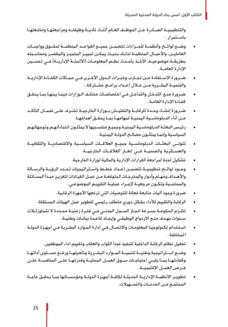 ‫الحديثة‬ ‫المدنية‬ ‫الدولة‬ ‫بناء‬ ‫أسس‬ :‫األول‬ ‫الكتاب‬
35
‫ومتابعتهــا‬ ‫ومراجعتهــا‬ ‫وظيفتــه‬ ‫تأديــة‬ ‫أثنــاء‬ ‫العــام‬ ‫الموظــف‬ ‫عــن‬ ‫الصــادرة‬ ‫والتنظيميــة‬
. ‫باســتمرار‬
± 	‫وواجبــات‬ ‫لحقــوق‬ ‫المنظمــة‬ ‫القواعــد‬ ‫جميــع‬ ‫تتضمــن‬ ‫للجــزاءات‬ ‫وأنظمــة‬ ‫لوائــح‬ ‫وضــع‬
‫ـبته‬‫ـ‬‫ومحاس‬ ‫ـر‬‫ـ‬‫والمقص‬ ‫ـز‬‫ـ‬‫المتمي‬ ‫ـز‬‫ـ‬‫تميي‬ ‫ـن‬‫ـ‬‫يمك‬ ‫ـث‬‫ـ‬‫بحي‬ ‫ـك‬‫ـ‬‫لذل‬ ‫ـة‬‫ـ‬‫المنظم‬ ‫ـال‬‫ـ‬‫واألعم‬ ،‫ـن‬‫ـ‬‫العاملي‬
‫تحســين‬ ‫فــي‬ )‫اإلداريــة‬ ‫(األتمتــة‬ ‫المعلومــات‬ ‫نظــم‬ ‫بأحــدث‬ ‫األخــذ‬ .‫موضوعيــه‬ ‫بطريقــة‬
.‫العامــة‬ ‫اإلدارة‬
± 	‫اإلداريــة‬ ‫الكفــاءة‬ ‫مجــاالت‬ ‫فــي‬ ‫األخــرى‬ ‫الــدول‬ ‫وخبــرات‬ ‫تجــارب‬ ‫مــن‬ ‫االســتفادة‬ ‫ضــرورة‬
. ‫مشــتركة‬ ‫برامــج‬ ‫إعــداد‬ ‫خــال‬ ‫مــن‬ ‫البشــرية‬ ‫والتنميــة‬
± 	‫ـق‬‫ـ‬‫يحق‬ ‫ـا‬‫ـ‬‫بم‬ ‫ـا‬‫ـ‬‫بينه‬ ‫ـا‬‫ـ‬‫فيم‬ ‫ـوزارات‬‫ـ‬‫ال‬ ‫ـف‬‫ـ‬‫مختل‬ ‫ـات‬‫ـ‬‫اختصاص‬ ‫ـي‬‫ـ‬‫ف‬ ‫ـل‬‫ـ‬‫والتداخ‬ ‫ـل‬‫ـ‬‫التدخ‬ ‫ـع‬‫ـ‬‫من‬ ‫ـرورة‬‫ـ‬‫ض‬
. ‫ـة‬‫ـ‬‫العام‬ ‫اإلدارة‬ ‫ـاءة‬‫ـ‬‫كف‬
± 	‫ـد‬‫ـ‬‫التأك‬ ‫ـان‬‫ـ‬‫ضم‬ ‫ـى‬‫ـ‬‫عل‬ ‫ـرف‬‫ـ‬‫تش‬ ‫ـة‬‫ـ‬‫الخارجي‬ ‫ـوزارة‬‫ـ‬‫ب‬ ‫ـش‬‫ـ‬‫والتفتي‬ ‫ـة‬‫ـ‬‫للرقاب‬ ‫ـدة‬‫ـ‬‫وح‬ ‫ـاء‬‫ـ‬‫إنش‬ ‫ـرورة‬‫ـ‬‫ض‬
.‫أهدافهــا‬ ‫يحقــق‬ ‫بمــا‬ ‫لمهامهــا‬ ‫اليمنيــة‬ ‫الدبلوماســية‬ ‫أداء‬ ‫مــن‬
± 	‫ـم‬‫ـ‬‫وتوجهاته‬ ‫ـم‬‫ـ‬‫انتماءاته‬ ‫ـون‬‫ـ‬‫يمثل‬ ‫ال‬ ‫ـبيها‬‫ـ‬‫منتس‬ ‫ـع‬‫ـ‬‫وجمي‬ ‫ـة‬‫ـ‬‫اليمني‬ ‫ـية‬‫ـ‬‫الدبلوماس‬ ‫ـة‬‫ـ‬‫البعث‬ ‫ـس‬‫ـ‬‫رئي‬
.‫ـة‬‫ـ‬‫اليمني‬ ‫ـة‬‫ـ‬‫الدول‬ ‫ـح‬‫ـ‬‫مصال‬ ‫ـون‬‫ـ‬‫يمثل‬ ‫ـا‬‫ـ‬‫وإنم‬ ‫ـية‬‫ـ‬‫السياس‬
± 	‫والثقافيــة‬ ‫واالقتصاديــة‬ ‫السياســية‬ ‫العالقــات‬ ‫جميــع‬ ‫الدبلوماســية‬ ‫البعثــات‬ ‫تتولــى‬
.‫الخارجيــة‬ ‫العالقــات‬ ‫إطــار‬ ‫فــي‬ ‫والصحيــة‬ ‫والعســكرية‬
± 	.‫الخارجية‬ ‫لوزارة‬ ‫والمالية‬ ‫اإلدارية‬ ‫القرارات‬ ‫لمراجعة‬ ‫لجنة‬ ‫تشكيل‬
± 	‫والرســالة‬ ‫الرؤيــة‬ ‫تحــدد‬ ‫واســتراتيجيات‬ ‫خطــط‬ ‫إعــداد‬ ‫تتضمــن‬ ‫تنظيميــة‬ ‫لوائــح‬ ‫وجــود‬
‫ـائلة‬‫ـ‬‫المس‬ ‫ـدأ‬‫ـ‬‫مب‬ ‫ـز‬‫ـ‬‫لتعزي‬ ‫ـادات‬‫ـ‬‫القي‬ ‫ـل‬‫ـ‬‫عم‬ ‫ـن‬‫ـ‬‫م‬ ‫ـة‬‫ـ‬‫المتوقع‬ ‫ـات‬‫ـ‬‫والمخرج‬ ‫وأدوار‬ ‫ـام‬‫ـ‬‫ومه‬ ‫ـداف‬‫ـ‬‫واأله‬
.‫ـي‬‫ـ‬‫الموضوع‬ ‫ـم‬‫ـ‬‫التقيي‬ ‫ـة‬‫ـ‬‫عملي‬ ‫ـراء‬‫ـ‬‫إلج‬ ‫ـة‬‫ـ‬‫مرجعي‬ ‫ـون‬‫ـ‬‫وتك‬ ‫ـبة‬‫ـ‬‫والمحاس‬
± 	.‫الرقابية‬ ‫األجهزة‬ ‫ترفعها‬ ‫التي‬ ‫للتوصيات‬ ‫فعالة‬ ‫متابعة‬ ‫آليات‬ ‫وجود‬ ‫ضرورة‬
± 	.‫المستقلة‬ ‫الهيئات‬ ‫عمل‬ ‫لتطوير‬ ‫رئيسي‬ ‫متطلب‬ ‫دوري‬ ‫بشكل‬ ‫لألداء‬ ‫والتقييم‬ ‫الرقابة‬
± 	‫ـاث‬‫ـ‬‫تتجاوزث‬ ‫ال‬ ‫ـددة‬‫ـ‬‫مح‬ ‫ـة‬‫ـ‬‫زمني‬ ‫ـرة‬‫ـ‬‫فت‬ ‫ـي‬‫ـ‬‫ف‬ ‫ـي‬‫ـ‬‫المدن‬ ‫ـجل‬‫ـ‬‫الس‬ ‫ـاز‬‫ـ‬‫انج‬ ‫ـرعة‬‫ـ‬‫بس‬ ‫ـة‬‫ـ‬‫الحكوم‬ ‫ـزم‬‫ـ‬‫تلت‬
.‫ـة‬‫ـ‬‫وطني‬ ‫ـات‬‫ـ‬‫بيان‬ ‫ـدة‬‫ـ‬‫قاع‬ ‫ـاد‬‫ـ‬‫وإيج‬ ‫ـي‬‫ـ‬‫الوظيف‬ ‫االزدواج‬ ‫ـع‬‫ـ‬‫من‬ ‫ـدف‬‫ـ‬‫به‬ ‫ـنوات‬‫ـ‬‫س‬
± 	‫ـة‬‫ـ‬‫الدول‬ ‫ـزة‬‫ـ‬‫اجه‬ ‫ـي‬‫ـ‬‫ف‬ ‫ـرية‬‫ـ‬‫البش‬ ‫ـوارد‬‫ـ‬‫الم‬ ‫ادارة‬ ‫ـي‬‫ـ‬‫ف‬ ‫ـال‬‫ـ‬‫واالتص‬ ‫ـات‬‫ـ‬‫المعلوم‬ ‫ـا‬‫ـ‬‫تكنولوجي‬ ‫ـتخدام‬‫ـ‬‫اس‬
.‫المختلفة‬
± 	.‫الموظفين‬ ‫اداء‬ ‫وتقييم‬ ‫والعقاب‬ ‫الثواب‬ ‫مبدأ‬ ‫لتنفيذ‬ ‫الداخلية‬ ‫الرقابة‬ ‫نظام‬ ‫تفعيل‬
± 	‫أدائهــا‬ ‫مســتوى‬ ‫ورفــع‬ ‫وتأهيلهــا‬ ‫البشــرية‬ ‫المــوارد‬ ‫لتنميــة‬ ‫وطنيــة‬ ‫اســتراتيجية‬ ‫وضــع‬
‫علــى‬ ‫المنافســة‬ ‫علــى‬ ‫وقدرتهــا‬ ‫المحليــة‬ ‫العمــل‬ ‫ســوق‬ ‫احتياجــات‬ ‫يلبــي‬ ‫بمــا‬ ‫وكفاءتهــا‬
.‫اإلقليميــة‬ ‫العمــل‬ ‫فــرص‬
± 	‫ـة‬‫ـ‬‫حاج‬ ‫ـق‬‫ـ‬‫يحق‬ ‫ـا‬‫ـ‬‫بم‬ ‫ـاتها‬‫ـ‬‫ومؤسس‬ ‫ـة‬‫ـ‬‫الدول‬ ‫ـزة‬‫ـ‬‫أجه‬ ‫ـة‬‫ـ‬‫لكاف‬ ‫ـة‬‫ـ‬‫الحديث‬ ‫ـة‬‫ـ‬‫اإلداري‬ ‫ـة‬‫ـ‬‫األنظم‬ ‫ـر‬‫ـ‬‫تطوي‬
.‫ـهيالت‬‫ـ‬‫والتس‬ ‫ـات‬‫ـ‬‫الخدم‬ ‫ـن‬‫ـ‬‫م‬ ‫ـع‬‫ـ‬‫المجتم‬
 