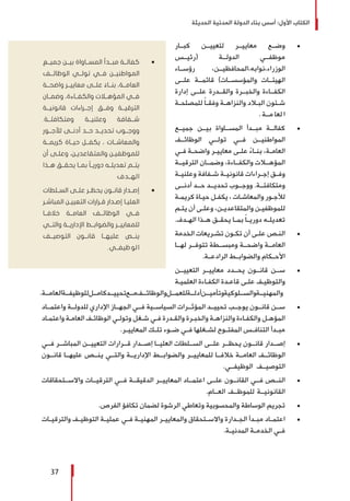 ‫الحديثة‬ ‫المدنية‬ ‫الدولة‬ ‫بناء‬ ‫أسس‬ :‫األول‬ ‫الكتاب‬
37
± 	‫كبــار‬ ‫لتعييــن‬ ‫معاييــر‬ ‫وضــع‬
‫(رئيــس‬ ‫الدولــة‬ ‫موظفــي‬
‫رؤســاء‬ ،‫الوزراء،نوابه،المحافظيــن‬
‫علــى‬ ‫قائمــة‬ )‫والمؤسســات‬ ‫الهيئــات‬
‫إدارة‬ ‫علــى‬ ‫والقــدرة‬ ‫والخبــرة‬ ‫الكفــاءة‬
‫ـة‬‫ـ‬‫للمصلح‬ ً‫ا‬‫ـ‬‫ـ‬‫وفق‬ ‫ـة‬‫ـ‬‫والنزاه‬ ‫ـاد‬‫ـ‬‫الب‬ ‫ـئون‬‫ـ‬‫ش‬
. ‫مــة‬ ‫لعا‬ ‫ا‬
± 	‫جميــع‬ ‫بيــن‬ ‫المســاواة‬ ‫مبــدأ‬ ‫كفالــة‬
‫الوظائــف‬ ‫تولــي‬ ‫فــي‬ ‫المواطنيــن‬
‫ـي‬‫ـ‬‫ف‬ ‫ـة‬‫ـ‬‫واضح‬ ‫ـر‬‫ـ‬‫معايي‬ ‫ـى‬‫ـ‬‫عل‬ ً‫ء‬‫ـا‬‫ـ‬‫بن‬ ،‫ـة‬‫ـ‬‫العام‬
‫الترقيــة‬ ‫وضمــان‬ ،‫والكفــاءة‬ ‫المؤهــات‬
‫ـة‬‫ـ‬‫وعلني‬ ‫ـفافة‬‫ـ‬‫ش‬ ‫ـة‬‫ـ‬‫قانوني‬ ‫ـراءات‬‫ـ‬‫إج‬ ‫ـق‬‫ـ‬‫وف‬
‫أدنــى‬ ‫حــد‬ ‫تحديــد‬ ‫ووجــوب‬ .‫ومتكافئــة‬
‫ـة‬‫ـ‬‫كريم‬ ‫ـاة‬‫ـ‬‫حي‬ ‫ـل‬‫ـ‬‫يكف‬ ، ‫ـات‬‫ـ‬‫والمعاش‬ ‫ـور‬‫ـ‬‫لألج‬
‫ـم‬‫ـ‬‫يت‬ ‫أن‬ ‫ـى‬‫ـ‬‫وعل‬ ،‫ـن‬‫ـ‬‫والمتقاعدي‬ ‫ـن‬‫ـ‬‫للموظفي‬
.‫ـدف‬‫ـ‬‫اله‬ ‫ـذا‬‫ـ‬‫ه‬ ‫ـق‬‫ـ‬‫يحق‬ ‫ـا‬‫ـ‬‫بم‬ ً‫ا‬‫ـ‬‫ـ‬‫دوري‬ ‫ـه‬‫ـ‬‫تعديل‬
± 	‫الخدمة‬ ‫ـريعات‬‫ـ‬‫تش‬ ‫ـون‬‫ـ‬‫تك‬ ‫أن‬ ‫ـى‬‫ـ‬‫عل‬ ‫ـص‬‫ـ‬‫الن‬
‫لهــا‬ ‫تتوفــر‬ ‫ومبســطة‬ ‫واضحــة‬ ‫العامــة‬
.‫الرادعــة‬ ‫والضوابــط‬ ‫األحــكام‬
± 	‫التعييــن‬ ‫معاييــر‬ ‫يحــدد‬ ‫قانــون‬ ‫ســن‬
‫ـة‬‫ـ‬‫العلمي‬ ‫ـاءة‬‫ـ‬‫الكف‬ ‫ـدة‬‫ـ‬‫قاع‬ ‫ـى‬‫ـ‬‫عل‬ ‫ـف‬‫ـ‬‫والتوظي‬
.‫العامــة‬‫للوظيفــة‬‫كامــل‬‫تحييــد‬‫مــع‬‫والوظائــف‬‫للعمــل‬‫أدلــة‬‫وتأميــن‬‫والســلوكية‬‫والمهنيــة‬
± 	‫واعتمــاد‬ ‫للدولــة‬ ‫اإلداري‬ ‫الجهــاز‬ ‫فــي‬ ‫السياســية‬ ‫المؤثــرات‬ ‫تحييــد‬ ‫يوجــب‬ ‫قانــون‬ ‫ســن‬
‫ـاد‬‫ـ‬‫واعتم‬ ‫ـة‬‫ـ‬‫العام‬ ‫ـف‬‫ـ‬‫الوظائ‬ ‫ـي‬‫ـ‬‫وتول‬ ‫ـغل‬‫ـ‬‫ش‬ ‫ـي‬‫ـ‬‫ف‬ ‫ـدرة‬‫ـ‬‫والق‬ ‫ـرة‬‫ـ‬‫والخب‬ ‫ـة‬‫ـ‬‫والنزاه‬ ‫ـاءة‬‫ـ‬‫والكف‬ ‫ـل‬‫ـ‬‫المؤه‬
.‫ـر‬‫ـ‬‫المعايي‬ ‫ـك‬‫ـ‬‫تل‬ ‫ـوء‬‫ـ‬‫ض‬ ‫ـي‬‫ـ‬‫ف‬ ‫ـغلها‬‫ـ‬‫لش‬ ‫ـوح‬‫ـ‬‫المفت‬ ‫ـس‬‫ـ‬‫التناف‬ ‫ـدأ‬‫ـ‬‫مب‬
± 	‫فــي‬ ‫المباشــر‬ ‫التعييــن‬ ‫قــرارات‬ ‫إصــدار‬ ‫العليــا‬ ‫الســلطات‬ ‫علــى‬ ‫يحظــر‬ ‫قانــون‬ ‫إصــدار‬
‫قانــون‬ ‫عليهــا‬ ‫ينــص‬ ‫والتــي‬ ‫اإلداريــة‬ ‫والضوابــط‬ ‫للمعاييــر‬ ‫خالفــا‬ ‫العامــة‬ ‫الوظائــف‬
.‫الوظيفــي‬ ‫التوصيــف‬
± 	‫واالســتحقاقات‬ ‫الترقيــات‬ ‫فــي‬ ‫الدقيقــة‬ ‫المعاييــر‬ ‫اعتمــاد‬ ‫علــى‬ ‫القانــون‬ ‫فــي‬ ‫النــص‬
.‫العــام‬ ‫للموظــف‬ ‫القانونيــة‬
± 	.‫الفرص‬ ‫تكافؤ‬ ‫لضمان‬ ‫الرشوة‬ ‫وتعاطي‬ ‫والمحسوبية‬ ‫الوساطة‬ ‫تجريم‬
± 	‫ـات‬‫ـ‬‫والترقي‬ ‫ـف‬‫ـ‬‫التوظي‬ ‫ـة‬‫ـ‬‫عملي‬ ‫ـي‬‫ـ‬‫ف‬ ‫ـة‬‫ـ‬‫المهني‬ ‫ـر‬‫ـ‬‫والمعايي‬ ‫ـتحقاق‬‫ـ‬‫واالس‬ ‫ـدارة‬‫ـ‬‫الج‬ ‫ـدأ‬‫ـ‬‫مب‬ ‫ـاد‬‫ـ‬‫اعتم‬
.‫ـة‬‫ـ‬‫المدني‬ ‫ـة‬‫ـ‬‫الخدم‬ ‫ـي‬‫ـ‬‫ف‬
ŨŨ‫جميــع‬ ‫بيــن‬ ‫المســاواة‬ ‫مبــدأ‬ ‫كفالــة‬
‫الوظائــف‬ ‫تولــي‬ ‫فــي‬ ‫المواطنيــن‬
‫واضحــة‬ ‫معاييــر‬ ‫علــى‬ ً‫بنــاء‬ ،‫العامــة‬
‫وضمــان‬ ،‫والكفــاءة‬ ‫المؤهــات‬ ‫فــي‬
‫قانونيــة‬ ‫إجــراءات‬ ‫وفــق‬ ‫الترقيــة‬
.‫ومتكافئــة‬ ‫وعلنيــة‬ ‫شــفافة‬
‫لألجــور‬ ‫أدنــى‬ ‫حــد‬ ‫تحديــد‬ ‫ووجــوب‬
‫كريمــة‬ ‫حيــاة‬ ‫يكفــل‬ ، ‫والمعاشــات‬
‫أن‬ ‫ـى‬‫ـ‬‫وعل‬ ،‫ـن‬‫ـ‬‫والمتقاعدي‬ ‫ـن‬‫ـ‬‫للموظفي‬
‫هــذا‬ ‫يحقــق‬ ‫بمــا‬ ً‫ا‬‫دوريــ‬ ‫تعديلــه‬ ‫يتــم‬
‫الهــدف‬
ŨŨ‫الســلطات‬ ‫علــى‬ ‫يحظــر‬ ‫قانــون‬ ‫إصــدار‬
‫ـر‬‫ـ‬‫المباش‬ ‫ـن‬‫ـ‬‫التعيي‬ ‫ـرارات‬‫ـ‬‫ق‬ ‫ـدار‬‫ـ‬‫إص‬ ‫ـا‬‫ـ‬‫العلي‬
‫خالفــا‬ ‫العامــة‬ ‫الوظائــف‬ ‫فــي‬
‫والتــي‬ ‫اإلداريــة‬ ‫والضوابــط‬ ‫للمعاييــر‬
‫التوصيــف‬ ‫قانــون‬ ‫عليهــا‬ ‫ينــص‬
.‫ظيفــي‬‫لو‬‫ا‬
 