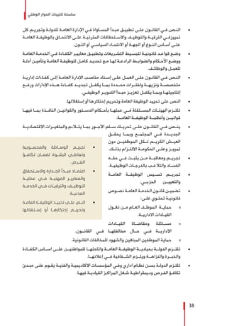 ‫الوطني‬ ‫الحوار‬ ‫كتيبات‬ ‫سلسلة‬
38
± 	‫كل‬ ‫ـم‬‫ـ‬‫وتجري‬ ‫ـة‬‫ـ‬‫للدول‬ ‫ـة‬‫ـ‬‫العام‬ ‫اإلدارة‬ ‫ـي‬‫ـ‬‫ف‬ ‫ـاواة‬‫ـ‬‫المس‬ ‫ـدأ‬‫ـ‬‫مب‬ ‫ـق‬‫ـ‬‫تطبي‬ ‫ـى‬‫ـ‬‫عل‬ ‫ـون‬‫ـ‬‫القان‬ ‫ـي‬‫ـ‬‫ف‬ ‫ـص‬‫ـ‬‫الن‬
‫ـة‬‫ـ‬‫العام‬ ‫ـة‬‫ـ‬‫بالوظيف‬ ‫ـاق‬‫ـ‬‫االلتح‬ ‫ـى‬‫ـ‬‫عل‬ ‫ـة‬‫ـ‬‫المترتب‬ ‫ـتحقاقات‬‫ـ‬‫واالس‬ ‫ـف‬‫ـ‬‫والتوظي‬ ‫ـة‬‫ـ‬‫الترقي‬ ‫ـي‬‫ـ‬‫تمييزف‬
.‫ـون‬‫ـ‬‫الل‬ ‫أو‬ ‫ـي‬‫ـ‬‫السياس‬ ‫ـاء‬‫ـ‬‫االنتم‬ ‫أو‬ ‫ـة‬‫ـ‬‫الجه‬ ‫أو‬ ‫ـوع‬‫ـ‬‫الن‬ ‫ـاس‬‫ـ‬‫أس‬ ‫ـى‬‫ـ‬‫عل‬
± 	‫ـة‬‫ـ‬‫العام‬ ‫ـة‬‫ـ‬‫الخدم‬ ‫ـي‬‫ـ‬‫ف‬ ‫ـاءة‬‫ـ‬‫الكف‬ ‫ـر‬‫ـ‬‫معايي‬ ‫ـق‬‫ـ‬‫وتطبي‬ ‫ـريعات‬‫ـ‬‫التش‬ ‫ـيط‬‫ـ‬‫لتبس‬ ‫ـة‬‫ـ‬‫قانوني‬ ‫ـد‬‫ـ‬‫قواع‬ ‫ـع‬‫ـ‬‫وض‬
‫ـة‬‫ـ‬‫أدل‬ ‫ـن‬‫ـ‬‫وتأمي‬ ‫ـة‬‫ـ‬‫العام‬ ‫ـة‬‫ـ‬‫للوظيف‬ ‫ـل‬‫ـ‬‫كام‬ ‫ـد‬‫ـ‬‫تحدي‬ ‫ـع‬‫ـ‬‫م‬ ‫ـا‬‫ـ‬‫له‬ ‫ـة‬‫ـ‬‫الرادع‬ ‫ـط‬‫ـ‬‫والضواب‬ ‫ـكام‬‫ـ‬‫األح‬ ‫ـع‬‫ـ‬‫ووض‬
.‫ـف‬‫ـ‬‫والوظائ‬ ‫ـل‬‫ـ‬‫للعم‬
± 	‫ـة‬‫ـ‬‫إداري‬ ‫ـاءات‬‫ـ‬‫كف‬ ‫ـى‬‫ـ‬‫إل‬ ‫ـة‬‫ـ‬‫العام‬ ‫اإلدارة‬ ‫ـب‬‫ـ‬‫مناص‬ ‫ـناد‬‫ـ‬‫إس‬ ‫ـى‬‫ـ‬‫عل‬ ‫ـل‬‫ـ‬‫العم‬ ‫ـى‬‫ـ‬‫عل‬ ‫ـون‬‫ـ‬‫القان‬ ‫ـي‬‫ـ‬‫ف‬ ‫ـص‬‫ـ‬‫الن‬
‫ورفــع‬ ‫اإلدارات‬ ‫هــذه‬ ‫كفــاءة‬ ‫تجديــد‬ ‫يكفــل‬ ‫بمــا‬ ‫محــددة‬ ‫ولفتــرات‬ ‫ونزيهــة‬ ‫متخصصــة‬
.‫الوظيفــي‬ ‫التدويــر‬ ‫مبــدأ‬ ‫تعزيــز‬ ‫يكفــل‬ ‫وبمــا‬ ‫إنتاجيتهــا‬
± 	.‫إستغاللها‬ ‫أو‬ ‫إحتكارها‬ ‫وتحريم‬ ‫العامة‬ ‫الوظيفة‬ ‫تحييد‬ ‫على‬ ‫النص‬
± 	‫فيهــا‬ ‫بمــا‬ ‫النافــذة‬ ‫والقوانيــن‬ ‫الدســتور‬ ‫بأحــكام‬ ‫عملهــا‬ ‫فــي‬ ‫المســتقلة‬ ‫الهيئــات‬ ‫تلتــزم‬
.‫العامــة‬ ‫الوظيفــة‬ ‫وأنظمــة‬ ‫قوانيــن‬
± 	‫االقتصاديــة‬ ‫والمتغيــرات‬ ‫يتــاءم‬ ‫بمــا‬ ‫األجــور‬ ‫ســلم‬ ‫تحريــك‬ ‫علــى‬ ‫القانــون‬ ‫فــي‬ ‫ينــص‬
‫يحقــق‬ ‫وبمــا‬ ‫المجتمــع‬ ‫فــي‬ ‫الجديــدة‬
‫دون‬ ‫الموظفيــن‬ ‫لــكل‬ ‫الكريــم‬ ‫العيــش‬
.‫بذلــك‬ ‫االلتــزام‬ ‫الحكومــة‬ ‫وعلــى‬ ‫تمييــز‬
± 	‫حقــه‬ ‫فــي‬ ‫يثبــت‬ ‫مــن‬ ‫ومعاقبــة‬ ‫تجريــم‬
.‫الوظيفيــة‬ ‫بالدرجــات‬ ‫والتالعــب‬ ‫الفســاد‬
± 	‫العامــة‬ ‫الوظيفــة‬ ‫تســيس‬ ‫تجريــم‬
.‫الحزبــي‬ ‫والتعييــن‬
± 	‫ـوص‬‫ـ‬‫نص‬ ‫ـة‬‫ـ‬‫العام‬ ‫ـة‬‫ـ‬‫الخدم‬ ‫ـون‬‫ـ‬‫قان‬ ‫ـن‬‫ـ‬‫تضمي‬
:‫ـى‬‫ـ‬‫عل‬ ‫ـوي‬‫ـ‬‫تحت‬ ‫ـة‬‫ـ‬‫قانوني‬
»»‫ـول‬‫ـ‬‫تغ‬ ‫ـن‬‫ـ‬‫م‬ ‫ـام‬‫ـ‬‫الع‬ ‫ـف‬‫ـ‬‫الموظ‬ ‫ـة‬‫ـ‬‫حماي‬
.‫االداريــة‬ ‫القيــادات‬
»»‫القيــادات‬ ‫ومقاضــاة‬ ‫مســائلة‬
.‫القانــون‬ ‫فــي‬ ‫مخالفتهــا‬ ‫حــال‬ ‫فــي‬ ‫االداريــة‬
»».‫القانونية‬ ‫للمخالفات‬ ‫والشهود‬ ‫المبلغين‬ ‫الموظفين‬ ‫حماية‬
± 	‫الكفــاءة‬ ‫اســاس‬ ‫علــى‬ ‫للمواطنيــن‬ ‫واتاحتهــا‬ ‫العامــة‬ ‫الوظيفــة‬ ‫بحياديــة‬ ‫الدولــة‬ ‫تلتــزم‬
.‫إعالنهــا‬ ‫فــي‬ ‫الشــفافية‬ ‫ويلــزم‬ ‫والنزاهــة‬ ‫والخبــرة‬
± 	‫ـدئ‬‫ـ‬‫مب‬ ‫ـى‬‫ـ‬‫عل‬ ‫ـوم‬‫ـ‬‫يق‬ ‫ـة‬‫ـ‬‫والفني‬ ‫ـة‬‫ـ‬‫االكاديمي‬ ‫ـات‬‫ـ‬‫المؤسس‬ ‫ـي‬‫ـ‬‫وف‬ ‫اداري‬ ‫ـام‬‫ـ‬‫نظ‬ ‫ـن‬‫ـ‬‫بس‬ ‫ـة‬‫ـ‬‫الدول‬ ‫ـزم‬‫ـ‬‫تلت‬
.‫ـا‬‫ـ‬‫فيه‬ ‫ـة‬‫ـ‬‫القيادي‬ ‫ـز‬‫ـ‬‫المراك‬ ‫ـغل‬‫ـ‬‫ش‬ ‫ـة‬‫ـ‬‫وديمقراطي‬ ‫ـرص‬‫ـ‬‫الف‬ ‫ـؤ‬‫ـ‬‫تكاف‬
ŨŨ‫والمحســوبية‬ ‫الوســاطة‬ ‫تجريــم‬
‫تكافــؤ‬ ‫لضمــان‬ ‫الرشــوة‬ ‫وتعاطــي‬
.‫الفــرص‬
ŨŨ‫واالســتحقاق‬ ‫الجــدارة‬ ‫مبــدأ‬ ‫اعتمــاد‬
‫عمليــة‬ ‫فــي‬ ‫المهنيــة‬ ‫والمعاييــر‬
‫الخدمــة‬ ‫فــي‬ ‫والترقيــات‬ ‫التوظيــف‬
.‫المدنيــة‬
ŨŨ‫ـة‬‫ـ‬‫العام‬ ‫ـة‬‫ـ‬‫الوظيف‬ ‫ـد‬‫ـ‬‫تحيي‬ ‫ـى‬‫ـ‬‫عل‬ ‫ـص‬‫ـ‬‫الن‬
‫إســتغاللها‬ ‫أو‬ ‫إحتكارهــا‬ ‫وتحريــم‬
 