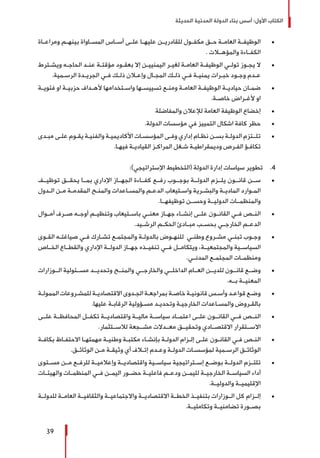 ‫الحديثة‬ ‫المدنية‬ ‫الدولة‬ ‫بناء‬ ‫أسس‬ :‫األول‬ ‫الكتاب‬
39
± 	‫ومراعــاة‬ ‫ـم‬‫ـ‬‫بينه‬ ‫ـاواة‬‫ـ‬‫المس‬ ‫ـاس‬‫ـ‬‫أس‬ ‫ـى‬‫ـ‬‫عل‬ ‫ـا‬‫ـ‬‫عليه‬ ‫ـن‬‫ـ‬‫للقادري‬ ‫ـول‬‫ـ‬‫مكف‬ ‫حــق‬ ‫ـة‬‫ـ‬‫العام‬ ‫ـة‬‫ـ‬‫الوظيف‬
. ‫والمؤهــات‬ ‫الكفــاءة‬
± 	‫ـترط‬‫ـ‬‫ويش‬ ‫ـه‬‫ـ‬‫الحاج‬ ‫ـد‬‫ـ‬‫عن‬ ‫ـة‬‫ـ‬‫مؤقت‬ ‫ـود‬‫ـ‬‫بعق‬ ‫إال‬ ‫ـن‬‫ـ‬‫اليمنيي‬ ‫ـر‬‫ـ‬‫لغي‬ ‫ـة‬‫ـ‬‫العام‬ ‫ـة‬‫ـ‬‫الوظيف‬ ‫ـي‬‫ـ‬‫تول‬ ‫ـوز‬‫ـ‬‫يج‬ ‫ال‬
.‫ـمية‬‫ـ‬‫الرس‬ ‫ـدة‬‫ـ‬‫الجري‬ ‫ـي‬‫ـ‬‫ف‬ ‫ـك‬‫ـ‬‫ذل‬ ‫ـان‬‫ـ‬‫وإع‬ ‫ـال‬‫ـ‬‫المج‬ ‫ـك‬‫ـ‬‫ذل‬ ‫ـي‬‫ـ‬‫ف‬ ‫ـة‬‫ـ‬‫يمني‬ ‫ـرات‬‫ـ‬‫خب‬ ‫ـود‬‫ـ‬‫وج‬ ‫ـدم‬‫ـ‬‫ع‬
± 	‫ـة‬‫ـ‬‫فئوي‬ ‫او‬ ‫ـة‬‫ـ‬‫حزبي‬ ‫ـداف‬‫ـ‬‫أله‬ ‫ـتخدامها‬‫ـ‬‫واس‬ ‫ـها‬‫ـ‬‫تسييس‬ ‫ـع‬‫ـ‬‫ومن‬ ‫ـة‬‫ـ‬‫العام‬ ‫ـة‬‫ـ‬‫الوظيف‬ ‫ـة‬‫ـ‬‫حيادي‬ ‫ـان‬‫ـ‬‫ضم‬
.‫ـة‬‫ـ‬‫خاص‬ ‫ـراض‬‫ـ‬‫ألغ‬ ‫او‬
± 	‫والمفاضلة‬ ‫لإلعالن‬ ‫العامة‬ ‫الوظيفة‬ ‫إخضاع‬
± 	.‫الدولة‬ ‫مؤسسات‬ ‫في‬ ‫التمييز‬ ‫اشكال‬ ‫كافة‬ ‫حظر‬
± 	‫ـدى‬‫ـ‬‫مب‬ ‫ـى‬‫ـ‬‫عل‬ ‫ـوم‬‫ـ‬‫يق‬ ‫ـة‬‫ـ‬‫والفني‬ ‫ـة‬‫ـ‬‫األكاديمي‬ ‫ـات‬‫ـ‬‫المؤسس‬ ‫ـى‬‫ـ‬‫وف‬ ‫إداري‬ ‫ـام‬‫ـ‬‫نظ‬ ‫ـن‬‫ـ‬‫بس‬ ‫ـة‬‫ـ‬‫الدول‬ ‫ـتزم‬‫ـ‬‫تلـ‬
.‫ـا‬‫ـ‬‫فيه‬ ‫ـة‬‫ـ‬‫القيادي‬ ‫ـز‬‫ـ‬‫المراك‬ ‫ـغل‬‫ـ‬‫ش‬ ‫ـة‬‫ـ‬‫وديمقراطي‬ ‫ـرص‬‫ـ‬‫الف‬ ‫ـؤ‬‫ـ‬‫تكاف‬
44 .:)‫اإلستراتيجي‬ ‫(التخطيط‬ ‫الدولة‬ ‫إدارة‬ ‫سياسات‬ ‫تطوير‬
± 	‫توظيــف‬ ‫يحقــق‬ ‫بمــا‬ ‫اإلداري‬ ‫الجهــاز‬ ‫كفــاءة‬ ‫رفــع‬ ‫بوجــوب‬ ‫الدولــة‬ ‫يلــزم‬ ‫قانــون‬ ‫ســن‬
‫ـدول‬‫ـ‬‫ال‬ ‫ـن‬‫ـ‬‫م‬ ‫ـة‬‫ـ‬‫المقدم‬ ‫ـح‬‫ـ‬‫والمن‬ ‫ـاعدات‬‫ـ‬‫والمس‬ ‫ـم‬‫ـ‬‫الدع‬ ‫ـتيعاب‬‫ـ‬‫واس‬ ‫ـرية‬‫ـ‬‫والبش‬ ‫ـة‬‫ـ‬‫المادي‬ ‫ـوارد‬‫ـ‬‫الم‬
.‫توظيفهــا‬ ‫وحســن‬ ‫الدوليــة‬ ‫والمنظمــات‬
± 	‫أمــوال‬ ‫صــرف‬ ‫أوجــه‬ ‫وتنظيــم‬ ‫باســتيعاب‬ ‫معنــي‬ ‫جهــاز‬ ‫إنشــاء‬ ‫علــى‬ ‫القانــون‬ ‫فــي‬ ‫النــص‬
.‫الرشــيد‬ ‫الحكــم‬ ‫مبــادئ‬ ‫بحســب‬ ‫الخارجــي‬ ‫الدعــم‬
± 	‫ـوى‬‫ـ‬‫الق‬ ‫ـه‬‫ـ‬‫صياغت‬ ‫ـي‬‫ـ‬‫ف‬ ‫ـارك‬‫ـ‬‫تش‬ ‫ـع‬‫ـ‬‫والمجتم‬ ‫ـة‬‫ـ‬‫بالدول‬ ‫ـوض‬‫ـ‬‫للنه‬ ‫ـي‬‫ـ‬‫وطن‬ ‫ـروع‬‫ـ‬‫مش‬ ‫ـي‬‫ـ‬‫تبن‬ ‫ـوب‬‫ـ‬‫وج‬
‫الخــاص‬ ‫والقطــاع‬ ‫اإلداري‬ ‫الدولــة‬ ‫جهــاز‬ ‫تنفيــذه‬ ‫فــي‬ ‫ويتكامــل‬ ،‫والمجتمعيــة‬ ‫السياســية‬
.‫ـي‬‫ـ‬‫المدن‬ ‫ـع‬‫ـ‬‫المجتم‬ ‫ـات‬‫ـ‬‫ومنظم‬
± 	‫الــوزارات‬ ‫مســئولية‬ ‫وتحديــد‬ ‫والمنــح‬ ‫والخارجــي‬ ‫الداخلــي‬ ‫العــام‬ ‫للديــن‬ ‫قانــون‬ ‫وضــع‬
.‫بــه‬ ‫المعنيــة‬
± 	‫ـة‬‫ـ‬‫الممول‬ ‫ـروعات‬‫ـ‬‫للمش‬ ‫ـة‬‫ـ‬‫االقتصادي‬ ‫ـدوى‬‫ـ‬‫الج‬ ‫ـة‬‫ـ‬‫بمراجع‬ ‫ـة‬‫ـ‬‫خاص‬ ‫ـة‬‫ـ‬‫قانوني‬ ‫ـس‬‫ـ‬‫وأس‬ ‫ـد‬‫ـ‬‫قواع‬ ‫ـع‬‫ـ‬‫وض‬
.‫عليها‬ ‫ـة‬‫ـ‬‫الرقاب‬ ‫ـؤولية‬‫ـ‬‫مس‬ ‫ـد‬‫ـ‬‫وتحدي‬ ‫ـة‬‫ـ‬‫الخارجي‬ ‫ـاعدات‬‫ـ‬‫والمس‬ ‫ـروض‬‫ـ‬‫بالق‬
± 	‫علــى‬ ‫المحافظــة‬ ‫تكفــل‬ ‫واقتصاديــة‬ ‫ماليــة‬ ‫سياســة‬ ‫اعتمــاد‬ ‫علــى‬ ‫القانــون‬ ‫فــي‬ ‫النــص‬
.‫لالســتثمار‬ ‫مشــجعة‬ ‫معــدالت‬ ‫وتحقيــق‬ ‫االقتصــادي‬ ‫االســتقرار‬
± 	‫ـة‬‫ـ‬‫بكاف‬ ‫ـاظ‬‫ـ‬‫االحتف‬ ‫ـا‬‫ـ‬‫مهمته‬ ‫ـة‬‫ـ‬‫وطني‬ ‫ـة‬‫ـ‬‫مكتب‬ ‫ـاء‬‫ـ‬‫بإنش‬ ‫ـة‬‫ـ‬‫الدول‬ ‫ـزام‬‫ـ‬‫إل‬ ‫ـى‬‫ـ‬‫عل‬ ‫ـون‬‫ـ‬‫القان‬ ‫ـي‬‫ـ‬‫ف‬ ‫ـص‬‫ـ‬‫الن‬
.‫ـق‬‫ـ‬‫الوثائ‬ ‫ـن‬‫ـ‬‫م‬ ‫ـة‬‫ـ‬‫وثيق‬ ‫أي‬ ‫ـاف‬‫ـ‬‫إت‬ ‫ـدم‬‫ـ‬‫وع‬ ‫ـة‬‫ـ‬‫الدول‬ ‫ـات‬‫ـ‬‫لمؤسس‬ ‫ـمية‬‫ـ‬‫الرس‬ ‫ـق‬‫ـ‬‫الوثائ‬
± 	‫مســتوى‬ ‫مــن‬ ‫للرفــع‬ ‫وإعالميــة‬ ‫واقتصاديــة‬ ‫سياســية‬ ‫إســتراتيجية‬ ‫بوضــع‬ ‫الدولــة‬ ‫تلتــزم‬
‫والهيئــات‬ ‫المنظمــات‬ ‫فــي‬ ‫اليمــن‬ ‫حضــور‬ ‫فاعليــة‬ ‫ودعــم‬ ‫لليمــن‬ ‫الخارجيــة‬ ‫السياســة‬ ‫أداء‬
.‫والدوليــة‬ ‫اإلقليميــة‬
± 	‫للدولــة‬ ‫العامــة‬ ‫والثقافيــة‬ ‫واالجتماعيــة‬ ‫االقتصاديــة‬ ‫الخطــة‬ ‫بتنفيــذ‬ ‫الــوزارات‬ ‫كل‬ ‫إلــزام‬
.‫وتكامليــة‬ ‫تضامنيــة‬ ‫بصــورة‬
 
