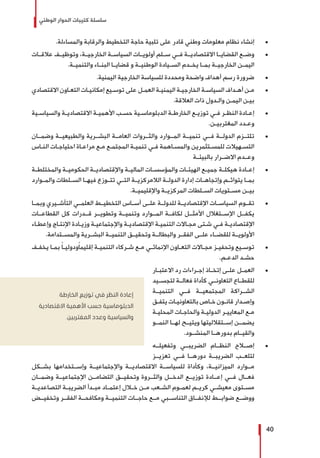‫الوطني‬ ‫الحوار‬ ‫كتيبات‬ ‫سلسلة‬
40
± 	.‫والمساءلة‬ ‫والرقابة‬ ‫التخطيط‬ ‫حاجة‬ ‫تلبية‬ ‫على‬ ‫قادر‬ ‫وطني‬ ‫معلومات‬ ‫نظام‬ ‫إنشاء‬
± 	‫عالقــات‬ ‫وتوظيــف‬ ،‫الخارجيــة‬ ‫السياســة‬ ‫أولويــات‬ ‫ســلم‬ ‫فــي‬ ‫االقتصاديــة‬ ‫القضايــا‬ ‫وضــع‬
.‫والتنميــة‬ ‫البنــاء‬ ‫قضايــا‬ ‫و‬ ‫الوطنيــة‬ ‫الســيادة‬ ‫يخــدم‬ ‫بمــا‬ ‫الخارجيــة‬ ‫اليمــن‬
± 	.‫اليمنية‬ ‫الخارجية‬ ‫للسياسة‬ ‫ومحددة‬ ‫واضحة‬ ‫أهداف‬ ‫رسم‬ ‫ضرورة‬
± 	‫االقتصادي‬ ‫ـاون‬‫ـ‬‫التع‬ ‫ـات‬‫ـ‬‫إمكاني‬ ‫ـيع‬‫ـ‬‫توس‬ ‫على‬ ‫ـل‬‫ـ‬‫العم‬ ‫ـة‬‫ـ‬‫اليمني‬ ‫ـة‬‫ـ‬‫الخارجي‬ ‫ـة‬‫ـ‬‫السياس‬ ‫ـداف‬‫ـ‬‫أه‬ ‫ـن‬‫ـ‬‫م‬
.‫العالقة‬ ‫ذات‬ ‫ـدول‬‫ـ‬‫وال‬ ‫ـن‬‫ـ‬‫اليم‬ ‫ـن‬‫ـ‬‫بي‬
± 	‫ـية‬‫ـ‬‫والسياس‬ ‫ـة‬‫ـ‬‫االقتصادي‬ ‫ـة‬‫ـ‬‫األهمي‬ ‫ـب‬‫ـ‬‫حس‬ ‫ـية‬‫ـ‬‫الدبلوماس‬ ‫ـة‬‫ـ‬‫الخارط‬ ‫ـع‬‫ـ‬‫توزي‬ ‫ـي‬‫ـ‬‫ف‬ ‫ـر‬‫ـ‬‫النظ‬ ‫ـادة‬‫ـ‬‫إع‬
.‫ـن‬‫ـ‬‫المغتربي‬ ‫ـدد‬‫ـ‬‫وع‬
± 	‫وضمــان‬ ‫والطبيعيــة‬ ‫البشــرية‬ ‫العامــة‬ ‫والثــروات‬ ‫المــوارد‬ ‫تنميــة‬ ‫فــي‬ ‫الدولــة‬ ‫تلتــزم‬
‫ـاس‬‫ـ‬‫الن‬ ‫ـات‬‫ـ‬‫احتياج‬ ‫ـاة‬‫ـ‬‫مراع‬ ‫ـع‬‫ـ‬‫م‬ ‫ـع‬‫ـ‬‫المجتم‬ ‫ـة‬‫ـ‬‫تنمي‬ ‫ـي‬‫ـ‬‫ف‬ ‫ـاهمة‬‫ـ‬‫والمس‬ ‫ـتثمرين‬‫ـ‬‫للمس‬ ‫ـهيالت‬‫ـ‬‫التس‬
‫بالبيئــة‬ ‫االضــرار‬ ‫وعــدم‬
± 	‫ـة‬‫ـ‬‫والمختلط‬ ‫ـة‬‫ـ‬‫الحكومي‬ ‫ـة‬‫ـ‬‫واإلقتصادي‬ ‫ـة‬‫ـ‬‫المالي‬ ‫ـات‬‫ـ‬‫والمؤسس‬ ‫ـات‬‫ـ‬‫الهيئ‬ ‫ـع‬‫ـ‬‫جمي‬ ‫ـة‬‫ـ‬‫هيكل‬ ‫ـادة‬‫ـ‬‫إع‬
‫والمــوارد‬ ‫الســلطات‬ ‫فيهــا‬ ‫تتــوزع‬ ‫التــي‬ ‫الالمركزيــة‬ ‫الدولــة‬ ‫إدارة‬ ‫وإتجاهــات‬ ‫يتوائــم‬ ‫بمــا‬
.‫واإلقليميــة‬ ‫المركزيــة‬ ‫الســلطات‬ ‫مســتويات‬ ‫بيــن‬
± 	‫وبمــا‬ ‫التأشــيري‬ ‫العلمــي‬ ‫التخطيــط‬ ‫أســاس‬ ‫علــى‬ ‫للدولــة‬ ‫اإلقتصاديــة‬ ‫السياســات‬ ‫تقــوم‬
‫القطاعــات‬ ‫كل‬ ‫قــدرات‬ ‫وتطويــر‬ ‫وتنميــة‬ ‫المــوارد‬ ‫لكافــة‬ ‫األمثــل‬ ‫اإلســتغالل‬ ‫يكفــل‬
‫ـاء‬‫ـ‬‫وإعط‬ ‫ـاج‬‫ـ‬‫اإلنت‬ ‫ـادة‬‫ـ‬‫وزي‬ ‫ـة‬‫ـ‬‫واإلجتماعي‬ ‫ـة‬‫ـ‬‫اإلقتصادي‬ ‫ـة‬‫ـ‬‫التنمي‬ ‫ـاالت‬‫ـ‬‫مج‬ ‫ـتى‬‫ـ‬‫ش‬ ‫ـي‬‫ـ‬‫ف‬ ‫ـة‬‫ـ‬‫اإلقتصادي‬
.‫والمســتدامة‬ ‫البشــرية‬ ‫التنميــة‬ ‫وتحقيــق‬ ‫والبطالــة‬ ‫الفقــر‬ ‫علــى‬ ‫للقضــاء‬ ‫األولويــة‬
± 	‫ـف‬‫ـ‬‫يخف‬ ‫ـا‬‫ـ‬‫بم‬ ً‫ا‬‫ـ‬‫ـ‬‫ودولي‬ً‫ا‬‫إقليم‬ ‫ـة‬‫ـ‬‫التنمي‬ ‫ـركاء‬‫ـ‬‫ش‬ ‫ـع‬‫ـ‬‫م‬ ‫ـي‬‫ـ‬‫اإلنمائ‬ ‫ـاون‬‫ـ‬‫التع‬ ‫ـاالت‬‫ـ‬‫مج‬ ‫ـز‬‫ـ‬‫وتحفي‬ ‫ـيع‬‫ـ‬‫توس‬
.‫ـم‬‫ـ‬‫الدع‬ ‫ـد‬‫ـ‬‫حش‬
± 	‫ـار‬‫ـ‬‫االعتب‬ ‫رد‬ ‫ـراءات‬‫ـ‬‫إج‬ ‫ـاذ‬‫ـ‬‫إتخ‬ ‫ـى‬‫ـ‬‫عل‬ ‫ـل‬‫ـ‬‫العم‬
‫لتجســيد‬ ‫فعالــة‬ ‫كأداة‬ ‫التعاونــي‬ ‫للقطــاع‬
‫التنميــة‬ ‫فــي‬ ‫المجتمعيــة‬ ‫الشــراكة‬
‫ـق‬‫ـ‬‫يتف‬ ‫ـات‬‫ـ‬‫بالتعاوني‬ ‫ـاص‬‫ـ‬‫خ‬ ‫ـون‬‫ـ‬‫قان‬ ‫ـدار‬‫ـ‬‫وإص‬
‫ـة‬‫ـ‬‫المحلي‬ ‫ـات‬‫ـ‬‫والحاج‬ ‫ـة‬‫ـ‬‫الدولي‬ ‫ـر‬‫ـ‬‫المعايي‬ ‫ـع‬‫ـ‬‫م‬
‫النمــو‬ ‫لهــا‬ ‫ويتيــح‬ ‫إســتقالليتها‬ ‫يضمــن‬
.‫المنشــود‬ ‫بدورهــا‬ ‫والقيــام‬
± 	‫وتفعيلــه‬ ‫الضريبــي‬ ‫النظــام‬ ‫إصــاح‬
‫تعزيــز‬ ‫فــي‬ ‫دورهــا‬ ‫الضريبــة‬ ‫لتلعــب‬
‫بشــكل‬ ‫وإســتخدامها‬ ‫واإلجتماعيــة‬ ‫االقتصاديــة‬ ‫للسياســة‬ ‫وكأداة‬ ،‫الميزانيــة‬ ‫مــوارد‬
‫وضمــان‬ ‫اإلجتماعيــة‬ ‫التضامــن‬ ‫وتحقيــق‬ ‫والثــروة‬ ‫الدخــل‬ ‫توزيــع‬ ‫إعــادة‬ ‫فــي‬ ‫فعــال‬
‫ـة‬‫ـ‬‫التصاعدي‬ ‫ـة‬‫ـ‬‫الضريب‬ ‫ـدأ‬‫ـ‬‫مب‬ ‫ـاد‬‫ـ‬‫إعتم‬ ‫ـال‬‫ـ‬‫خ‬ ‫ـن‬‫ـ‬‫م‬ ‫ـعب‬‫ـ‬‫الش‬ ‫ـوم‬‫ـ‬‫لعم‬ ‫ـم‬‫ـ‬‫كري‬ ‫ـي‬‫ـ‬‫معيش‬ ‫ـتوى‬‫ـ‬‫مس‬
‫وتخفيــض‬ ‫الفقــر‬ ‫ومكافحــة‬ ‫التنميــة‬ ‫حاجــات‬ ‫مــع‬ ‫التناســبي‬ ‫لإلنفــاق‬ ‫ضوابــط‬ ‫ووضــع‬
‫الخارطة‬ ‫توزيع‬ ‫في‬ ‫النظر‬ ‫إعادة‬
‫االقتصادية‬ ‫األهمية‬ ‫حسب‬ ‫الدبلوماسية‬
.‫المغتربين‬ ‫وعدد‬ ‫والسياسية‬
 
