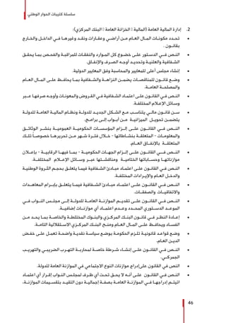 ‫الوطني‬ ‫الحوار‬ ‫كتيبات‬ ‫سلسلة‬
46
22 .:)‫المركزي‬ ‫البنك‬ – ‫العامة‬ ‫الخزانة‬ – ‫(المالية‬ ‫العامة‬ ‫المالية‬ ‫إدارة‬
± 	‫ـارج‬‫ـ‬‫والخ‬ ‫ـل‬‫ـ‬‫الداخ‬ ‫ـي‬‫ـ‬‫ف‬ ‫ـا‬‫ـ‬‫وغيره‬ ‫ـد‬‫ـ‬‫ونق‬ ‫ـارات‬‫ـ‬‫وعق‬ ‫ـي‬‫ـ‬‫أراض‬ ‫ـن‬‫ـ‬‫م‬ ‫ـام‬‫ـ‬‫الع‬ ‫ـال‬‫ـ‬‫الم‬ ‫ـات‬‫ـ‬‫مكون‬ ‫ـدد‬‫ـ‬‫تح‬
. ‫ـون‬‫ـ‬‫بقان‬
± 	‫ـق‬‫ـ‬‫يحق‬ ‫ـا‬‫ـ‬‫بم‬ ‫ـص‬‫ـ‬‫والفح‬ ‫ـة‬‫ـ‬‫للمراقب‬ ‫ـات‬‫ـ‬‫والنفق‬ ‫ـوارد‬‫ـ‬‫الم‬ ‫كل‬ ‫ـوع‬‫ـ‬‫خض‬ ‫ـى‬‫ـ‬‫عل‬ ‫ـتور‬‫ـ‬‫الدس‬ ‫ـي‬‫ـ‬‫فـ‬ ‫ـص‬‫ـ‬‫الن‬
.‫ـاق‬‫ـ‬‫واإلنف‬ ‫ـرف‬‫ـ‬‫الص‬ ‫ـه‬‫ـ‬‫أوج‬ ‫ـد‬‫ـ‬‫وتحدي‬ ‫ـة‬‫ـ‬‫والعلني‬ ‫ـفافية‬‫ـ‬‫الش‬
± 	.‫الدولية‬ ‫المعايير‬ ‫وفق‬ ‫والمحاسبة‬ ‫للمعايير‬ ‫أعلى‬ ‫مجلس‬ ‫إنشاء‬
± 	‫العــام‬ ‫المــال‬ ‫علــى‬ ‫يحافــظ‬ ‫بمــا‬ ‫والشــفافية‬ ‫النزاهــة‬ ‫يضمــن‬ ‫للمناقصــات‬ ‫قانــون‬ ‫وضــع‬
.‫العامــة‬ ‫والمصلحــة‬
± 	‫ـبر‬‫ـ‬‫عـ‬ ‫ـا‬‫ـ‬‫صرفه‬ ‫ـه‬‫ـ‬‫وأوج‬ ‫ـات‬‫ـ‬‫والمعون‬ ‫ـروض‬‫ـ‬‫الق‬ ‫ـي‬‫ـ‬‫ف‬ ‫ـفافية‬‫ـ‬‫الش‬ ‫ـاد‬‫ـ‬‫اعتم‬ ‫ـى‬‫ـ‬‫عل‬ ‫ـون‬‫ـ‬‫القان‬ ‫ـي‬‫ـ‬‫ف‬ ‫ـص‬‫ـ‬‫الن‬
.‫ـة‬‫ـ‬‫المختلف‬ ‫ـام‬‫ـ‬‫اإلع‬ ‫ـائل‬‫ـ‬‫وس‬
± 	‫للدولــة‬ ‫العامــة‬ ‫الماليــة‬ ‫ونظــام‬ ‫للدولــة‬ ‫الجديــد‬ ‫الشــكل‬ ‫مــع‬ ‫يتناســب‬ ‫مالــي‬ ‫قانــون‬ ‫ســن‬
.‫برامــج‬ ‫إلــى‬ ‫أبــواب‬ ‫مــن‬ ‫الميزانيــة‬ ‫تحويــل‬ ‫يتضمــن‬
± 	‫الوثائــق‬ ‫بنشــر‬ ‫العموميــة‬ ‫الحكوميــة‬ ‫المؤسســات‬ ‫إلــزام‬ ‫علــى‬ ‫القانــون‬ ‫فــي‬ ‫النــص‬
‫تلــك‬ ً‫ا‬‫خصوصــ‬ ‫تحريرهــا‬ ‫مــن‬ ‫شــهر‬ ‫فتــرة‬ ‫خــال‬ - ‫بنشــاطاتها‬ ‫المتعلقــة‬ - ‫والمعلومــات‬
.‫العــام‬ ‫باإلنفــاق‬ ‫المتعلقــة‬
± 	‫بإعــان‬ - ‫الرقابيــة‬ ‫فيهــا‬ ‫بمــا‬ - ‫الحكوميــة‬ ‫الجهــات‬ ‫إلــزام‬ ‫علــى‬ ‫القانــون‬ ‫فـــي‬ ‫النــص‬
.‫المختلفــة‬ ‫اإلعــام‬ ‫وســائل‬ ‫عبــر‬ ‫ومناقشــتها‬ ‫الختاميــة‬ ‫وحســاباتها‬ ‫موازناتهــا‬
± 	‫ـة‬‫ـ‬‫الوطني‬ ‫ـروة‬‫ـ‬‫الث‬ ‫ـم‬‫ـ‬‫بحج‬ ‫ـق‬‫ـ‬‫يتعل‬ ‫ـا‬‫ـ‬‫فيم‬ ‫ـفافية‬‫ـ‬‫الش‬ ‫ـادئ‬‫ـ‬‫مب‬ ‫ـاد‬‫ـ‬‫اعتم‬ ‫ـى‬‫ـ‬‫عل‬ ‫ـون‬‫ـ‬‫القان‬ ‫ـي‬‫ـ‬‫ف‬ ‫ـص‬‫ـ‬‫الن‬
.‫ـة‬‫ـ‬‫المختلف‬ ‫ـرادات‬‫ـ‬‫واإلي‬ ‫ـام‬‫ـ‬‫الع‬ ‫ـل‬‫ـ‬‫والدخ‬
± 	‫المعاهــدات‬ ‫بإبــرام‬ ‫يتعلــق‬ ‫فيمــا‬ ‫الشــفافية‬ ‫مبــادئ‬ ‫اعتمــاد‬ ‫علــى‬ ‫القانــون‬ ‫فــي‬ ‫النــص‬
.‫والصفقــات‬ ‫واالتفاقيــات‬
± 	‫فــي‬ ‫النــواب‬ ‫مجلــس‬ ‫إلــى‬ ‫للدولــة‬ ‫العامــة‬ ‫الموازنــة‬ ‫تقديــم‬ ‫علــى‬ ‫القانــون‬ ‫فــي‬ ‫النــص‬
.‫إضافيــة‬ ‫موازنــات‬ ‫أي‬ ‫اعتمــاد‬ ‫وعــدم‬ ‫المحــدد‬ ‫الدســتوري‬ ‫الموعــد‬
± 	‫مــن‬ ‫يحــد‬ ‫بمــا‬ ‫والخاصــة‬ ‫المختلطــة‬ ‫والبنــوك‬ ‫المركــزي‬ ‫البنــك‬ ‫قانــون‬ ‫فــي‬ ‫النظــر‬ ‫إعــادة‬
.‫التامــة‬ ‫االســتقاللية‬ ‫المركــزي‬ ‫البنــك‬ ‫ومنــح‬ ‫العــام‬ ‫المــال‬ ‫علــى‬ ‫ويحافــظ‬ ‫الفســاد‬
± 	‫ـض‬‫ـ‬‫خف‬ ‫ـى‬‫ـ‬‫عل‬ ‫ـل‬‫ـ‬‫تعم‬ ‫ـة‬‫ـ‬‫واضح‬ ‫ـة‬‫ـ‬‫نقدي‬ ‫ـة‬‫ـ‬‫سياس‬ ‫ـع‬‫ـ‬‫بوض‬ ‫ـة‬‫ـ‬‫الحكوم‬ ‫ـزم‬‫ـ‬‫تل‬ ‫ـة‬‫ـ‬‫قانوني‬ ‫ـد‬‫ـ‬‫قواع‬ ‫ـع‬‫ـ‬‫وض‬
.‫ـام‬‫ـ‬‫الع‬ ‫ـن‬‫ـ‬‫الدي‬
± 	‫والتهريــب‬ ‫الضريبــي‬ ‫التهــرب‬ ‫لمحاربــة‬ ‫خاصــة‬ ‫شــرطة‬ ‫إنشــاء‬ ‫علــى‬ ‫القانــون‬ ‫فــي‬ ‫النــص‬
.‫الجمركــي‬
± 	.‫للدولة‬ ‫العامة‬ ‫الموازنة‬ ‫في‬ ‫االجتماعي‬ ‫النوع‬ ‫موازنات‬ ‫علىإدراج‬ ‫القانون‬ ‫في‬ ‫النص‬
± 	‫ـاد‬‫ـ‬‫اعتم‬ ‫أي‬ ‫ـرار‬‫ـ‬‫إق‬ ‫ـواب‬‫ـ‬‫الن‬ ‫ـس‬‫ـ‬‫لمجل‬ ‫ـرف‬‫ـ‬‫ظ‬ ‫أي‬ ‫ـت‬‫ـ‬‫تح‬ ‫ـق‬‫ـ‬‫يح‬ ‫ال‬ ‫ـه‬‫ـ‬‫أن‬ ‫ـى‬‫ـ‬‫عل‬ ‫ـون‬‫ـ‬‫القان‬ ‫ـي‬‫ـ‬‫ف‬ ‫ـص‬‫ـ‬‫الن‬
،‫الموازنــة‬ ‫بتقســيمات‬ ‫التقيــد‬ ‫دون‬ ‫إجماليــة‬ ‫بصفــة‬ ‫العامــة‬ ‫الموازنــة‬ ‫فــي‬ ‫إدراجهــا‬ ‫اتيتــم‬
 