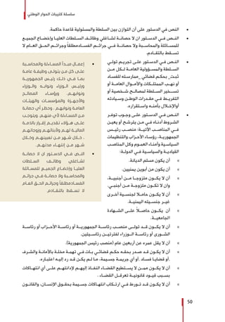 ‫الوطني‬ ‫الحوار‬ ‫كتيبات‬ ‫سلسلة‬
50
± 	.‫حاكمة‬ ‫قاعدة‬ ‫والمسئولية‬ ‫السلطة‬ ‫بين‬ ‫التوازن‬ ‫أن‬ ‫على‬ ‫الدستور‬ ‫في‬ ‫النص‬
± 	‫الجميــع‬ ‫وإخضــاع‬ ‫العليــا‬ ‫الســلطات‬ ‫وظائــف‬ ‫لشــاغلي‬ ‫حصانــة‬ ‫ال‬ ‫ان‬ ‫الدســتور‬ ‫فــي‬ ‫النــص‬
‫ال‬ ‫العــام‬ ‫الحــق‬ ‫وجرائــم‬ ً‫ا‬‫الفســادمطلق‬ ‫جرائــم‬ ‫فــي‬ ‫حصانــة‬ ‫وال‬ ‫والمحاســبة‬ ‫للمســائلة‬
.‫بالتقــادم‬ ‫تســقط‬
± 	‫ـي‬‫ـ‬‫تول‬ ‫ـم‬‫ـ‬‫تجري‬ ‫ـى‬‫ـ‬‫عل‬ ‫ـتور‬‫ـ‬‫الدس‬ ‫ـي‬‫ـ‬‫ف‬ ‫ـص‬‫ـ‬‫الن‬
‫مــن‬ ‫لــكل‬ ‫العامــة‬ ‫والمســؤولية‬ ‫الســلطة‬
‫ـاد‬‫ـ‬‫للفس‬ ‫ـته‬‫ـ‬‫_ممارس‬ ‫قضائي‬ ‫ـم‬‫ـ‬‫بحك‬ _‫ـت‬‫ـ‬‫ثب‬
‫أو‬ ‫العامــة‬ ‫واألمــوال‬ ‫الممتلــكات‬ ‫نهــب‬ ‫أو‬
‫أو‬ ‫شــخصية‬ ‫لمصالــح‬ ‫الســلطة‬ ‫تســـخير‬
‫ـيادته‬‫ـ‬‫وس‬ ‫ـن‬‫ـ‬‫الوط‬ ‫ـدرات‬‫ـ‬‫مق‬ ‫ـي‬‫ـ‬‫ف‬ ‫ـط‬‫ـ‬‫التفري‬
.‫ـتقراره‬‫ـ‬‫واس‬ ‫ـه‬‫ـ‬‫بأمن‬ ‫ـال‬‫ـ‬‫أواإلخ‬
± 	‫ـر‬‫ـ‬‫توف‬ ‫ـوب‬‫ـ‬‫وج‬ ‫ـى‬‫ـ‬‫عل‬ ‫ـتور‬‫ـ‬‫الدس‬ ‫ـي‬‫ـ‬‫ف‬ ‫ـص‬‫ـ‬‫الن‬
‫ـن‬‫ـ‬‫يعي‬ ‫أو‬ ‫ـح‬‫ـ‬‫يترش‬ ‫ـن‬‫ـ‬‫م‬ ‫ـي‬‫ـ‬‫ف‬ ‫ـاه‬‫ـ‬‫أدن‬ ‫ـروط‬‫ـ‬‫الش‬
‫رئيــس‬ ‫منصــب‬ :‫اآلتيــة‬ ‫المناصــب‬ ‫فــي‬
‫والتنظيمات‬ ‫ـزاب‬‫ـ‬‫األح‬ ‫ـاء‬‫ـ‬‫رؤس‬ ،‫ـة‬‫ـ‬‫الجمهوري‬
‫ـب‬‫ـ‬‫المناص‬ ‫وكل‬ ‫ـوم‬‫ـ‬‫العم‬ ‫ـاء‬‫ـ‬‫وأمن‬ ‫ـية‬‫ـ‬‫السياس‬
:‫ـة‬‫ـ‬‫الدول‬ ‫ـي‬‫ـ‬‫ف‬ ‫ـية‬‫ـ‬‫والسياس‬ ‫ـة‬‫ـ‬‫القيادي‬
»».‫الديانة‬ ‫مسلم‬ ‫يكون‬ ‫أن‬
»».‫يمنيين‬ ‫أبوين‬ ‫من‬ ‫يكون‬ ‫أن‬
»»،‫أجنبيــة‬ ‫مــن‬ ‫متزوجــا‬ ‫يكــون‬ ‫ال‬ ‫أن‬
.‫أجنبــي‬ ‫مــن‬ ‫متزوجــة‬ ‫تكــون‬ ‫ال‬ ‫وان‬
»»‫أخــرى‬ ‫لجنســية‬ ‫حامــا‬ ‫يكــون‬ ‫ال‬ ‫أن‬
.‫اليمنيــة‬ ‫جنســيته‬ ‫غيــر‬
»»‫الشــهادة‬ ‫علــى‬ ً‫ا‬‫حاصــ‬ ‫يكــون‬ ‫أن‬
.‫الجامعيــة‬
»»‫رئاســة‬ ‫أو‬ ‫األحــزاب‬ ‫رئاســة‬ ‫أو‬ ‫الجمهوريــة‬ ‫رئاســة‬ ‫منصــب‬ ‫تولــى‬ ‫قــد‬ ‫يكــون‬ ‫ال‬ ‫أن‬
.‫رئاســيتين‬ ‫لفترتيــن‬ ‫الــوزراء‬ ‫رئاســة‬ ‫أو‬ ‫الشــورى‬
»».)‫الجمهورية‬ ‫رئيس‬ ‫(منصب‬ ‫عام‬ ‫أربعين‬ ‫عن‬ ‫عمره‬ ‫يقل‬ ‫ال‬ ‫أن‬
»»‫ـرف‬‫ـ‬‫والش‬ ‫ـة‬‫ـ‬‫باألمان‬ ‫ـة‬‫ـ‬‫مخل‬ ‫ـة‬‫ـ‬‫تهم‬ ‫ـي‬‫ـ‬‫ف‬ ‫ـات‬‫ـ‬‫ب‬ ‫ـي‬‫ـ‬‫قضائ‬ ‫ـم‬‫ـ‬‫حك‬ ‫ـه‬‫ـ‬‫بحق‬ ‫ـدر‬‫ـ‬‫ص‬ ‫ـد‬‫ـ‬‫ق‬ ‫ـون‬‫ـ‬‫يك‬ ‫ال‬ ‫أن‬
.‫ـاره‬‫ـ‬‫اعتب‬ ‫ـه‬‫ـ‬‫إلي‬ ‫رد‬ ‫ـد‬‫ـ‬‫ق‬ ‫ـن‬‫ـ‬‫يك‬ ‫ـم‬‫ـ‬‫ل‬ ‫ـا‬‫ـ‬‫م‬ ،‫ـيمة‬‫ـ‬‫جس‬ ‫ـة‬‫ـ‬‫جريم‬ ‫أي‬ ‫,أو‬ ‫ـاد‬‫ـ‬‫فس‬ ‫ـا‬‫ـ‬‫قضاي‬ ‫,أو‬
»»‫انتهــاكات‬ ‫أي‬ ‫علــى‬ ‫إلدانتهــم‬ ‫إليهــم‬ ‫النفــاذ‬ ‫القضــاء‬ ‫يســتطيع‬ ‫ال‬ ‫ممــن‬ ‫يكــون‬ ‫ال‬ ‫أن‬
. ‫القضــاء‬ ‫تعرقــل‬ ‫قانونيــة‬ ‫قيــود‬ ‫بســبب‬
»»‫ـون‬‫ـ‬‫والقان‬ ،‫ـان‬‫ـ‬‫اإلنس‬ ‫ـوق‬‫ـ‬‫بحق‬ ‫ـيمة‬‫ـ‬‫جس‬ ‫ـاكات‬‫ـ‬‫انته‬ ‫ـكاب‬‫ـ‬‫ارت‬ ‫ـي‬‫ـ‬‫ف‬ ‫ـورط‬‫ـ‬‫ت‬ ‫ـد‬‫ـ‬‫ق‬ ‫ـون‬‫ـ‬‫يك‬ ‫ال‬ ‫أن‬
ŨŨ‫والمحاســبة‬ ‫المســاءلة‬ ‫مبــدأ‬ ‫إعمــال‬
‫ـة‬‫ـ‬‫عام‬ ‫ـة‬‫ـ‬‫وظيف‬ ‫ـى‬‫ـ‬‫يتول‬ ‫ـن‬‫ـ‬‫م‬ ‫كل‬ ‫ـى‬‫ـ‬‫عل‬
‫الجمهوريــة‬ ‫رئيــس‬ ‫ذلــك‬ ‫فــي‬ ‫بمــا‬
‫والــوزراء‬ ‫ونوابــه‬ ‫الــوزراء‬ ‫ورئيــس‬
‫المصالــح‬ ‫ورؤســاء‬ ،‫ونوابهــم‬
‫والهيئــات‬ ‫والمؤسســات‬ ‫واألجهــزة‬
‫ـة‬‫ـ‬‫حصان‬ ‫أي‬ ‫ـر‬‫ـ‬‫وحظ‬ ، ‫ـم‬‫ـ‬‫ونوابه‬ ‫ـة‬‫ـ‬‫العام‬
‫ـب‬‫ـ‬‫ويتوج‬ ،‫ـم‬‫ـ‬‫منه‬ ‫ألي‬ ‫ـاءلة‬‫ـ‬‫المس‬ ‫ـن‬‫ـ‬‫م‬
‫بالذمــة‬ ‫إقــرار‬ ‫تقديــم‬ ‫هــؤالء‬ ‫علــى‬
‫وزوجاتهــم‬ ‫وألبنائهــم‬ ‫لهــم‬ ‫الماليــة‬
‫وخــال‬ ‫تعيينهــم‬ ‫مــن‬ ‫شــهر‬ ‫خــال‬ ،
..‫مدتهــم‬ ‫إنتهــاء‬ ‫مــن‬ ‫شــهر‬
ŨŨ‫حصانــة‬ ‫ال‬ ‫ان‬ ‫الدســتور‬ ‫فــي‬ ‫النــص‬
‫الســلطات‬ ‫وظائــف‬ ‫لشــاغلي‬
‫للمســائلة‬ ‫الجميــع‬ ‫وإخضــاع‬ ‫العليــا‬
‫جرائــم‬ ‫فــي‬ ‫حصانــة‬ ‫وال‬ ‫والمحاســبة‬
‫العــام‬ ‫الحــق‬ ‫وجرائــم‬ ً‫ا‬‫الفســادمطلق‬
.‫بالتقــادم‬ ‫تســقط‬ ‫ال‬
 