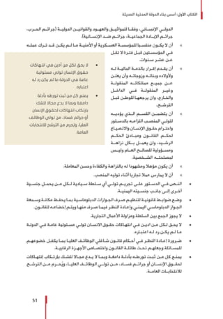 ‫الحديثة‬ ‫المدنية‬ ‫الدولة‬ ‫بناء‬ ‫أسس‬ :‫األول‬ ‫الكتاب‬
51
،‫الحــرب‬ ‫(جرائــم‬ ‫الدوليــة‬ ‫والقوانيــن‬ ‫والعهــود‬ ‫للمواثيــق‬ ‫وفقــا‬ ،‫اإلنســاني‬ ‫الدولــي‬
.)‫اإلنســانية‬ ‫ضــد‬ ‫جرائــم‬ ،‫الجماعيــة‬ ‫اإلبــادة‬ ‫جرائــم‬
»»‫ـه‬‫ـ‬‫عمل‬ ‫ـرك‬‫ـ‬‫ت‬ ‫ـد‬‫ـ‬‫ق‬ ‫ـن‬‫ـ‬‫يك‬ ‫ـم‬‫ـ‬‫ل‬ ‫ـا‬‫ـ‬‫م‬ ‫ـة‬‫ـ‬‫األمني‬ ‫أو‬ ‫ـكرية‬‫ـ‬‫العس‬ ‫ـة‬‫ـ‬‫للمؤسس‬ ‫ـبا‬‫ـ‬‫منتس‬ ‫ـون‬‫ـ‬‫يك‬ ‫ال‬ ‫أن‬
‫ـل‬‫ـ‬‫تق‬ ‫ال‬ ‫ـرة‬‫ـ‬‫فت‬ ‫ـل‬‫ـ‬‫قب‬ ‫ـتين‬‫ـ‬‫المؤسس‬ ‫ـي‬‫ـ‬‫ف‬
.‫ـنوات‬‫ـ‬‫س‬ ‫ـر‬‫ـ‬‫عش‬ ‫ـن‬‫ـ‬‫ع‬
»»‫ـه‬‫ـ‬‫ل‬ ‫ـة‬‫ـ‬‫المالي‬ ‫ـة‬‫ـ‬‫بالذم‬ ‫ـرار‬‫ـ‬‫إق‬ ‫ـدم‬‫ـ‬‫يق‬ ‫أن‬
‫ـن‬‫ـ‬‫يعل‬ ‫وأن‬ ‫ـه‬‫ـ‬‫وزوجات‬ ‫ـه‬‫ـ‬‫وبنات‬ ‫وألوالده‬
‫المنقولــة‬ ‫ممتلكاتــه‬ ‫جميــع‬ ‫عــن‬
‫الداخــل‬ ‫فــي‬ ‫المنقولــة‬ ‫وغيــر‬
‫ـل‬‫ـ‬‫قب‬ ‫ـن‬‫ـ‬‫للوط‬ ‫ـا‬‫ـ‬‫يرجعه‬ ‫وان‬ ،‫ـارج‬‫ـ‬‫والخ‬
.‫الترشــح‬
»»‫يؤديــه‬ ‫الــذي‬ ‫القســم‬ ‫يتضمــن‬ ‫أن‬
‫ـتور‬‫ـ‬‫بالدس‬ ‫ـه‬‫ـ‬‫التزام‬ ‫ـب‬‫ـ‬‫المنص‬ ‫ـي‬‫ـ‬‫لتول‬
‫ـاع‬‫ـ‬‫واالنصي‬ ‫ـان‬‫ـ‬‫اإلنس‬ ‫ـوق‬‫ـ‬‫حق‬ ‫ـرام‬‫ـ‬‫واحت‬
‫الحكــم‬ ‫ومبــادئ‬ ‫القانــون‬ ‫لحكــم‬
‫نزاهــة‬ ‫بــكل‬ ‫يعمــل‬ ‫وان‬ ،‫الرشــيد‬
‫وليــس‬ ‫العــام‬ ‫للصالــح‬ ‫ومســؤولية‬
.‫الشــخصية‬ ‫لمصلحتــه‬
»».‫المعاملة‬ ‫وحسن‬ ‫والكفاءة‬ ‫بالنزاهة‬ ‫له‬ ‫ومشهودا‬ ‫مؤهال‬ ‫يكون‬ ‫أن‬
»».‫المنصب‬ ‫توليه‬ ‫أثناء‬ ‫تجاريا‬ ‫عمال‬ ‫يمارس‬ ‫ال‬ ‫أن‬
± 	‫جنســية‬ ‫يحمــل‬ ‫مــن‬ ‫لــكل‬ ‫ســيادية‬ ‫ســلطة‬ ‫أي‬ ‫تولــي‬ ‫تجريــم‬ ‫علــى‬ ‫الدســتور‬ ‫فــي‬ ‫النــص‬
.‫اليمنيــة‬ ‫جنســيته‬ ‫جانــب‬ ‫إلــى‬ ‫أخــرى‬
± 	‫ـمعة‬‫ـ‬‫وس‬ ‫ـة‬‫ـ‬‫مكان‬ ‫ـظ‬‫ـ‬‫يحف‬ ‫ـا‬‫ـ‬‫بم‬ ‫ـية‬‫ـ‬‫الدبلوماس‬ ‫ـوازات‬‫ـ‬‫الج‬ ‫ـرف‬‫ـ‬‫ص‬ ‫ـم‬‫ـ‬‫لتنظي‬ ‫ـة‬‫ـ‬‫قانوني‬ ‫ـط‬‫ـ‬‫ضواب‬ ‫ـع‬‫ـ‬‫وض‬
.‫ـون‬‫ـ‬‫للقان‬ ‫ـه‬‫ـ‬‫إخضاع‬ ‫ـم‬‫ـ‬‫ويت‬ ‫ـا‬‫ـ‬‫منه‬ ‫ـرف‬‫ـ‬‫ص‬ ‫ـا‬‫ـ‬‫فيم‬ ‫ـر‬‫ـ‬‫النظ‬ ‫ـادة‬‫ـ‬‫وإع‬ ‫ـي‬‫ـ‬‫اليمن‬ ‫ـي‬‫ـ‬‫الدبلوماس‬ ‫ـواز‬‫ـ‬‫الج‬
± 	.‫التجارية‬ ‫األعمال‬ ‫ومزاولة‬ ‫السلطة‬ ‫بين‬ ‫الجمع‬ ‫يجوز‬ ‫ال‬
± 	‫ـة‬‫ـ‬‫الدول‬ ‫ـي‬‫ـ‬‫ف‬ ‫ـة‬‫ـ‬‫عام‬ ‫ـئولية‬‫ـ‬‫مس‬ ‫ـي‬‫ـ‬‫تول‬ ‫ـان‬‫ـ‬‫االنس‬ ‫ـوق‬‫ـ‬‫حق‬ ‫ـاكات‬‫ـ‬‫انته‬ ‫ـي‬‫ـ‬‫ف‬ ‫ـن‬‫ـ‬‫ادي‬ ‫ـن‬‫ـ‬‫م‬ ‫ـكل‬‫ـ‬‫ل‬ ‫ـق‬‫ـ‬‫يح‬ ‫ال‬
.‫ـاره‬‫ـ‬‫اعتب‬ ‫ـه‬‫ـ‬‫ل‬ ‫رد‬ ‫ـن‬‫ـ‬‫يك‬ ‫ـم‬‫ـ‬‫ل‬ ‫ـا‬‫ـ‬‫م‬
± 	‫ـم‬‫ـ‬‫خضوعه‬ ‫ـل‬‫ـ‬‫يكف‬ ‫ـا‬‫ـ‬‫بم‬ ‫ـا‬‫ـ‬‫العلي‬ ‫ـف‬‫ـ‬‫الوظائ‬ ‫ـاغلي‬‫ـ‬‫ش‬ ‫ـون‬‫ـ‬‫قان‬ ‫ـكام‬‫ـ‬‫أح‬ ‫ـي‬‫ـ‬‫ف‬ ‫ـر‬‫ـ‬‫النظ‬ ‫ـادة‬‫ـ‬‫إع‬ ‫ـرورة‬‫ـ‬‫ض‬
.‫ـة‬‫ـ‬‫الرقابي‬ ‫ـزة‬‫ـ‬‫األجه‬ ‫ـاص‬‫ـ‬‫واختص‬ ‫ـون‬‫ـ‬‫القان‬ ‫ـة‬‫ـ‬‫طائل‬ ‫ـت‬‫ـ‬‫تح‬ ‫ـم‬‫ـ‬‫وجعله‬ ‫ـائلة‬‫ـ‬‫للمس‬
± 	‫ـاكات‬‫ـ‬‫إنته‬ ‫ـكاب‬‫ـ‬‫بإرت‬ ‫ـك‬‫ـ‬‫للش‬ ‫ـاال‬‫ـ‬‫مج‬ ‫ـدع‬‫ـ‬‫ي‬ ‫ال‬ ‫ـا‬‫ـ‬‫وبم‬ ‫ـة‬‫ـ‬‫دامغ‬ ‫ـة‬‫ـ‬‫بأدل‬ ‫ـه‬‫ـ‬‫تورط‬ ‫ـت‬‫ـ‬‫ثب‬ ‫ـن‬‫ـ‬‫م‬ ‫كل‬ ‫ـع‬‫ـ‬‫يمن‬
‫الترشــح‬ ‫مــن‬ ‫حــرم‬ُ‫ي‬‫و‬ ،‫العليــا‬ ‫الوظائــف‬ ‫تولــي‬ ‫مــن‬ ،‫فســاد‬ ‫جرائــم‬ ‫أو‬ ‫اإلنســان‬ ‫لحقــوق‬
.‫العامــة‬ ‫لالنتخابــات‬
ŨŨ‫انتهاكات‬ ‫في‬ ‫أدين‬ ‫من‬ ‫لكل‬ ‫يحق‬ ‫ال‬
‫مسئولية‬ ‫تولي‬ ‫اإلنسان‬ ‫حقوق‬
‫له‬ ‫رد‬ ‫يكن‬ ‫لم‬ ‫ما‬ ‫الدولة‬ ‫في‬ ‫عامة‬
.‫اعتباره‬
ŨŨ‫بأدلة‬ ‫تورطه‬ ‫ثبت‬ ‫من‬ ‫كل‬ ‫يمنع‬
‫للشك‬ ‫مجاال‬ ‫يدع‬ ‫ال‬ ‫وبما‬ ‫دامغة‬
‫اإلنسان‬ ‫لحقوق‬ ‫انتهاكات‬ ‫بارتكاب‬
‫الوظائف‬ ‫تولي‬ ‫من‬ ،‫فساد‬ ‫جرائم‬ ‫أو‬
‫لالنتخابات‬ ‫الترشح‬ ‫من‬ ‫حرم‬ ُ‫وي‬ ،‫العليا‬
.‫العامة‬
 