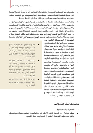 ‫الوطني‬ ‫الحوار‬ ‫كتيبات‬ ‫سلسلة‬
52
± 	‫ـة‬‫ـ‬‫المالي‬ ‫ـة‬‫ـ‬‫بالذم‬ ً‫ا‬‫ـري‬‫ـ‬‫س‬ ً‫ا‬‫ـرار‬‫ـ‬‫إق‬ ‫ـة‬‫ـ‬‫والقضائي‬ ‫ـة‬‫ـ‬‫والتنفيذي‬ ‫ـريعية‬‫ـ‬‫التش‬ ‫ـلطات‬‫ـ‬‫الس‬ ‫ـاغلو‬‫ـ‬‫ش‬ ‫ـدم‬‫ـ‬‫يق‬
‫ـق‬‫ـ‬‫يتعل‬ ‫ـا‬‫ـ‬‫م‬ ‫ـك‬‫ـ‬‫ذل‬ ‫ـي‬‫ـ‬‫ف‬ ‫ـا‬‫ـ‬‫بم‬ ‫ـم‬‫ـ‬‫والتزاماته‬ ‫ـم‬‫ـ‬‫ممتلكاته‬ ‫ـن‬‫ـ‬‫يتضم‬ ‫ـاد‬‫ـ‬‫الفس‬ ‫ـة‬‫ـ‬‫مكافح‬ ‫ـة‬‫ـ‬‫هيئ‬ ‫ـى‬‫ـ‬‫إل‬
.‫ـة‬‫ـ‬‫المالي‬ ‫ـة‬‫ـ‬‫الذم‬ ‫ـى‬‫ـ‬‫عل‬ ‫ـذا‬‫ـ‬‫ه‬ ‫ـك‬‫ـ‬‫ل‬ ‫ـن‬‫ـ‬‫أي‬ ‫ـن‬‫ـ‬‫م‬ ‫ـدأ‬‫ـ‬‫مب‬ ‫ـق‬‫ـ‬‫وتطبي‬ ‫ـم‬‫ـ‬‫وأبنائه‬ ‫ـم‬‫ـ‬‫بأزواجه‬
± 	‫الــوزراء‬ ‫ورئيــس‬ ‫الجمهوريــة‬ ‫لرئيــس‬ ‫يجــوز‬ ‫فــا‬ ،‫والتجــارة‬ ‫الســلطة‬ ‫بيــن‬ ‫يحظرالجمــع‬
‫العســكريين‬ ‫والقــادة‬ ‫ونوابهــم‬ ‫والمحافظيــن‬ ‫ونوابهــم‬ ‫الــوزراء‬ ‫مــن‬ ‫ألي‬ ‫وال‬ ‫ونوابهمــا‬
‫ـم‬‫ـ‬‫مناصبه‬ ‫ـم‬‫ـ‬‫توليه‬ ‫ـاء‬‫ـ‬‫أثن‬ ‫ـة‬‫ـ‬‫الحكومي‬ ‫ـات‬‫ـ‬‫والمؤسس‬ ‫ـات‬‫ـ‬‫الهيئ‬ ‫ـاء‬‫ـ‬‫ورؤس‬ ‫ـفراء‬‫ـ‬‫والس‬ ‫ـن‬‫ـ‬‫واألمنيي‬
‫ـة‬‫ـ‬‫الجمهوري‬ ‫ـس‬‫ـ‬‫لرئي‬ ‫ـبة‬‫ـ‬‫بالنس‬ ‫ـتور‬‫ـ‬‫الدس‬ ‫ـة‬‫ـ‬‫علي‬ ‫ـص‬‫ـ‬‫ن‬ ‫ـا‬‫ـ‬‫م‬ ‫ـدى‬‫ـ‬‫(ع‬ ‫ـرى‬‫ـ‬‫أخ‬ ‫ـة‬‫ـ‬‫وظيف‬ ‫أي‬ ‫ـوا‬‫ـ‬‫يتول‬ ‫أن‬
‫أو‬ ‫ـرة‬‫ـ‬‫ح‬ ‫ـة‬‫ـ‬‫مهن‬ ‫ـرة‬‫ـ‬‫مباش‬ ‫ـر‬‫ـ‬‫غي‬ ‫ـة‬‫ـ‬‫بطريق‬ ‫ـو‬‫ـ‬‫ول‬ ‫ـوا‬‫ـ‬‫يزاول‬ ‫أن‬ ‫ـم‬‫ـ‬‫له‬ ‫ـوز‬‫ـ‬‫يج‬ ‫ال‬ ‫ـا‬‫ـ‬‫الوزراء).كم‬ ‫ـس‬‫ـ‬‫رئي‬ ‫أو‬
‫ـا‬‫ـ‬‫تعقده‬ ‫ـات‬‫ـ‬‫إلتزام‬ ‫ـي‬‫ـ‬‫ف‬ ‫ـهموا‬‫ـ‬‫يس‬ ‫أن‬ ‫ـم‬‫ـ‬‫له‬ ‫ـوز‬‫ـ‬‫يج‬ ‫ال‬ ‫ـا‬‫ـ‬‫كم‬ ،ً‫ا‬‫ـ‬‫ـ‬‫صناعي‬ ‫أو‬ ً‫ا‬‫ـ‬‫ـ‬‫مالي‬ ‫أو‬ ً‫ا‬‫ـ‬‫ـ‬‫تجاري‬ ً‫ا‬‫ـ‬‫ـ‬‫عم‬
‫وأن‬ ،‫العامــة‬ ‫المؤسســات‬ ‫أو‬ ‫الحكومــة‬
‫فــي‬ ‫والعضويــة‬ ‫الــوزارة‬ ‫بيــن‬ ‫يجمعــوا‬
‫خــال‬ ‫ـوز‬‫ـ‬‫يج‬ ‫وال‬ ‫شــركة‬ ‫أي‬ ‫إدارة‬ ‫مجلــس‬
‫ـوال‬‫ـ‬‫أم‬ ‫ـن‬‫ـ‬‫م‬ ً‫ال‬‫ـوا‬‫ـ‬‫أم‬ ‫ـتروا‬‫ـ‬‫يش‬ ‫أن‬ ‫ـدة‬‫ـ‬‫الم‬ ‫ـك‬‫ـ‬‫تل‬
‫بطريقــة‬ ‫ولــو‬ ‫عليهــا‬ ‫يقايضــوا‬ ‫أو‬ ‫الدولــة‬
‫ـا‬‫ـ‬‫ويبيعوه‬ ‫ـا‬‫ـ‬‫يؤجروه‬ ‫أوأن‬ ‫ـي‬‫ـ‬‫العلن‬ ‫ـزاد‬‫ـ‬‫الم‬
.‫ـه‬‫ـ‬‫علي‬ ‫ـا‬‫ـ‬‫يقايضوه‬ ‫أو‬ ‫ـم‬‫ـ‬‫أمواله‬ ‫ـن‬‫ـ‬‫م‬ ً‫ا‬‫ـيئ‬‫ـ‬‫ش‬
± 	‫ورئيــس‬ ‫الجمهوريــة‬ ‫رئيــس‬ ‫يقــدم‬
‫ونــواب‬ ‫والــوزراء‬ ‫ونوابهــم‬ ‫الــوزراء‬
‫والقــادة‬ ‫ونوابهــم‬ ‫والمحافظــون‬ ‫الــوزراء‬
‫ومــن‬ ‫والســفراء‬ ‫واألمنيــون‬ ‫العســكريون‬
‫الماليــة‬ ‫بالذمــة‬ ‫إقــرار‬ ‫مســتواهم‬ ‫فــي‬
‫إلــى‬ ‫عــام‬ ‫كل‬ ‫نهايــة‬ ‫وفــي‬ ‫وبعــد‬ ‫قبــل‬
‫العليــا‬ ‫والهيئــة‬ ‫التشــريعية‬ ‫الســلطة‬
‫النقديــة‬ ‫الهدايــا‬ ‫وكل‬ ،‫الفســاد‬ ‫لمكافحــة‬
‫تــؤول‬ ‫عليهــا‬ ‫يحصلــون‬ ‫التــي‬ ‫والعينيــة‬
‫كانــت‬ ‫وإذا‬ ،‫الدولــة‬ ‫لخزينــة‬ ‫ملكيتهــا‬
‫توضــع‬ ‫ذلــك‬ ‫شــابه‬ ‫مــا‬ ‫أو‬ ‫تحــف‬ ‫الهدايــا‬
.‫للدولــة‬ ‫الوطنــي‬ ‫المتحــف‬ ‫فــي‬
:‫الديموقراطي‬ ‫النظام‬ ‫بناء‬ :ً‫ا‬‫رابعـــ‬
11 .:‫السياسية‬ ‫الـحياة‬ ‫تنظيم‬
± 	، ‫ـية‬‫ـ‬‫سياس‬ ‫ـح‬‫ـ‬‫مصال‬ ‫ـق‬‫ـ‬‫لتحقي‬ ‫ـوة‬‫ـ‬‫والدع‬ ‫ـة‬‫ـ‬‫الحزبي‬ ‫ـكار‬‫ـ‬‫األف‬ ‫ـر‬‫ـ‬‫،لنش‬ ‫ـادة‬‫ـ‬‫العب‬ ‫دور‬ ‫ـتغالل‬‫ـ‬‫اس‬ ‫ـر‬‫ـ‬‫حظ‬
. ‫ـعب‬‫ـ‬‫الش‬ ‫ـاء‬‫ـ‬‫أبن‬ ‫ـن‬‫ـ‬‫بي‬ ‫ـة‬‫ـ‬‫الفتن‬ ‫أو‬ ‫ـف‬‫ـ‬‫والعن‬ ‫ـة‬‫ـ‬‫الكراهي‬ ‫ـى‬‫ـ‬‫عل‬ ‫ـض‬‫ـ‬‫والتحري‬
ŨŨ‫،لنشــر‬ ‫العبــادة‬ ‫دور‬ ‫اســتغالل‬ ‫حظــر‬
‫لتحقيــق‬ ‫والدعــوة‬ ‫الحزبيــة‬ ‫األفــكار‬
‫علــى‬ ‫والتحريــض‬ ، ‫سياســية‬ ‫مصالــح‬
‫بيــن‬ ‫الفتنــة‬ ‫أو‬ ‫والعنــف‬ ‫الكراهيــة‬
. ‫الشــعب‬ ‫أبنــاء‬
ŨŨ‫الدينــي‬ ‫الخطــاب‬ ‫اســتخدام‬ ‫حظــر‬ ُ‫ي‬
‫كل‬ ‫ويعتبــر‬ ‫السياســي‬ ‫العمــل‬ ‫فــي‬
‫أو‬ ‫ســلما‬ ُ‫م‬ ‫كفــر‬ ُ‫ي‬ ‫فعــل‬ ‫أو‬ ‫قــول‬
‫دينيــا‬ ‫أو‬ ‫سياســيا‬ ً‫ا‬‫توجهــ‬ ‫او‬ ‫جماعــة‬
‫ـب‬‫ـ‬‫عاق‬ ُ‫ي‬ ‫ـة‬‫ـ‬‫جريم‬ ‫ـن‬‫ـ‬‫اليم‬ ‫ـي‬‫ـ‬‫ف‬ ً‫ا‬‫ـ‬‫ـ‬‫فكري‬ ‫أو‬
.‫القانــون‬ ‫عليهــا‬
ŨŨ‫والتنظيمــات‬ ‫األحــزاب‬ ‫إنشــاء‬ ‫حظــر‬
‫مناطقــي‬ ‫أو‬ ‫مذهبــي‬ ‫أســاس‬ ‫علــى‬
.‫طائفــي‬ ‫أو‬
 