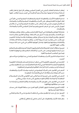 ‫الحديثة‬ ‫المدنية‬ ‫الدولة‬ ‫بناء‬ ‫أسس‬ :‫األول‬ ‫الكتاب‬
53
± 	‫ـر‬‫ـ‬‫كف‬ُ‫ي‬ ‫ـل‬‫ـ‬‫فع‬ ‫او‬ ‫ـول‬‫ـ‬‫ق‬ ‫كل‬ ‫ـر‬‫ـ‬‫ويعتب‬ ‫ـي‬‫ـ‬‫السياس‬ ‫ـل‬‫ـ‬‫العم‬ ‫ـي‬‫ـ‬‫ف‬ ‫ـي‬‫ـ‬‫الدين‬ ‫ـاب‬‫ـ‬‫الخط‬ ‫ـتخدام‬‫ـ‬‫اس‬ ‫ـر‬‫ـ‬‫حظ‬ُ‫ي‬
‫ـا‬‫ـ‬‫عليه‬ ‫ـب‬‫ـ‬‫عاق‬ُ‫ي‬ ‫ـة‬‫ـ‬‫جريم‬ ‫ـن‬‫ـ‬‫اليم‬ ‫ـي‬‫ـ‬‫ف‬ ً‫ا‬‫ـ‬‫ـ‬‫فكري‬ ‫أو‬ ‫ـا‬‫ـ‬‫ديني‬ ‫أو‬ ‫ـيا‬‫ـ‬‫سياس‬ ً‫ا‬‫ـ‬‫ـ‬‫توجه‬ ‫او‬ ‫ـة‬‫ـ‬‫جماع‬ ‫أو‬ ‫ـلما‬‫ـ‬‫س‬ُ‫م‬
.‫ـون‬‫ـ‬‫القان‬
± 	‫ـي‬‫ـ‬‫ف‬ ً‫ا‬‫ـ‬‫ـ‬‫مالي‬ ‫ـي‬‫ـ‬‫المدن‬ ‫ـع‬‫ـ‬‫المجتم‬ ‫ـات‬‫ـ‬‫ومنظم‬ ‫ـية‬‫ـ‬‫السياس‬ ‫ـات‬‫ـ‬‫والتنظيم‬ ‫ـزاب‬‫ـ‬‫األح‬ ‫ـة‬‫ـ‬‫الحكوم‬ ‫ـم‬‫ـ‬‫تدع‬
‫ـات‬‫ـ‬‫والجماع‬ ‫ـراد‬‫ـ‬‫واالف‬ ‫ـية‬‫ـ‬‫السياس‬ ‫ـات‬‫ـ‬‫والتنظيم‬ ‫ـزاب‬‫ـ‬‫األح‬ ‫ـى‬‫ـ‬‫عل‬ ‫ـر‬‫ـ‬‫ويحظ‬ ‫ـة‬‫ـ‬‫العام‬ ‫ـة‬‫ـ‬‫الموازن‬ ‫ـار‬‫ـ‬‫إط‬
‫اي‬ ‫اســتالم‬ ‫المدنــي‬ ‫المجتمــع‬ ‫منظمــات‬ ‫علــى‬ ‫يحظــر‬ ‫كمــا‬ ‫خارجــي‬ ‫تمويــل‬ ‫أي‬ ‫إســتالم‬
‫والجماعــات‬ ‫لألفــراد‬ ‫السياســي‬ ‫المــال‬ ‫وتجريــم‬ ‫تنمــوي‬ ‫غــرض‬ ‫ذي‬ ‫غيــر‬ ‫خارجــي‬ ‫تمويــل‬
.‫والمنظمــات‬
± 	‫ـة‬‫ـ‬‫ومواطن‬ ‫ـن‬‫ـ‬‫مواط‬ ‫ـكل‬‫ـ‬‫ول‬ ‫ـي؛‬‫ـ‬‫وطن‬ ‫ـب‬‫ـ‬‫واج‬ ‫ـة‬‫ـ‬‫العام‬ ‫ـاة‬‫ـ‬‫الحي‬ ‫ـي‬‫ـ‬‫ف‬ ‫ـة‬‫ـ‬‫والمواطن‬ ‫ـن‬‫ـ‬‫المواط‬ ‫ـاركة‬‫ـ‬‫مش‬
‫ـذه‬‫ـ‬‫ه‬ ‫ـرة‬‫ـ‬‫مباش‬ ‫ـون‬‫ـ‬‫القان‬ ‫ـم‬‫ـ‬‫وينظ‬ .‫ـتفتاء‬‫ـ‬‫االس‬ ‫ـر‬‫ـ‬‫عب‬ ‫ـرأي‬‫ـ‬‫ال‬ ‫ـداء‬‫ـ‬‫وإب‬ ،‫ـح‬‫ـ‬‫والترش‬ ،‫ـاب‬‫ـ‬‫االنتخ‬ ‫ـق‬‫ـ‬‫ح‬
‫الناخبيــن‬ ‫بيانــات‬ ‫بقاعــدة‬ ‫ومواطنــة‬ ‫مواطــن‬ ‫كل‬ ‫اســم‬ ‫بــإدراج‬ ‫الدولــة‬ ‫وتلتــزم‬ .‫الحقــوق‬
‫االســتفتاءات‬ ‫ســامة‬ ‫الدولــة‬ ‫وتكفــل‬ .‫الناخــب‬ ‫شــروط‬ ‫فيــه‬ ‫توافــرت‬ ‫متــى‬ ،‫طلــب‬ ‫دون‬
‫ـة‬‫ـ‬‫جريم‬ ‫ـك‬‫ـ‬‫ذل‬ ‫ـن‬‫ـ‬‫م‬ ‫ـيء‬‫ـ‬‫ش‬ ‫ـي‬‫ـ‬‫ف‬ ‫ـر‬‫ـ‬‫بالتأثي‬ ‫ـا‬‫ـ‬‫أجهزته‬ ‫ـل‬‫ـ‬‫وتدخ‬ .‫ـا‬‫ـ‬‫ونزاهته‬ ‫ـا‬‫ـ‬‫وحياديته‬ ‫ـات‬‫ـ‬‫واالنتخاب‬
.‫ـون‬‫ـ‬‫القان‬ ‫ـا‬‫ـ‬‫عليه‬ ‫ـب‬‫ـ‬‫يعاق‬
± 	‫ـح‬‫ـ‬‫لصال‬ ‫ـكرية‬‫ـ‬‫والعس‬ ‫ـة‬‫ـ‬‫المدني‬ ‫ـة‬‫ـ‬‫الدول‬ ‫ـزة‬‫ـ‬‫وأجه‬ ‫ـام‬‫ـ‬‫الع‬ ‫ـام‬‫ـ‬‫واإلع‬ ‫ـام‬‫ـ‬‫الع‬ ‫ـال‬‫ـ‬‫الم‬ ‫ـتغالل‬‫ـ‬‫اس‬ ‫ـم‬‫ـ‬‫تجري‬
‫ـة‬‫ـ‬‫العام‬ ‫ـة‬‫ـ‬‫الوظيف‬ ‫ـم‬‫ـ‬‫تقاس‬ ‫ـم‬‫ـ‬‫الحاك‬ ‫ـاف‬‫ـ‬‫االئت‬ ‫أو‬ ‫ـزب‬‫ـ‬‫الح‬ ‫ـى‬‫ـ‬‫عل‬ ‫ـر‬‫ـ‬‫ويحض‬ ‫ـا‬‫ـ‬‫بعينه‬ ‫ـة‬‫ـ‬‫فئ‬ ‫أو‬ ‫ـزب‬‫ـ‬‫ح‬
.‫ـا‬‫ـ‬‫العلي‬ ‫ـية‬‫ـ‬‫السياس‬ ‫ـب‬‫ـ‬‫المناص‬ ‫دون‬ ‫ـا‬‫ـ‬‫فيم‬
± 	‫الدســتور‬ ‫مــع‬ ‫يتوافــق‬ ‫بمــا‬ ‫المدنــي‬ ‫المجتمــع‬ ‫ومنظمــات‬ ‫األحــزاب‬ ‫قانــون‬ ‫صياغــة‬ ‫إعــادة‬
.‫الجديــد‬
± 	‫ـة‬‫ـ‬‫التعليمي‬ ‫ـآت‬‫ـ‬‫والمنش‬ ‫ـاجد‬‫ـ‬‫المس‬ ‫ـتخدام‬‫ـ‬‫اس‬ ‫ـر‬‫ـ‬‫تحظ‬ ‫ـي‬‫ـ‬‫التـ‬ ‫ـة‬‫ـ‬‫القانوني‬ ‫ـوص‬‫ـ‬‫النص‬ ‫ـي‬‫ـ‬‫ف‬ ‫ـديد‬‫ـ‬‫التش‬
‫ـي‬‫ـ‬‫سياس‬ ‫ـم‬‫ـ‬‫تنظي‬ ‫أو‬ ‫ـزب‬‫ـ‬‫ح‬ ‫ـد‬‫ـ‬‫ض‬ ‫أو‬ ‫ـح‬‫ـ‬‫لصال‬ ‫ـة‬‫ـ‬‫الدعاي‬ ‫أو‬ ‫ـي‬‫ـ‬‫الحزب‬ ‫ـاط‬‫ـ‬‫النش‬ ‫ـة‬‫ـ‬‫لممارس‬ ‫ـة‬‫ـ‬‫والحكومي‬
. ‫ـة‬‫ـ‬‫المناطقي‬ ‫و‬ ‫ـة‬‫ـ‬‫والمذهبي‬ ‫ـة‬‫ـ‬‫الطائفي‬ ‫ـات‬‫ـ‬‫النزاع‬ ‫ـارة‬‫ـ‬‫إث‬ ‫ـب‬‫ـ‬‫وتجن‬ ‫ـرد‬‫ـ‬‫ف‬ ‫أو‬ ‫ـة‬‫ـ‬‫جماع‬ ‫أو‬
± 	‫ـات‬‫ـ‬‫والمنظم‬ ‫ـزاب‬‫ـ‬‫األح‬ ‫ـات‬‫ـ‬‫سياس‬ ‫ـيد‬‫ـ‬‫ترش‬ ‫ـي‬‫ـ‬‫ف‬ ‫ـع‬‫ـ‬‫المجتم‬ ‫ـراك‬‫ـ‬‫إش‬ ‫ـى‬‫ـ‬‫عل‬ ‫ـون‬‫ـ‬‫القان‬ ‫ـي‬‫ـ‬‫ف‬ ‫ـص‬‫ـ‬‫الن‬
.‫ـة‬‫ـ‬‫المفتوح‬ ‫ـات‬‫ـ‬‫واالجتماع‬ ‫ـرأي‬‫ـ‬‫ال‬ ‫ـتطالعات‬‫ـ‬‫واس‬ ‫ـتبيانات‬‫ـ‬‫االس‬ ‫ـبر‬‫ـ‬‫عـ‬
± 	‫أو‬ ‫ـية‬‫ـ‬‫السياس‬ ‫ـزاب‬‫ـ‬‫لألح‬ ‫ـي‬‫ـ‬‫القانون‬ ‫ـر‬‫ـ‬‫غي‬ ‫ـي‬‫ـ‬‫المال‬ ‫ـم‬‫ـ‬‫الدع‬ ‫ـم‬‫ـ‬‫تجري‬ ‫علــى‬ ‫ـون‬‫ـ‬‫القان‬ ‫ـي‬‫ـ‬‫ف‬ ‫النــص‬
.‫ومالــي‬ ‫سياســي‬ ‫فســاد‬ ‫علــى‬ ‫ينطــوي‬ ‫أواألفرادكونــه‬ ‫الجماعــات‬ ‫أو‬ ‫المنظمــات‬
± 	‫مــا‬ ‫وإعــادة‬ ‫واألفرادالمتضــررة‬ ‫والجماعــات‬ ‫األحــزاب‬ ‫تعويــض‬ ‫علــى‬ ‫القانــون‬ ‫فــي‬ ‫النــص‬
.‫ووثائقهــا‬ ‫ممتلكاتهــا‬ ‫مــن‬ ‫نهــب‬
± 	‫ـاب‬‫ـ‬‫حس‬ ‫ـى‬‫ـ‬‫عل‬ ‫ـة‬‫ـ‬‫القبيل‬ ‫ـلطة‬‫ـ‬‫س‬ ‫ـن‬‫ـ‬‫م‬ ‫ـزز‬‫ـ‬‫تع‬ ‫ـا‬‫ـ‬‫ألنه‬ ‫ـل‬‫ـ‬‫القبائ‬ ‫ـؤون‬‫ـ‬‫ش‬ ‫ـة‬‫ـ‬‫لمصلح‬ ‫ـوري‬‫ـ‬‫الف‬ ‫ـاء‬‫ـ‬‫اإللغ‬
.‫ـيادتها‬‫ـ‬‫وس‬ ‫الدولــة‬ ‫ـلطة‬‫ـ‬‫س‬
± 	‫قضائــي‬ ‫بحكــم‬ ‫إال‬ ‫مدنــي‬ ‫مجتمــع‬ ‫منظمــة‬ ‫أو‬ ‫سياســي‬ ‫تنظيــم‬ ‫أو‬ ‫حــزب‬ ‫أي‬ ‫حــل‬ ‫اليجــوز‬
.‫ـات‬‫ـ‬‫ب‬
± 	.‫طائفي‬ ‫أو‬ ‫مناطقي‬ ‫أو‬ ‫مذهبي‬ ‫أساس‬ ‫على‬ ‫والتنظيمات‬ ‫األحزاب‬ ‫إنشاء‬ ‫حظر‬
 