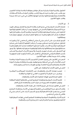 ‫الحديثة‬ ‫المدنية‬ ‫الدولة‬ ‫بناء‬ ‫أسس‬ :‫األول‬ ‫الكتاب‬
57
‫الناخبيــن‬ ‫بيانــات‬ ‫بقاعــدة‬ ‫ومواطنــة‬ ‫مواطــن‬ ‫كل‬ ‫اســم‬ ‫بــإدراج‬ ‫الدولــة‬ ‫وتلتــزم‬ .‫الحقــوق‬
‫االســتفتاءات‬ ‫ســامة‬ ‫الدولــة‬ ‫وتكفــل‬ .‫الناخــب‬ ‫شــروط‬ ‫فيــه‬ ‫توافــرت‬ ‫متــى‬ ،‫طلــب‬ ‫دون‬
‫ـة‬‫ـ‬‫جريم‬ ‫ـك‬‫ـ‬‫ذل‬ ‫ـن‬‫ـ‬‫م‬ ‫ـيء‬‫ـ‬‫ش‬ ‫ـي‬‫ـ‬‫ف‬ ‫ـر‬‫ـ‬‫بالتأثي‬ ‫ـا‬‫ـ‬‫أجهزته‬ ‫ـل‬‫ـ‬‫وتدخ‬ .‫ـا‬‫ـ‬‫ونزاهته‬ ‫ـا‬‫ـ‬‫وحياديته‬ ‫ـات‬‫ـ‬‫واالنتخاب‬
.‫ـون‬‫ـ‬‫القان‬ ‫ـا‬‫ـ‬‫عليه‬ ‫ـب‬‫ـ‬‫يعاق‬
33 .:‫األحزاب‬ ‫دور‬
± 	‫ـد‬‫ـ‬‫تقيي‬ ‫ـر‬‫ـ‬‫ويحظ‬ ‫ـعب‬‫ـ‬‫للش‬ ‫ـية‬‫ـ‬‫السياس‬ ‫واإلرادة‬ ‫ـرار‬‫ـ‬‫الق‬ ‫ـع‬‫ـ‬‫صن‬ ‫ـي‬‫ـ‬‫ف‬ ‫ـية‬‫ـ‬‫السياس‬ ‫ـزاب‬‫ـ‬‫األح‬ ‫ـارك‬‫ـ‬‫تش‬
‫ـا‬‫ـ‬‫ولوائحه‬ ‫ـا‬‫ـ‬‫أنظمته‬ ‫ـز‬‫ـ‬‫ترتك‬ ‫أن‬ ‫ـب‬‫ـ‬‫ويج‬ ،‫ـؤونها‬‫ـ‬‫ش‬ ‫ـي‬‫ـ‬‫ف‬ ‫ـل‬‫ـ‬‫التدخ‬ ‫أو‬ ‫ـاطها‬‫ـ‬‫نش‬ ‫أو‬ ‫ـها‬‫ـ‬‫تأسيس‬ ‫ـة‬‫ـ‬‫حري‬
‫ـا‬‫ـ‬‫قراراته‬ ‫ـة‬‫ـ‬‫بعلني‬ ‫ـزاب‬‫ـ‬‫األح‬ ‫ـزم‬‫ـ‬‫وتلت‬ ،‫ـيدة‬‫ـ‬‫الرش‬ ‫واإلدارة‬ ‫ـة‬‫ـ‬‫الديمقراطي‬ ‫ـادئ‬‫ـ‬‫مب‬ ‫ـى‬‫ـ‬‫عل‬ ‫ـة‬‫ـ‬‫الداخلي‬
‫ومواردهــا‬ ‫تمويلهــا‬ ‫ومصــادر‬ ‫الماليــة‬ ‫حســاباتها‬ ‫وعلنيــة‬ ‫أنشــطتها‬ ‫بشــأن‬ ‫المتعلقــة‬
.‫وممتلكاتهــا‬
± 	‫ـه‬‫ـ‬‫ل‬ ‫ـون‬‫ـ‬‫يك‬ ‫أن‬ ‫أو‬ ،‫ـي‬‫ـ‬‫مذهب‬ ‫أو‬ ‫ـي‬‫ـ‬‫طائف‬ ‫أو‬ ‫ـي‬‫ـ‬‫عرق‬ ‫أو‬ ‫ـي‬‫ـ‬‫دين‬ ‫ـاس‬‫ـ‬‫أس‬ ‫ـى‬‫ـ‬‫عل‬ ‫ـزب‬‫ـ‬‫ح‬ ‫ـام‬‫ـ‬‫قي‬ ‫ـوز‬‫ـ‬‫اليج‬
‫مبــادئ‬ ‫علــى‬ ‫الداخليــة‬ ‫أنظمتهــا‬ ‫ترتكــز‬ ‫أن‬ ‫ويجــب‬ .‫عســكري‬ ‫شــبه‬ ‫أو‬ ‫عســكري‬ ‫تشــكيل‬
‫وعلنيــة‬ ‫أنشــطتها‬ ‫بشــأن‬ ‫المتعلقــة‬ ‫قراراتهــا‬ ‫بعلنيــة‬ ‫األحــزاب‬ ‫وتلتــزم‬ ‫الديمقراطيــة‬
‫يجــوز‬ ‫وال‬ ، ‫واســتعمالها‬ ‫صرفهــا‬ ‫وكيفيــة‬ ‫واســتثماراتها‬ ‫وممتلكاتهــا‬ ‫ومواردهــا‬ ‫حســاباتها‬
‫المســاس‬ ‫السياســية‬ ‫لألحــزاب‬ ‫يجــوز‬ ‫وال‬ ،‫خارجيــة‬ ‫تمويــل‬ ‫مصــادر‬ ‫علــى‬ ‫الحصــول‬ ‫لهــا‬
‫ـة‬‫ـ‬‫الجمهوري‬ ‫ـان‬‫ـ‬‫كي‬ ‫ـد‬‫ـ‬‫تهدي‬ ‫أو‬ ‫ـه‬‫ـ‬‫إزالت‬ ‫ـى‬‫ـ‬‫عل‬ ‫ـل‬‫ـ‬‫العم‬ ‫أو‬ ‫ـي‬‫ـ‬‫الديمقراط‬ ‫ـي‬‫ـ‬‫السياس‬ ‫ـام‬‫ـ‬‫النظ‬ ‫ـس‬‫ـ‬‫بأس‬
.‫القانــون‬ ‫عليهــا‬ ‫يعاقــب‬ ‫جريمــة‬ ‫ذلــك‬ ‫ويعتبــر‬
± 	‫وخاصــة‬ ،‫الدولــة‬ ‫وبنيــة‬ ‫األحــزاب‬ ‫بيــن‬ ‫التــام‬ ‫الفصــل‬ ‫وجــوب‬ ‫علــى‬ ‫القانــون‬ ‫فــي‬ ‫النــص‬
‫ـة‬‫ـ‬‫الدول‬ ‫ـرات‬‫ـ‬‫ومق‬ ‫ـات‬‫ـ‬‫وإمكان‬ ‫ـات‬‫ـ‬‫مؤسس‬ ‫ـف‬‫ـ‬‫توظي‬ ‫ـع‬‫ـ‬‫ومن‬ ،‫ـلطة‬‫ـ‬‫الس‬ ‫ـي‬‫ـ‬‫ف‬ ‫ـي‬‫ـ‬‫الت‬ ‫ـزاب‬‫ـ‬‫أواألح‬ ‫ـزب‬‫ـ‬‫الح‬
.‫ـك‬‫ـ‬‫بذل‬ ‫ـوم‬‫ـ‬‫يق‬ ‫ـن‬‫ـ‬‫لم‬ ‫ـة‬‫ـ‬‫رادع‬ ‫ـات‬‫ـ‬‫عقوب‬ ‫ـع‬‫ـ‬‫ووض‬ ،‫ـة‬‫ـ‬‫الخاص‬ ‫ـة‬‫ـ‬‫الحزبي‬ ‫ـح‬‫ـ‬‫والمصال‬ ‫ـداف‬‫ـ‬‫لأله‬
± 	:‫التالي‬ ‫على‬ ‫المنظمات‬ ‫أو‬ ‫األحزاب‬ ‫قانون‬ ‫في‬ ‫النص‬
»»‫المباشــرة‬ ‫الدوريةالحــرة‬ ‫االنتخابــات‬ ‫عبــر‬ ‫والمنظمــات‬ ‫األحــزاب‬ ‫هيئــات‬ ‫تجديــد‬
.‫المغلقــة‬ ‫القوائــم‬ ‫أو‬ ‫العلنــي‬ ‫التصويــت‬ ‫أو‬ ‫التزكيــة‬ ‫عــن‬ ‫وبمعــزل‬
»»	.‫والمنظمات‬ ‫األحزاب‬ ‫داخل‬ ‫الرقابية‬ ‫الهيئات‬ ‫ودور‬ ‫المساءلة‬ ‫تفعيل‬
»»‫ـة‬‫ـ‬‫المطلق‬ ‫ـة‬‫ـ‬‫المالي‬ ‫ـفافية‬‫ـ‬‫بالش‬ ‫ـي‬‫ـ‬‫المدن‬ ‫ـع‬‫ـ‬‫المجتم‬ ‫ـات‬‫ـ‬‫ومنظم‬ ‫ـية‬‫ـ‬‫السياس‬ ‫ـزاب‬‫ـ‬‫األح‬ ‫ـزم‬‫ـ‬‫تلت‬
.‫ـام‬‫ـ‬‫الع‬ ‫ـرأي‬‫ـ‬‫لل‬ ‫ـات‬‫ـ‬‫والمنظم‬ ‫ـزب‬‫ـ‬‫الح‬ ‫ـوارد‬‫ـ‬‫م‬ ‫ـن‬‫ـ‬‫ع‬ ‫ـرورية‬‫ـ‬‫الضـ‬ ‫ـات‬‫ـ‬‫المعلوم‬ ‫ـر‬‫ـ‬‫وبتوفي‬
± 	.‫والمنظمات‬ ‫األحزاب‬ ‫مقرات‬ ‫على‬ ‫االعتداء‬ ‫تجريم‬ ‫على‬ ‫صراحة‬ ‫القانون‬ ‫في‬ ‫النص‬
± 	‫ـع‬‫ـ‬‫المجتم‬ ‫ـات‬‫ـ‬‫ومنظم‬ ‫ـزاب‬‫ـ‬‫األح‬ ‫ـي‬‫ـ‬‫ف‬ ‫ـهم‬‫ـ‬‫أنفس‬ ‫ـم‬‫ـ‬‫تنظي‬ ‫ـي‬‫ـ‬‫ف‬ ‫ـن‬‫ـ‬‫المواطني‬ ‫ـة‬‫ـ‬‫حري‬ ‫ـتور‬‫ـ‬‫الدس‬ ‫ـل‬‫ـ‬‫يكف‬
‫أو‬ ‫دينــي‬ ‫أســاس‬ ‫علــى‬ ‫أحــزاب‬ ‫تأســيس‬ ‫يجــوز‬ ‫وال‬ ‫الشــعبية‬ ‫اإلرادة‬ ‫يعــزز‬ ‫بمــا‬ ‫المدنــي‬
.‫مذهبــي‬ ‫أو‬ ‫عرقــي‬ ‫أو‬ ‫طائفــي‬
± 	‫ـة‬‫ـ‬‫الديمقراطي‬ ‫ـد‬‫ـ‬‫بقواع‬ ‫ـي‬‫ـ‬‫المدن‬ ‫ـع‬‫ـ‬‫المجتم‬ ‫ـات‬‫ـ‬‫ومنظم‬ ‫ـية‬‫ـ‬‫السياس‬ ‫ـات‬‫ـ‬‫والتنظيم‬ ‫ـزاب‬‫ـ‬‫األح‬ ‫ـزم‬‫ـ‬‫لت‬
.‫ـة‬‫ـ‬‫والمنظم‬ ‫ـزب‬‫ـ‬‫الح‬ ‫ـارج‬‫ـ‬‫وخ‬ ‫ـل‬‫ـ‬‫داخ‬ ‫ـيد‬‫ـ‬‫الرش‬ ‫ـم‬‫ـ‬‫الحك‬ ‫ـادئ‬‫ـ‬‫مب‬ ‫ـق‬‫ـ‬‫وتطبي‬ ‫ـة‬‫ـ‬‫الداخلي‬
 
