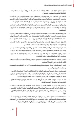‫الحديثة‬ ‫المدنية‬ ‫الدولة‬ ‫بناء‬ ‫أسس‬ :‫األول‬ ‫الكتاب‬
59
± 	‫ـر‬‫ـ‬‫نش‬ ‫ـل‬‫ـ‬‫يكف‬ ‫ـا‬‫ـ‬‫بم‬ ‫ـزاب‬‫ـ‬‫واألح‬ ‫ـي‬‫ـ‬‫المدن‬ ‫ـع‬‫ـ‬‫المجتم‬ ‫ـات‬‫ـ‬‫ومنظم‬ ‫ـام‬‫ـ‬‫لإلع‬ ‫ـوي‬‫ـ‬‫التوع‬ ‫ـدور‬‫ـ‬‫ال‬ ‫ـز‬‫ـ‬‫تعزي‬
.‫ـون‬‫ـ‬‫القان‬ ‫ـرام‬‫ـ‬‫واحت‬ ‫ـة‬‫ـ‬‫القانوني‬ ‫ـة‬‫ـ‬‫الثقاف‬
± 	‫الدراســات‬ ‫فــي‬ ‫العام،والتوســع‬ ‫الــرأي‬ ‫اســتطالع‬ ‫مراكــز‬ ‫دعــم‬ ‫علــى‬ ‫القانــون‬ ‫فــي‬ ‫النــص‬
‫تقديــم‬ ‫علــى‬ ‫المتخصصــة‬ ‫المراكــز‬ ‫وتشـــجيع‬ ‫والبحــوث‬ ‫منهــا‬ ‫المجتمعيــة‬ ‫وخاصــة‬
.‫األولويــة‬ ‫ذات‬ ‫القضايــا‬ ‫حــول‬ ‫الميدانيــة‬ ‫الدراســات‬ ‫وإجــراء‬ ‫والــرؤى‬ ‫االستشــارات‬
± 	،‫المدنــي‬ ‫المجتمــع‬ ‫منظمــات‬ ‫واســتقاللية‬ ‫حريــة‬ ‫تضمــن‬ ‫قانونيــة‬ ‫وأســس‬ ‫قواعــد‬ ‫وضــع‬
‫التعاونيــة‬ ‫والجمعيــات‬ ‫والطالبيــة‬ ‫واإلبداعيــة‬ ‫والمهنيــة‬ ‫العماليــة‬ ‫واالتحــادات‬ ‫والنقابــات‬
.‫المختلفــة‬
± 	‫ـة‬‫ـ‬‫الدول‬ ‫ـي‬‫ـ‬‫ف‬ ‫ـة‬‫ـ‬‫المعني‬ ‫ـات‬‫ـ‬‫والجه‬ ‫ـي‬‫ـ‬‫المدن‬ ‫ـع‬‫ـ‬‫المجتم‬ ‫ـات‬‫ـ‬‫مؤسس‬ ‫ـن‬‫ـ‬‫بي‬ ‫ـة‬‫ـ‬‫العالق‬ ‫ـم‬‫ـ‬‫تنظي‬ ‫ـرورة‬‫ـ‬‫ض‬
‫توفــر‬ ‫أهميــة‬ ‫علــى‬ ‫التأكيــد‬ ‫مــع‬ ‫المؤسســات‬ ‫لتلــك‬ ‫القانونــي‬ ‫الوجــود‬ ‫يتحــدد‬ ‫بحيــث‬
.‫المؤسســات‬‫تلــك‬‫أنشــطة‬‫فــي‬‫والصــرف‬‫التمويــل‬‫بمصــادر‬‫يتعلــق‬‫فيمــا‬‫الكاملــة‬‫الشــفافية‬
± 	‫األحــزاب‬ ‫دائــرة‬ :‫دائرتيــن‬ ‫مــن‬ ‫المدنــي‬ ‫والمجتمــع‬ ‫األحــزاب‬ ‫شــؤون‬ ‫هئيــة‬ ‫تتكــون‬
.‫المدنــي‬ ‫المجتمــع‬ ‫منظمــات‬ ‫ودائــرة‬ ‫السياســية‬ ‫والتنظيمــات‬
± 	‫السياســية‬ ‫والتنظيمــات‬ ‫األحــزاب‬ ‫لتأســيس‬ ‫المقدمــة‬ ‫الطلبــات‬ ‫بفحــص‬ ‫الهيئــة‬ ‫تختــص‬
.‫قانونــا‬ ‫المقــررة‬ ‫الشــروط‬ ‫توافــر‬ ‫مــن‬ ‫للتحقــق‬ ‫المدنــي‬ ‫المجتمــع‬ ‫منظمــات‬ ‫وتســـجيل‬
± 	‫القانونيــة‬ ‫والضوابــط‬ ‫بالشــروط‬ ‫والمنظمــات‬ ‫األحــزاب‬ ‫التــزام‬ ‫متابعــة‬ ‫الهيئــة‬ ‫تتولــى‬
.‫للقانــون‬ ‫وفقــا‬ ‫والشــفافية‬ ‫النزاهــة‬ ‫ومعاييــر‬
± 	‫دورهــا‬ ‫ـة‬‫ـ‬‫تأدي‬ ‫مــن‬ ‫مكنهــا‬ُ‫ي‬ ‫بمــا‬ ‫المدنــي‬ ‫ـع‬‫ـ‬‫المجتم‬ ‫ـات‬‫ـ‬‫منظم‬ ‫ـدرات‬‫ـ‬‫ق‬ ‫ـاء‬‫ـ‬‫بن‬ ‫ـة‬‫ـ‬‫الهيئ‬ ‫ـى‬‫ـ‬‫تتول‬
.‫ـع‬‫ـ‬‫المجتم‬ ‫ـة‬‫ـ‬‫تنمي‬ ‫ـي‬‫ـ‬‫ف‬ ‫ـل‬‫ـ‬‫فاع‬ ‫ـريك‬‫ـ‬‫كش‬
± 	‫ـية‬‫ـ‬‫السياس‬ ‫ـات‬‫ـ‬‫والتنظيم‬ ‫ـزاب‬‫ـ‬‫األح‬ ‫ـع‬‫ـ‬‫بجمي‬ ‫ـة‬‫ـ‬‫وطني‬ ‫ـات‬‫ـ‬‫بيان‬ ‫ـدة‬‫ـ‬‫قاع‬ ‫ـاد‬‫ـ‬‫إيج‬ ‫ـى‬‫ـ‬‫عل‬ ‫ـة‬‫ـ‬‫الهيئ‬ ‫ـل‬‫ـ‬‫تعم‬
.‫ـي‬‫ـ‬‫المدن‬ ‫ـع‬‫ـ‬‫المجتم‬ ‫ـات‬‫ـ‬‫ومنظم‬
± 	‫و‬ ‫ـح‬‫ـ‬‫بالترش‬ ‫ـية‬‫ـ‬‫السياس‬ ‫ـاة‬‫ـ‬‫الحي‬ ‫ـي‬‫ـ‬‫ف‬ ‫ـة‬‫ـ‬‫الفاعل‬ ‫ـاركة‬‫ـ‬‫المش‬ ‫ـي‬‫ـ‬‫ف‬ ‫ـق‬‫ـ‬‫الح‬ ‫ـاء‬‫ـ‬‫ونس‬ ‫ـاال‬‫ـ‬‫رج‬ ‫ـن‬‫ـ‬‫للمواطني‬
‫ـإدراج‬‫ـ‬‫ب‬ ‫ـة‬‫ـ‬‫الدول‬ ‫ـزم‬‫ـ‬‫وتلت‬ ‫ـتفتاء‬‫ـ‬‫االس‬ ‫و‬ ‫ـة‬‫ـ‬‫والمحلي‬ ‫ـة‬‫ـ‬‫والنيابي‬ ‫ـية‬‫ـ‬‫الرئاس‬ ‫ـات‬‫ـ‬‫االنتخاب‬ ‫ـي‬‫ـ‬‫ف‬ ‫ـاب‬‫ـ‬‫االنتخ‬
.‫ـب‬‫ـ‬‫الناخ‬ ‫ـروط‬‫ـ‬‫ش‬ ‫ـر‬‫ـ‬‫توف‬ ‫ـد‬‫ـ‬‫عن‬ ‫ـن‬‫ـ‬‫الناخبي‬ ‫ـجل‬‫ـ‬‫س‬ ‫ـي‬‫ـ‬‫ف‬ ‫ـه‬‫ـ‬‫ومواطن‬ ‫ـن‬‫ـ‬‫مواط‬ ‫كل‬ ‫ـم‬‫ـ‬‫اس‬
± 	‫للمعاييــر‬ ‫وفقــا‬ ‫وإداريــا‬ ‫ماليــا‬ ‫مســتقلة‬ ‫العــام‬ ‫الــرأي‬ ‫لقيــاس‬ ‫وطنيــة‬ ‫مؤسســة‬ ‫انشــاء‬
.‫والديمقراطيــة‬ ‫العلميــة‬ ‫و‬ ‫القانونيــة‬
± 	‫ـب‬‫ـ‬‫يتناس‬ ‫ـا‬‫ـ‬‫وبم‬ ‫ـارات‬‫ـ‬‫والح‬ ‫ـرى‬‫ـ‬‫والق‬ ‫ـزل‬‫ـ‬ُ‫الع‬ ‫ـمل‬‫ـ‬‫تش‬ ‫ـث‬‫ـ‬‫بحي‬ ‫ـة‬‫ـ‬‫المحلي‬ ‫ـس‬‫ـ‬‫المجال‬ ‫ـاكل‬‫ـ‬‫هي‬ ‫ـاء‬‫ـ‬‫بن‬
، ‫ـعبية‬‫ـ‬‫الش‬ ‫ـة‬‫ـ‬‫الرقاب‬ ‫ـق‬‫ـ‬‫يحق‬ ‫ـا‬‫ـ‬‫وبم‬ ‫ـة‬‫ـ‬‫الديمقراطي‬ ‫ـة‬‫ـ‬‫الممارس‬ ‫ـر‬‫ـ‬‫عب‬ ‫ـد‬‫ـ‬‫الجدي‬ ‫ـة‬‫ـ‬‫الدول‬ ‫ـكل‬‫ـ‬‫ش‬ ‫ـع‬‫ـ‬‫م‬
...‫ـدول‬‫ـ‬‫والع‬ ‫ـارات‬‫ـ‬‫الح‬ ‫ـال‬‫ـ‬‫عق‬ ‫ـن‬‫ـ‬‫ع‬ ‫ـل‬‫ـ‬‫(بدي‬ .‫ـا‬‫ـ‬‫عليه‬ ‫ـق‬‫ـ‬‫المناط‬ ‫ـك‬‫ـ‬‫تل‬ ‫ـي‬‫ـ‬‫ف‬ ‫ـة‬‫ـ‬‫الدول‬ ‫ـة‬‫ـ‬‫ممارس‬ ‫ـر‬‫ـ‬‫وحص‬
.)‫إلخ‬
± 	‫ـا‬‫ـ‬‫كم‬ ‫ـات‬‫ـ‬‫والحري‬ ‫ـوق‬‫ـ‬‫الحق‬ ‫ـة‬‫ـ‬‫لحماي‬ ‫ـة‬‫ـ‬‫الهام‬ ‫ـائل‬‫ـ‬‫الوس‬ ‫ـدى‬‫ـ‬‫إح‬ ‫ـي‬‫ـ‬‫المدن‬ ‫ـع‬‫ـ‬‫المجتم‬ ‫ـات‬‫ـ‬‫منظم‬ ‫ـد‬‫ـ‬‫تع‬
‫ـاالت‬‫ـ‬‫المج‬ ‫ـي‬‫ـ‬‫ف‬ ‫ـة‬‫ـ‬‫المجتمعي‬ ‫ـاطات‬‫ـ‬‫النش‬ ‫ـم‬‫ـ‬‫ودع‬ ‫ـات‬‫ـ‬‫السياس‬ ‫ـع‬‫ـ‬‫وض‬ ‫ـي‬‫ـ‬‫ف‬ ‫ـية‬‫ـ‬‫رئيس‬ ‫ـاهمة‬‫ـ‬‫مس‬ ‫ـا‬‫ـ‬‫انه‬
.‫ـاطها‬‫ـ‬‫نش‬ ‫ـتقالل‬‫ـ‬‫اس‬ ‫ـان‬‫ـ‬‫وضم‬ ‫ـا‬‫ـ‬‫وتطويره‬ ‫ـا‬‫ـ‬‫دعمه‬ ‫ـة‬‫ـ‬‫الدول‬ ‫ـى‬‫ـ‬‫عل‬ ‫ـب‬‫ـ‬‫يج‬ ‫ـذا‬‫ـ‬‫ل‬ ‫ـة‬‫ـ‬‫كاف‬
 