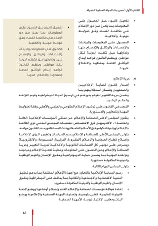 ‫الحديثة‬ ‫المدنية‬ ‫الدولة‬ ‫بناء‬ ‫أسس‬ :‫األول‬ ‫الكتاب‬
61
± 	‫علــى‬ ‫الحصــول‬ ‫حــق‬ ‫قانــون‬ ‫تفعيــل‬
‫اإلعــام‬ ‫دور‬ ‫مــن‬ ‫يعــزز‬ ‫بمــا‬ ‫المعلومــات‬
‫ضوابــط‬ ‫وفــق‬ ‫الفســاد‬ ‫مكافحــة‬ ‫فــي‬
.‫وأخالقيــة‬ ‫مهنيــة‬
± 	‫والبيانــات‬ ‫المعلومــات‬ ‫علــى‬ ‫الحصــول‬
‫عنهــا‬ ‫واإلفصــاح‬ ‫والوثائــق‬ ‫واإلحصــاءات‬
‫لــكل‬ ‫الدولــة‬ ‫تكفلــه‬ ‫حــق‬ ‫وتداولهــا‬
‫ـداع‬‫ـ‬‫إي‬ ‫ـد‬‫ـ‬‫قواع‬ ‫ـون‬‫ـ‬‫القان‬ ‫ـم‬‫ـ‬‫وينظ‬ ،‫ـن‬‫ـ‬‫مواط‬
‫واالطــاع‬ ‫وحفظهــا‬ ‫العامــة‬ ‫الوثائــق‬
.‫عليهــا‬
66 .:‫اإلعالم‬ ‫حرية‬
± 	‫اإلعالمييــن‬ ‫لحمايــة‬ ‫قانــون‬ ‫إصــدار‬
‫بمــا‬ ‫اســتقالليتهم‬ ‫وضمــان‬ ‫والصحفييــن‬
‫ـة‬‫ـ‬‫النزاه‬ ‫ـم‬‫ـ‬‫وقي‬ ‫ـة‬‫ـ‬‫الديمقراطي‬ ‫ـاة‬‫ـ‬‫الحي‬ ‫ـيخ‬‫ـ‬‫ترس‬ ‫ـي‬‫ـ‬‫ف‬ ‫ـم‬‫ـ‬‫بدوره‬ ‫ـام‬‫ـ‬‫للقي‬ ‫ـر‬‫ـ‬‫التعبي‬ ‫ـة‬‫ـ‬‫حري‬ ‫ـن‬‫ـ‬‫يضم‬
.‫الرشــيد‬ ‫والحكــم‬
± 	‫ـط‬‫ـ‬‫لضواب‬ ‫ـا‬‫ـ‬‫وفق‬ ‫ـي‬‫ـ‬‫واألهل‬ ‫ـي‬‫ـ‬‫والحزب‬ ‫ـي‬‫ـ‬‫الحكوم‬ ‫ـام‬‫ـ‬‫اإلع‬ ‫ـيد‬‫ـ‬‫ترش‬ ‫ـى‬‫ـ‬‫عل‬ ‫ـون‬‫ـ‬‫القان‬ ‫ـي‬‫ـ‬‫ف‬ ‫ـص‬‫ـ‬‫الن‬
.‫والدســتورية‬ ‫وللمعاييــر‬ ‫المهنــة‬
± 	‫ـة‬‫ـ‬‫«العام‬ ‫ـة‬‫ـ‬‫اإلعالمي‬ ‫ـات‬‫ـ‬‫(المؤسس‬ ‫ـي‬‫ـ‬‫ممثل‬ ‫ـن‬‫ـ‬‫م‬ ‫ـام‬‫ـ‬‫واإلع‬ ‫ـة‬‫ـ‬‫للصحاف‬ ‫ـى‬‫ـ‬‫األعل‬ ‫ـس‬‫ـ‬‫المجل‬ ‫ـون‬‫ـ‬‫يتك‬
‫العالقــة‬ ‫ذوي‬ ‫المدنــي‬ ‫المجتمــع‬ ‫منظمــات‬ ،‫االختصــاص‬ ‫ذوي‬ ‫األكاديمييــن‬ ،»‫والخاصــة‬
.‫ـه‬‫ـ‬‫مهام‬‫ـون‬‫ـ‬‫القان‬‫ـدد‬‫ـ‬‫ويح‬‫ـتقلة‬‫ـ‬‫المس‬‫ـات‬‫ـ‬‫للهيئ‬‫ـة‬‫ـ‬‫العام‬‫ـكام‬‫ـ‬‫األح‬‫ـق‬‫ـ‬‫وف‬‫ـكيله‬‫ـ‬‫تش‬‫ـم‬‫ـ‬‫ويت‬)‫ـام‬‫ـ‬‫باإلع‬
± 	‫ـة‬‫ـ‬‫اإلعالمي‬ ‫ـرؤى‬‫ـ‬‫ال‬ ‫ـر‬‫ـ‬‫وتطوي‬ ‫ـات‬‫ـ‬‫السياس‬ ‫ـم‬‫ـ‬‫رس‬ ‫ـام‬‫ـ‬‫اإلع‬ ‫و‬ ‫ـة‬‫ـ‬‫للصحاف‬ ‫ـى‬‫ـ‬‫األعل‬ ‫ـس‬‫ـ‬‫المجل‬ ‫ـى‬‫ـ‬‫يتول‬
)‫وااللكترونيــة‬ ،‫المســموعة‬ ،‫المرئيــة‬ ،‫(المقــروءة‬ ‫واإلعــام‬ ‫الصحافــة‬ ‫قطــاع‬ ‫وإصــاح‬
‫وحريــة‬ ‫التعبيــر‬ ‫لحريــة‬ ‫واألخالقيــة‬ ‫القانونيــة‬ ‫الضمانــات‬ ‫كل‬ ‫توفيــر‬ ‫علــى‬ ‫ويحــرص‬
‫ـه‬‫ـ‬‫وحياديت‬ ‫ـام‬‫ـ‬‫اإلع‬ ‫ـة‬‫ـ‬‫تعددي‬ ‫ـة‬‫ـ‬‫وحماي‬ ‫ـات‬‫ـ‬‫المعلوم‬ ‫ـى‬‫ـ‬‫عل‬ ‫ـول‬‫ـ‬‫الحص‬ ‫ـق‬‫ـ‬‫وح‬ ‫ـام‬‫ـ‬‫واإلع‬ ‫ـة‬‫ـ‬‫الصحاف‬
‫ـة‬‫ـ‬‫الوطني‬ ‫ـم‬‫ـ‬‫والقي‬ ‫ـان‬‫ـ‬‫اإلنس‬ ‫ـوق‬‫ـ‬‫وحق‬ ‫ـة‬‫ـ‬‫الديموقراطي‬ ‫ـة‬‫ـ‬‫حماي‬ ‫ـن‬‫ـ‬‫يضم‬ ‫ـا‬‫ـ‬‫بم‬ ‫ـة‬‫ـ‬‫المهني‬ ‫ـه‬‫ـ‬‫ونزاهت‬
.‫دســتوريا‬ ‫المكفولــة‬ ‫والدينيــة‬
± 	:‫التالية‬ ‫المهام‬ ‫المجلس‬ ‫يتولى‬
»»‫ـق‬‫ـ‬‫تحقي‬ ‫ـم‬‫ـ‬‫يدع‬ ‫ـا‬‫ـ‬‫بم‬ ‫ـة‬‫ـ‬‫المختلف‬ ‫ـام‬‫ـ‬‫اإلع‬ ‫ـزة‬‫ـ‬‫اجه‬ ‫ـع‬‫ـ‬‫م‬ ‫ـاون‬‫ـ‬‫بالتع‬ ‫ـة‬‫ـ‬‫اإلعالمي‬ ‫ـة‬‫ـ‬‫السياس‬ ‫ـم‬‫ـ‬‫رس‬
‫ـوق‬‫ـ‬‫وحق‬ ‫ـة‬‫ـ‬‫الديمقراطي‬ ‫ـى‬‫ـ‬‫عل‬ ‫ـظ‬‫ـ‬‫يحاف‬ ‫ـا‬‫ـ‬‫بم‬ ‫ـة‬‫ـ‬‫والثقافي‬ ‫ـة‬‫ـ‬‫واالجتماعي‬ ‫ـة‬‫ـ‬‫االقتصادي‬ ‫ـة‬‫ـ‬‫التنمي‬
.‫ـتوريا‬‫ـ‬‫دس‬ ‫ـة‬‫ـ‬‫المكفول‬ ‫ـة‬‫ـ‬‫والديني‬ ‫ـة‬‫ـ‬‫الوطني‬ ‫ـم‬‫ـ‬‫والقي‬ ‫ـان‬‫ـ‬‫اإلنس‬
»»‫ـة‬‫ـ‬‫الئح‬ ‫ـع‬‫ـ‬‫ووض‬ ‫ـا‬‫ـ‬‫أوضاعه‬ ‫ـاح‬‫ـ‬‫وإص‬ ‫ـام‬‫ـ‬‫الع‬ ‫ـام‬‫ـ‬‫واإلع‬ ‫ـة‬‫ـ‬‫الصحاف‬ ‫ـات‬‫ـ‬‫مؤسس‬ ‫ـة‬‫ـ‬‫هيكل‬ ‫ـادة‬‫ـ‬‫إع‬
‫ـع‬‫ـ‬‫ووض‬ ‫ـة‬‫ـ‬‫واإلعالمي‬ ‫ـة‬‫ـ‬‫الصحفي‬ ‫ـة‬‫ـ‬‫المهن‬ ‫ـف‬‫ـ‬‫وتصني‬ ‫ـف‬‫ـ‬‫بتوصي‬ ‫ـى‬‫ـ‬‫تعن‬ ‫ـة‬‫ـ‬‫تنظيمي‬ ‫ـة‬‫ـ‬‫قانوني‬
‫ـة‬‫ـ‬‫الصحفي‬ ‫ـزة‬‫ـ‬‫األجه‬ ‫ـاء‬‫ـ‬‫لرؤس‬ ‫ـار‬‫ـ‬‫االختي‬ ‫ـر‬‫ـ‬‫ومعايي‬ ‫ـات‬‫ـ‬‫آلي‬
ŨŨ‫علــى‬ ‫الحصــول‬ ‫حــق‬ ‫قانــون‬ ‫تفعيــل‬
‫دور‬ ‫مــن‬ ‫يعــزز‬ ‫بمــا‬ ‫المعلومــات‬
‫ـق‬‫ـ‬‫وف‬ ‫ـاد‬‫ـ‬‫الفس‬ ‫ـة‬‫ـ‬‫مكافح‬ ‫ـي‬‫ـ‬‫ف‬ ‫ـام‬‫ـ‬‫اإلع‬
.‫وأخالقيــة‬ ‫مهنيــة‬ ‫ضوابــط‬
ŨŨ‫ـات‬‫ـ‬‫والبيان‬ ‫ـات‬‫ـ‬‫المعلوم‬ ‫ـى‬‫ـ‬‫عل‬ ‫ـول‬‫ـ‬‫الحص‬
‫واإلفصــاح‬ ‫والوثائــق‬ ‫واإلحصــاءات‬
‫الدولــة‬ ‫تكفلــه‬ ‫حــق‬ ‫وتداولهــا‬ ‫عنهــا‬
‫القانــون‬ ‫وينظــم‬ ،‫مواطــن‬ ‫لــكل‬
‫العامــة‬ ‫الوثائــق‬ ‫إيــداع‬ ‫قواعــد‬
.‫عليهــا‬ ‫واالطــاع‬ ‫وحفظهــا‬
 