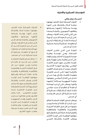 ‫الحديثة‬ ‫المدنية‬ ‫الدولة‬ ‫بناء‬ ‫أسس‬ :‫األول‬ ‫الكتاب‬
67
:‫واألمنية‬ ‫العسكرية‬ ‫المؤسسات‬
‫وطني‬ ‫جيش‬ ‫بناء‬ ‫أسس‬
± 	‫ـا‬‫ـ‬‫مهمته‬ ‫ـعب‬‫ـ‬‫الش‬ ‫ـك‬‫ـ‬‫مل‬ ‫ـلحة‬‫ـ‬‫المس‬ ‫ـوات‬‫ـ‬‫الق‬
‫أمنهــا‬ ‫علــى‬ ‫والحفــاظ‬ ‫البــاد‬ ‫حمايــة‬
‫وســيادتها‬ ‫أراضيهــا‬ ‫وســامة‬ ‫ووحــدة‬
‫وحدهــا‬ ‫والدولــة‬ .‫الجمهــوري‬ ‫ونظامهــا‬
‫ـر‬‫ـ‬‫ويحظ‬ ،‫ـوات‬‫ـ‬‫الق‬ ‫ـذه‬‫ـ‬‫ه‬ ‫ـئ‬‫ـ‬‫تنش‬ ‫ـي‬‫ـ‬‫الت‬ ‫ـي‬‫ـ‬‫ه‬
‫جهــة‬ ‫أو‬ ‫حــزب‬ ‫أو‬ ‫هيئــة‬ ‫أو‬ ‫فــرد‬ ‫أي‬ ‫علــى‬
‫فــرق‬ ‫أو‬ ‫تشــكيالت‬ ‫أي‬ ‫إنشــاء‬ ‫جماعــة‬ ‫أو‬
‫ـكرية‬‫ـ‬‫عس‬ ‫ـبة‬‫ـ‬‫ش‬ ‫أو‬ ‫ـكرية‬‫ـ‬‫عس‬ ‫ـات‬‫ـ‬‫تنظيم‬ ‫أو‬
.‫مســمى‬ ‫أي‬ ‫تحــت‬
± 	‫القــوات‬ ‫تنشــئ‬ ‫التــي‬ ‫هــي‬ ‫الدولــة‬
‫وطنيــة‬ ‫مؤسســة‬ ‫وهــي‬ ،‫المســلحة‬
‫ـا‬‫ـ‬‫بناؤه‬ ‫ـم‬‫ـ‬‫ويت‬ .‫ـاع‬‫ـ‬‫الدف‬ ‫وزارة‬ ‫ـع‬‫ـ‬‫تتب‬ ‫ـدة‬‫ـ‬‫موح‬
‫ـق‬‫ـ‬‫وف‬ ،‫ـة‬‫ـ‬‫جهوي‬ ‫ـر‬‫ـ‬‫وغي‬ ،‫ـة‬‫ـ‬‫وطني‬ ‫ـس‬‫ـ‬‫أس‬ ‫ـى‬‫ـ‬‫عل‬
‫االنتمــاء‬ ‫قيــم‬ ‫فيهــا‬ ‫تتكــرس‬ ‫عقيــدة‬
‫األساســية‬ ‫المهمــة‬ ‫ووضــوح‬ ،‫الوطنــي‬
‫ـن‬‫ـ‬‫التعيي‬ ‫ـان‬‫ـ‬‫ضم‬ ‫ـم‬‫ـ‬‫يت‬ ‫أن‬ ‫ـب‬‫ـ‬‫ويج‬ .‫ـش‬‫ـ‬‫للجي‬
‫قانونيــة‬ ‫أســس‬ ‫علــى‬ ‫فيهــا‬ ‫والترقيــة‬
‫أي‬ ‫عــن‬ ‫بهــا‬ ‫والنــأي‬ ،‫خالصــة‬ ‫ومهنيــة‬
‫ومهمتهــا‬ ،‫السياســي‬ ‫الشــأن‬ ‫فــي‬ ‫تدخــل‬
‫أراضيهــا‬ ‫وســامة‬ ‫الجمهوريــة‬ ‫حمايــة‬
‫ـة‬‫ـ‬‫أوجماع‬ ‫ـرد‬‫ـ‬‫ف‬ ‫أي‬ ‫ـى‬‫ـ‬‫عل‬ ‫ـر‬‫ـ‬‫ويحظ‬ .‫ـا‬‫ـ‬‫وأمنه‬
‫سياســي‬ ‫حــزب‬ ‫أو‬ ‫تنظيــم‬ ‫أو‬ ‫هيئــة‬ ‫أو‬
‫أو‬ ‫عســكرية‬ ‫تشــكيالت‬ ‫أو‬ ‫قــوات‬ ‫إنشــاء‬
‫وتحــت‬ ‫كان‬ ‫غــرض‬ ‫ألي‬ ‫عســكرية‬ ‫شــبه‬
. ‫مســمى‬ ‫أي‬
± 	‫لصالح‬ ‫ـة‬‫ـ‬‫المسلحـ‬ ‫القوات‬ ‫ـخير‬‫ـ‬‫تس‬ ‫ـر‬‫ـ‬‫ويحظ‬
‫ـب‬‫ـ‬‫ويج‬ ‫ـة‬‫ـ‬‫جماع‬ ‫أو‬ ‫ـة‬‫ـ‬‫عائل‬ ‫أو‬ ‫ـرد‬‫ـ‬‫ف‬ ‫أو‬ ‫ـزب‬‫ـ‬‫ح‬
‫ـة‬‫ـ‬‫الحزبيـ‬ ‫ـة‬‫ـ‬‫التفرق‬ ‫ـور‬‫ـ‬‫ص‬ ‫كل‬ ‫ـن‬‫ـ‬‫م‬ ‫ـا‬‫ـ‬‫صونه‬
‫والمناطقيــة‬ ‫والطائفيــة‬ ‫والعنصريــة‬
‫ـامها‬‫ـ‬‫وقيـ‬ ‫ـادها‬‫ـ‬‫لحيـ‬ ً‫ا‬‫ضمان‬ ‫ـك‬‫ـ‬‫وذل‬ ‫ـة‬‫ـ‬‫والقبلي‬
‫ـل‬‫ـ‬‫األمث‬ ‫ـه‬‫ـ‬‫الوجـ‬ ‫ـى‬‫ـ‬‫عل‬ ‫ـة‬‫ـ‬‫الوطنيـ‬ ‫ـا‬‫ـ‬‫بمهامه‬
‫الحزبــي‬ ‫والنشــاط‬ ‫االنتمــاء‬ ‫ويحظــر‬
ŨŨ‫الشــعب‬ ‫ملــك‬ ‫المســلحة‬ ‫القــوات‬
‫والحفــاظ‬ ‫البــاد‬ ‫حمايــة‬ ‫مهمتهــا‬
‫وســامة‬ ‫ووحــدة‬ ‫أمنهــا‬ ‫علــى‬
‫ونظامهــا‬ ‫وســيادتها‬ ‫أراضيهــا‬
‫هــي‬ ‫وحدهــا‬ ‫والدولــة‬ .‫الجمهــوري‬
‫ـر‬‫ـ‬‫ويحظ‬ ،‫ـوات‬‫ـ‬‫الق‬ ‫ـذه‬‫ـ‬‫ه‬ ‫ـئ‬‫ـ‬‫تنش‬ ‫ـي‬‫ـ‬‫الت‬
‫أو‬ ‫حــزب‬ ‫أو‬ ‫هيئــة‬ ‫أو‬ ‫فــرد‬ ‫أي‬ ‫علــى‬
‫ـكيالت‬‫ـ‬‫تش‬ ‫أي‬ ‫ـاء‬‫ـ‬‫إنش‬ ‫ـة‬‫ـ‬‫جماع‬ ‫أو‬ ‫ـة‬‫ـ‬‫جه‬
‫أو‬ ‫عســكرية‬ ‫تنظيمــات‬ ‫أو‬ ‫فــرق‬ ‫أو‬
.‫مســمى‬ ‫أي‬ ‫تحــت‬ ‫عســكرية‬ ‫شــبة‬
ŨŨ‫ـة‬‫ـ‬‫المسلحـ‬ ‫ـوات‬‫ـ‬‫الق‬ ‫ـخير‬‫ـ‬‫تس‬ ‫ـر‬‫ـ‬‫يحظ‬ )...(
‫أو‬ ‫عائلــة‬ ‫أو‬ ‫فــرد‬ ‫أو‬ ‫حــزب‬ ‫لصالــح‬
‫كل‬ ‫مــن‬ ‫صونهــا‬ ‫ويجــب‬ ‫جماعــة‬
‫والعنصريــة‬ ‫الحزبيـــة‬ ‫التفرقــة‬ ‫صــور‬
‫والقبليــة‬ ‫والمناطقيــة‬ ‫والطائفيــة‬
‫وقيـــامها‬ ‫لحيـــادها‬ ً‫ا‬‫ضمانــ‬ ‫وذلــك‬
‫الوجـــه‬ ‫علــى‬ ‫الوطنيـــة‬ ‫بمهامهــا‬
‫والنشــاط‬ ‫االنتمــاء‬ ‫ويحظــر‬ ‫األمثــل‬
‫ـمح‬‫ـ‬‫يس‬ ‫وال‬ ‫ـا‬‫ـ‬‫فيهـ‬ ‫ـي‬‫ـ‬‫والسياس‬ ‫الحزبي‬
‫ـاركة‬‫ـ‬‫بالمش‬ ‫ـة‬‫ـ‬‫الخدم‬ ‫ـاء‬‫ـ‬‫أثن‬ ‫ـبيها‬‫ـ‬‫لمنتس‬
‫لمــدة‬ ‫االنتخابيــة‬ ‫العمليــة‬ ‫فــي‬
‫يحظــر‬ ‫كمــا‬ . ‫انتخابيتيــن‬ ‫دورتيــن‬
‫قبــل‬ ‫مــن‬ ‫قياداتهــا‬ ‫تولــي‬ ‫القانــون‬
‫الجمهوريــة‬ ‫رؤســاء‬ ‫وأصهــار‬ ‫أقــارب‬
‫الدرجــة‬ ‫إلــى‬ ‫الحكومــة‬ ‫رؤســاء‬ ‫أو‬
‫مخالفــة‬ ‫وكل‬ . ‫القرابــة‬ ‫مــن‬ ‫الرابعــة‬
‫جســيمة‬ ‫جريمــة‬ ‫تعتبــر‬ ‫النــص‬ ‫لهــذ‬
. ‫القانــون‬ ‫عليهــا‬ ‫يعاقــب‬
 