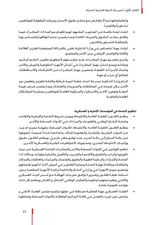 ‫الحديثة‬ ‫المدنية‬ ‫الدولة‬ ‫بناء‬ ‫أسس‬ :‫األول‬ ‫الكتاب‬
71
‫ـن‬‫ـ‬‫للمواطني‬ ‫ـة‬‫ـ‬‫المكفول‬ ‫ـه‬‫ـ‬‫وحريات‬ ‫ـان‬‫ـ‬‫االنس‬ ‫ـوق‬‫ـ‬‫حق‬ ‫ـادئ‬‫ـ‬‫مب‬ ‫ـع‬‫ـ‬‫م‬ ‫ـارض‬‫ـ‬‫يتع‬ ‫ال‬ ‫ـا‬‫ـ‬‫بم‬ ‫ـا‬‫ـ‬‫واختصاصاته‬
.ً‫ا‬‫وقانونيــ‬ ً‫ا‬‫دســتوري‬
± 	‫ـا‬‫ـ‬‫فيم‬ ‫ـرات‬‫ـ‬‫المخاب‬ ‫اداء‬ ‫ـة‬‫ـ‬‫بمراقب‬ ‫ـام‬‫ـ‬‫للقي‬ ‫ـم‬‫ـ‬‫له‬ ‫ـهود‬‫ـ‬‫المش‬ ‫ـن‬‫ـ‬‫المدنيي‬ ‫ـن‬‫ـ‬‫م‬ ‫ـة‬‫ـ‬‫خاص‬ ‫ـة‬‫ـ‬‫لجن‬ ‫ـاء‬‫ـ‬‫إنش‬
‫بهــا‬ ‫والمســاس‬ ‫انتهاكهــا‬ ‫عــدم‬ ‫يضمــن‬ ‫وبمــا‬ ‫العامــة‬ ‫والحريــات‬ ‫الحقــوق‬ ‫بجانــب‬ ‫يتعلــق‬
.‫والقانــون‬ ‫للدســتور‬ ‫بالمخالفــة‬
± 	‫ـة‬‫ـ‬‫العالق‬ ‫ـز‬‫ـ‬‫لتعزي‬ ‫ـة‬‫ـ‬‫المجتمعي‬ ‫ـراكة‬‫ـ‬‫بالش‬ ‫ـى‬‫ـ‬‫تعن‬ ‫ـة‬‫ـ‬‫الداخلي‬ ‫وزارة‬ ‫ـي‬‫ـ‬‫ف‬ ‫ـاص‬‫ـ‬‫اختص‬ ‫ـة‬‫ـ‬‫جه‬ ‫ـاء‬‫ـ‬‫انش‬
.‫ـع‬‫ـ‬‫والمجتم‬ ‫ـن‬‫ـ‬‫االم‬ ‫ـن‬‫ـ‬‫بي‬ ‫ـي‬‫ـ‬‫اﻹيجاب‬ ‫ـل‬‫ـ‬‫والتواص‬ ‫ـة‬‫ـ‬‫والثق‬
± 	‫الرشــيد‬ ‫الحكــم‬ ‫معاييــر‬ ‫ألعمالهــم‬ ‫ممارســتهم‬ ‫عنــد‬ ‫المخابــرات‬ ‫جهــاز‬ ‫منتســبو‬ ‫يلتــزم‬
‫ـن‬‫ـ‬‫واالم‬ ‫ـش‬‫ـ‬‫والجي‬ ‫ـة‬‫ـ‬‫الحكومي‬ ‫ـزة‬‫ـ‬‫األجه‬ ‫ـال‬‫ـ‬‫أعم‬ ‫ـي‬‫ـ‬‫ف‬ ‫ـرات‬‫ـ‬‫المخاب‬ ‫ـاز‬‫ـ‬‫جه‬ ‫ـل‬‫ـ‬‫تدخ‬ ‫ـع‬‫ـ‬‫ويمن‬ ‫ـه‬‫ـ‬‫ومبادئ‬
‫واالســتقطابات‬ ‫االختراقــات‬ ‫مــن‬ ‫المخابــرات‬ ‫جهــاز‬ ‫بتحصيــن‬ ‫الكفيلــة‬ ‫االجــراءات‬ ‫واتخــاذ‬
.‫جهــة‬ ‫أو‬ ‫حــزب‬ ‫أي‬ ‫لصالــح‬
± 	‫دور‬ ‫وتفعيــل‬ ‫لتعزيــز‬ ‫وكاملــة‬ ‫شــاملة‬ ‫امنيــة‬ ‫خطــة‬ ‫اعــداد‬ ‫بســرعة‬ ‫الداخليــة‬ ‫وزارة‬ ‫إلــزام‬
‫ـة‬‫ـ‬‫هيب‬ ‫ـرض‬‫ـ‬‫ف‬ ‫ـن‬‫ـ‬‫يضم‬ ‫ـا‬‫ـ‬‫وبم‬ ‫ـات‬‫ـ‬‫والطرق‬ ‫ـات‬‫ـ‬‫والمديري‬ ‫ـات‬‫ـ‬‫المحافظ‬ ‫ـي‬‫ـ‬‫ف‬ ‫ـه‬‫ـ‬‫فروع‬ ‫ـكل‬‫ـ‬‫ب‬ ‫ـن‬‫ـ‬‫االم‬
‫الممتلــكات‬ ‫وحمايــة‬ ‫للمواطنيــن‬ ‫العامــة‬ ‫والســكينة‬ ‫واالســتقرار‬ ‫االمــن‬ ‫وتوفيــر‬ ‫الدولــة‬
.‫والخاصــة‬ ‫العامــة‬
‫العسكرية‬ ‫و‬ ‫االمنية‬ ‫المؤسسات‬ ‫في‬ ‫الخدمة‬ ‫تنظيم‬
± 	‫والتقاعــد‬ ‫والترقيــة‬ ‫الخدمــة‬ ‫شــروط‬ ‫ويبيــن‬ ‫واالحتيــاط‬ ‫العامــة‬ ‫التعبئــة‬ ‫القانــون‬ ‫ينظــم‬
.‫واألمــن‬ ‫المســلحة‬ ‫القــوات‬ ‫فــي‬ ‫والجــزاءات‬ ‫والعقوبــات‬ ‫الوطنــي‬ ‫الدفــاع‬ ‫وخدمــة‬
± 	‫جــزء‬ ‫أو‬ ‫جميــع؛‬ ‫وتهيئــة‬ ،‫المســلحة‬ ‫للقــوات‬ ،‫واالحتيــاط‬ ،‫العامــة‬ َ‫التعبئــة‬ ُ‫القانــون‬ ‫ينظــم‬
‫ـا‬‫ـ‬‫لتحويله‬ ،ً‫ا‬‫ـ‬‫ـ‬‫صحيح‬ ً‫ا‬‫ـداد‬‫ـ‬‫إع‬ ‫ـا‬‫ـ‬‫واعداده‬ ،‫ـاد‬‫ـ‬‫للب‬ ‫ـة‬‫ـ‬‫والمعنوي‬ ،‫ـة‬‫ـ‬‫والمادي‬ ،‫ـرية‬‫ـ‬‫البش‬ ‫ـوارد‬‫ـ‬‫الم‬ ‫ـن‬‫ـ‬‫م‬
َ‫ـوق‬‫ـ‬‫حق‬ ُ‫ـون‬‫ـ‬‫القان‬ ‫ـم‬‫ـ‬‫وينظ‬ ، ٍّ‫ـي‬‫ـ‬‫خارج‬ ٍ‫ـر‬‫ـ‬‫خط‬ ‫ـع‬‫ـ‬‫توق‬ ‫ـد‬‫ـ‬‫عن‬ ‫ـرب‬‫ـ‬‫الح‬ ‫ـة‬‫ـ‬‫حال‬ ‫ـى‬‫ـ‬‫إل‬ ‫ـلم‬‫ـ‬‫الس‬ ‫ـة‬‫ـ‬‫حال‬ ‫ـن‬‫ـ‬‫م‬
.‫األخــرى‬ ‫والعســكرية‬ ‫الماديــة‬ ‫االحتياطيــات‬ ‫ومســتويات‬ ،‫البشــري‬ ‫االحتيــاط‬ ِ‫وواجبــات‬
± 	‫ـث‬‫ـ‬‫حي‬ ‫ـن‬‫ـ‬‫م‬ ‫ـكرية‬‫ـ‬‫العس‬ ‫ـة‬‫ـ‬‫الخدم‬ ‫ـرات‬‫ـ‬‫والمخاب‬ ‫ـن‬‫ـ‬‫واالم‬ ‫ـلحة‬‫ـ‬‫المس‬ ‫ـوات‬‫ـ‬‫الق‬ ‫ـي‬‫ـ‬‫ف‬ ‫ـن‬‫ـ‬‫القواني‬ ‫ـم‬‫ـ‬‫تنظ‬
‫أداء‬ ‫ـاالت‬‫ـ‬‫وح‬ ‫ـد‬‫ـ‬‫وقواع‬ ‫ـة‬‫ـ‬‫والترقي‬ ‫ـل‬‫ـ‬‫والتأهي‬ ‫ـب‬‫ـ‬‫والتدري‬ ‫ـة‬‫ـ‬‫واألقدمي‬ ‫ـوع‬‫ـ‬‫والتط‬ ‫ـب‬‫ـ‬‫والرت‬ ‫ـا‬‫ـ‬‫تكوينه‬
‫ـدالت‬‫ـ‬‫والب‬ ‫ـاوات‬‫ـ‬‫والع‬ ‫ـات‬‫ـ‬‫والمرتب‬ ‫ـات‬‫ـ‬‫والواجب‬ ‫ـوق‬‫ـ‬‫والحق‬ ‫ـة‬‫ـ‬‫الطبي‬ ‫ـة‬‫ـ‬‫والرعاي‬ ‫ـازات‬‫ـ‬‫واإلج‬ ‫ـة‬‫ـ‬‫الخدم‬
‫لواجباتهم‬ ‫ـم‬‫ـ‬‫أدائه‬ ‫ـاء‬‫ـ‬‫أثن‬ ‫الجيش‬ ‫ـي‬‫ـ‬‫ف‬ ‫ـن‬‫ـ‬‫العاملي‬ ‫ـة‬‫ـ‬‫وحماي‬ ‫ـة‬‫ـ‬‫الخدم‬ ‫ـة‬‫ـ‬‫نهاي‬ ‫ـأة‬‫ـ‬‫ومكاف‬ ‫ـآت‬‫ـ‬‫والمكاف‬
‫ـدون‬‫ـ‬‫ب‬ ‫ـة‬‫ـ‬‫المختص‬ ‫ـزة‬‫ـ‬‫األجه‬ ‫ـة‬‫ـ‬‫لرقاب‬ ‫ـة‬‫ـ‬‫والداخلي‬ ‫ـاع‬‫ـ‬‫الدف‬ ‫ـي‬‫ـ‬‫وزارت‬ ‫ـي‬‫ـ‬‫ف‬ ‫ـزة‬‫ـ‬‫األجه‬ ‫ـع‬‫ـ‬‫جمي‬ ‫ـع‬‫ـ‬‫وتخض‬
‫ـكري‬‫ـ‬‫العس‬ ‫ـاء‬‫ـ‬‫البن‬ ‫ـس‬‫ـ‬‫اس‬ ‫ـع‬‫ـ‬‫م‬ ‫ـة‬‫ـ‬‫الهيكل‬ ‫ـات‬‫ـ‬‫مخرج‬ ‫ـق‬‫ـ‬‫تواف‬ ‫ـرورة‬‫ـ‬‫وض‬ ‫ـون‬‫ـ‬‫للقان‬ ‫ـا‬‫ـ‬‫طبق‬ ‫ـتثناء‬‫ـ‬‫اس‬
‫ـك‬‫ـ‬‫ذل‬ ‫كل‬ ‫ـم‬‫ـ‬‫وينظ‬ ‫ـادل‬‫ـ‬‫الع‬ ‫و‬ ‫ـامل‬‫ـ‬‫الش‬ ‫ـي‬‫ـ‬‫الوطن‬ ‫ـل‬‫ـ‬‫والتمثي‬ ‫ـا‬‫ـ‬‫وعلمي‬ ‫ـا‬‫ـ‬‫ومهني‬ ‫ـا‬‫ـ‬‫وطني‬ ‫ـي‬‫ـ‬‫واالمن‬
. ‫ـة‬‫ـ‬‫عادل‬ ‫ـة‬‫ـ‬‫قانوني‬ ‫ـد‬‫ـ‬‫بقواع‬
± 	‫و‬ ‫ـى‬‫ـ‬‫األعل‬ ‫ـاء‬‫ـ‬‫القض‬ ‫ـس‬‫ـ‬‫مجل‬ ‫ـع‬‫ـ‬‫وتتب‬ ‫ـا‬‫ـ‬‫عمله‬ ‫ـي‬‫ـ‬‫ف‬ ‫ـتقلة‬‫ـ‬‫مس‬ ‫ـة‬‫ـ‬‫قضائي‬ ‫ـة‬‫ـ‬‫جه‬ ‫ـكري‬‫ـ‬‫العس‬ ‫ـاء‬‫ـ‬‫القض‬
‫ـا‬‫ـ‬‫وضباطه‬ ‫ـلحة‬‫ـ‬‫المس‬ ‫ـوات‬‫ـ‬‫بالق‬ ‫ـة‬‫ـ‬‫المتعلق‬ ‫ـم‬‫ـ‬‫الجرائ‬ ‫ـة‬‫ـ‬‫كاف‬ ‫ـي‬‫ـ‬‫ف‬ ‫ـل‬‫ـ‬‫بالفص‬ ‫ـره‬‫ـ‬‫غي‬ ‫دون‬ ‫ـص‬‫ـ‬‫يخت‬
 