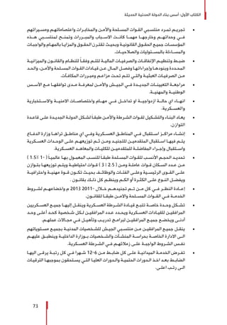 ‫الحديثة‬ ‫المدنية‬ ‫الدولة‬ ‫بناء‬ ‫أسس‬ :‫األول‬ ‫الكتاب‬
73
± 	‫ـيراتهم‬‫ـ‬‫ومس‬ ‫ـم‬‫ـ‬‫واعتصاماته‬ ‫ـرات‬‫ـ‬‫والمخاب‬ ‫ـن‬‫ـ‬‫واألم‬ ‫ـلحة‬‫ـ‬‫المس‬ ‫ـوات‬‫ـ‬‫الق‬ ‫ـبي‬‫ـ‬‫منتس‬ ‫ـرد‬‫ـ‬‫تم‬ ‫ـم‬‫ـ‬‫تجري‬
‫هــذه‬ ‫لمنتســبي‬ ‫وتمنــح‬ ‫والمبــررات‬ ‫االســباب‬ ‫كانــت‬ ‫مهمــا‬ ‫وخارجهــا‬ ‫وحداتهــم‬ ‫فــي‬
‫ـات‬‫ـ‬‫والواجب‬ ‫ـام‬‫ـ‬‫بالمه‬ ‫ـا‬‫ـ‬‫والمزاي‬ ‫ـوق‬‫ـ‬‫الحق‬ ‫ـرن‬‫ـ‬‫تقت‬ ‫ـث‬‫ـ‬‫وبحي‬ ‫ـة‬‫ـ‬‫القانوني‬ ‫ـوق‬‫ـ‬‫الحق‬ ‫ـع‬‫ـ‬‫جمي‬ ‫ـات‬‫ـ‬‫المؤسس‬
.‫والصالحيــات‬ ‫بالمســئوليات‬ ‫والمســاءلة‬
± 	‫ـة‬‫ـ‬‫والميزاني‬ ‫ـون‬‫ـ‬‫والقان‬ ‫ـام‬‫ـ‬‫للنظ‬ ً‫ا‬‫ـ‬‫ـ‬‫وفق‬ ‫ـم‬‫ـ‬‫لتت‬ ‫ـة‬‫ـ‬‫المالي‬ ‫ـات‬‫ـ‬‫والصرفي‬ ‫ـات‬‫ـ‬‫اإلنفاق‬ ‫ـم‬‫ـ‬‫وتنظي‬ ‫ـط‬‫ـ‬‫ضب‬
‫ـد‬‫ـ‬‫والح‬ ،‫ـن‬‫ـ‬‫واألم‬ ‫ـلحة‬‫ـ‬‫المس‬ ‫ـوات‬‫ـ‬‫الق‬ ‫ـادات‬‫ـ‬‫قي‬ ‫ـن‬‫ـ‬‫ع‬ ‫ـال‬‫ـ‬‫الم‬ ‫ـل‬‫ـ‬‫وفص‬ ‫ـا‬‫ـ‬‫وإجراءاته‬ ‫ـا‬‫ـ‬‫وبنوده‬ ‫ـددة‬‫ـ‬‫المح‬
.‫ـآت‬‫ـ‬‫المكاف‬ ‫ـررات‬‫ـ‬‫ومب‬ ‫ـم‬‫ـ‬‫مزاع‬ ‫ـت‬‫ـ‬‫تح‬ ‫ـم‬‫ـ‬‫تت‬ ‫ـي‬‫ـ‬‫والت‬ ‫ـة‬‫ـ‬‫العبثي‬ ‫ـات‬‫ـ‬‫الصرفي‬ ‫ـن‬‫ـ‬‫م‬
± 	‫األســس‬ ‫مــع‬ ‫توافقهــا‬ ‫مــدى‬ ‫لمعرفــة‬ ‫واألمــن‬ ‫الجيــش‬ ‫فــي‬ ‫الجديــدة‬ ‫التعيينــات‬ ‫مراجعــة‬
.‫والمهنيــة‬ ‫الوطنيــة‬
± 	‫واالســتخبارية‬ ‫االمنيــة‬ ‫واختصاصــات‬ ‫مهــام‬ ‫فــي‬ ‫تداخــل‬ ‫او‬ ‫ازدواجيــة‬ ‫حالــة‬ ‫اي‬ ‫انهــاء‬
.‫والعســكرية‬
± 	‫ـدة‬‫ـ‬‫قاع‬ ‫ـى‬‫ـ‬‫عل‬ ‫ـدة‬‫ـ‬‫الجدي‬ ‫ـة‬‫ـ‬‫الدول‬ ‫ـكل‬‫ـ‬‫لش‬ َ‫ا‬‫ـ‬‫ـ‬‫طبق‬ ‫ـن‬‫ـ‬‫واألم‬ ‫ـرطة‬‫ـ‬‫الش‬ ‫ـوات‬‫ـ‬‫لق‬ ‫ـكيل‬‫ـ‬‫والتش‬ ‫ـاء‬‫ـ‬‫البن‬ ‫ـاد‬‫ـ‬‫يع‬
.‫التوازن‬
± 	‫الدفــاع‬ ‫وزارة‬ ‫تراهــا‬ ‫مناطــق‬ ‫اي‬ ‫وفــي‬ ‫العســكرية‬ ‫المناطــق‬ ‫فــي‬ ‫اســتقبال‬ ‫مراكــز‬ ‫إنشــاء‬
‫ـكرية‬‫ـ‬‫العس‬ ‫ـدات‬‫ـ‬‫الوح‬ ‫ـى‬‫ـ‬‫عل‬ ‫ـم‬‫ـ‬‫توزيعه‬ ‫ـم‬‫ـ‬‫ث‬ ‫ـن‬‫ـ‬‫وم‬ ‫ـد‬‫ـ‬‫للتجني‬ ‫ـن‬‫ـ‬‫المتقدمي‬ ‫ـتقبال‬‫ـ‬‫اس‬ ‫ـا‬‫ـ‬‫فيه‬ ‫ـم‬‫ـ‬‫يت‬
.‫العســكرية‬ ‫والمعاهــد‬ ‫للكليــات‬ ‫للمتقدميــن‬ ‫المفاضلــة‬ ‫وإجــراء‬ ‫واســتقبال‬
± 	) 1.5% 1- ( َ‫ا‬‫ـ‬‫ـ‬‫عالمي‬ ‫ـا‬‫ـ‬‫به‬ ‫ـول‬‫ـ‬‫المعم‬ ‫ـب‬‫ـ‬‫للنس‬ َ‫ا‬‫ـ‬‫ـ‬‫طبق‬ ‫ـلحة‬‫ـ‬‫المس‬ ‫ـوات‬‫ـ‬‫للق‬ ‫ـب‬‫ـ‬‫األنس‬ ‫ـم‬‫ـ‬‫الحج‬ ‫ـد‬‫ـ‬‫تحدي‬
‫ـوازن‬‫ـ‬‫بت‬ ‫ـا‬‫ـ‬‫توزيعه‬ ‫ـم‬‫ـ‬‫ويت‬ ‫ـة‬‫ـ‬‫احتياطي‬ ‫ـوات‬‫ـ‬‫ق‬ ) 3 – 2.5 ( ‫ـن‬‫ـ‬‫وم‬ ‫ـة‬‫ـ‬‫عامل‬ ‫ـوات‬‫ـ‬‫ق‬ ‫ـكان‬‫ـ‬‫الس‬ ‫ـدد‬‫ـ‬‫ع‬ ‫ـن‬‫ـ‬‫م‬
‫واحترافيــة‬ ‫مهنيــة‬ ‫قــوة‬ ‫تكــون‬ ‫بحيــث‬ ‫والوظائــف‬ ‫الفئــات‬ ‫وعلــى‬ ‫الرئيســية‬ ‫القــوى‬ ‫علــى‬
. ‫ـون‬‫ـ‬‫بقان‬ ‫ـك‬‫ـ‬‫ذل‬ ‫كل‬ ‫ـم‬‫ـ‬‫وينظ‬ ‫ـم‬‫ـ‬‫الك‬ ‫أو‬ ‫ـرة‬‫ـ‬‫الكث‬ ‫ـى‬‫ـ‬‫عل‬ ‫ـوع‬‫ـ‬‫الن‬ ‫ـل‬‫ـ‬‫ويفض‬
± 	‫لشــروط‬ ‫واخضاعهــم‬ ‫م‬ 2013 2011- ‫خــال‬ ‫تجنيدهــم‬ ‫تــم‬ ‫مــن‬ ‫كل‬ ‫فــي‬ ‫النظــر‬ ‫إعــادة‬
.‫للقانــون‬ ‫طبقــا‬ ‫واالمــن‬ ‫المســلحة‬ ‫القــوات‬ ‫فــي‬ ‫الخدمــة‬
± 	‫ـكريين‬‫ـ‬‫العس‬ ‫ـع‬‫ـ‬‫جمي‬ ‫ـا‬‫ـ‬‫إليه‬ ‫ـل‬‫ـ‬‫وينق‬ ‫ـكرية‬‫ـ‬‫العس‬ ‫ـرطة‬‫ـ‬‫الش‬ ‫ـادة‬‫ـ‬‫قي‬ ‫ـع‬‫ـ‬‫تتب‬ ‫ـة‬‫ـ‬‫خاص‬ ‫ـدة‬‫ـ‬‫وح‬ ‫ـكل‬‫ـ‬‫تش‬
‫ـد‬‫ـ‬‫وح‬ ‫ـى‬‫ـ‬‫أعل‬ ‫ـد‬‫ـ‬‫كح‬ ‫ـخصية‬‫ـ‬‫ش‬ ‫ـكل‬‫ـ‬‫ل‬ ‫ـن‬‫ـ‬‫المرافقي‬ ‫ـدد‬‫ـ‬‫ع‬ ‫ـدد‬‫ـ‬‫ويح‬ ‫ـكرية‬‫ـ‬‫العس‬ ‫ـادات‬‫ـ‬‫للقي‬ ‫ـن‬‫ـ‬‫المرافقي‬
.‫ـم‬‫ـ‬‫عمله‬ ‫ـاالت‬‫ـ‬‫مج‬ ‫ـي‬‫ـ‬‫ف‬ ‫ـل‬‫ـ‬‫وتأهي‬ ‫ـب‬‫ـ‬‫تدري‬ ‫ـج‬‫ـ‬‫لبرام‬ ‫ـن‬‫ـ‬‫المرافقي‬ ‫ـع‬‫ـ‬‫جمي‬ ‫ـع‬‫ـ‬‫ويخض‬ ‫ـى‬‫ـ‬‫أدن‬
± 	‫ـتوياتهم‬‫ـ‬‫مس‬ ‫ـع‬‫ـ‬‫بجمي‬ ‫ـة‬‫ـ‬‫المدني‬ ‫ـخصيات‬‫ـ‬‫للش‬ ‫ـش‬‫ـ‬‫الجي‬ ‫ـبي‬‫ـ‬‫منتس‬ ‫ـن‬‫ـ‬‫م‬ ‫ـن‬‫ـ‬‫المرافقي‬ ‫ـع‬‫ـ‬‫جمي‬ ‫ـل‬‫ـ‬‫ينق‬
‫ـم‬‫ـ‬‫عليه‬ ‫ـق‬‫ـ‬‫وينطب‬ ‫ـة‬‫ـ‬‫الداخلي‬ ‫ـوزارة‬‫ـ‬‫ب‬ ‫ـخصيات‬‫ـ‬‫والش‬ ‫ـآت‬‫ـ‬‫المنش‬ ‫ـة‬‫ـ‬‫بحراس‬ ‫ـة‬‫ـ‬‫الخاص‬ ‫االدارة‬ ‫ـى‬‫ـ‬‫ال‬
.‫ـكرية‬‫ـ‬‫العس‬ ‫ـرطة‬‫ـ‬‫الش‬ ‫ـي‬‫ـ‬‫ف‬ ‫ـم‬‫ـ‬‫زمالئه‬ ‫ـى‬‫ـ‬‫عل‬ ‫ـة‬‫ـ‬‫الواجب‬ ‫ـروط‬‫ـ‬‫الش‬ ‫ـس‬‫ـ‬‫نف‬
± 	‫ـا‬‫ـ‬‫اليه‬ ‫ـى‬‫ـ‬‫يرق‬ ‫ـة‬‫ـ‬‫رتب‬ ‫كل‬ ‫ـي‬‫ـ‬‫ف‬ ‫ـهرا‬‫ـ‬‫ش‬ 12-6 ‫ـن‬‫ـ‬‫م‬ ‫ـط‬‫ـ‬‫ضاب‬ ‫كل‬ ‫ـى‬‫ـ‬‫عل‬ ‫ـة‬‫ـ‬‫الميداني‬ ‫ـة‬‫ـ‬‫الخدم‬ ‫ـرض‬‫ـ‬‫تف‬
‫ـات‬‫ـ‬‫الترقي‬ ‫ـا‬‫ـ‬‫بموجبه‬ ‫ـتحقون‬‫ـ‬‫يس‬ ‫ـي‬‫ـ‬‫الت‬ ‫ـا‬‫ـ‬‫العلي‬ ‫ـدورات‬‫ـ‬‫وال‬ ‫ـة‬‫ـ‬‫الحتمي‬ ‫ـدورات‬‫ـ‬‫ال‬ ‫ـذ‬‫ـ‬‫اخ‬ ‫ـد‬‫ـ‬‫بع‬ ‫ـط‬‫ـ‬‫الضاب‬
.‫ـى‬‫ـ‬‫اعل‬ ‫ـب‬‫ـ‬‫رت‬ ‫ـى‬‫ـ‬‫ال‬
 