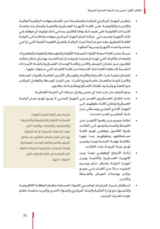 ‫الحديثة‬ ‫المدنية‬ ‫الدولة‬ ‫بناء‬ ‫أسس‬ :‫األول‬ ‫الكتاب‬
75
± 	‫الماليــة‬ ‫الرقابيــة‬ ‫بمهامــه‬ ‫القيــام‬ ‫مــن‬ ‫والمحاســبة‬ ‫للرقابــة‬ ‫المركــزي‬ ‫الجهــاز‬ ‫تمكيــن‬
‫واتخــاذ‬ ‫والمخابــرات‬ ‫واالمنيــة‬ ‫العســكرية‬ ‫األجهــزة‬ ‫كافــة‬ ‫علــى‬ ‫والقانونيــة‬ ‫واإلداريــة‬
‫ـي‬‫ـ‬‫ف‬ ‫ـف‬‫ـ‬‫موظ‬ ‫أي‬ ‫ـف‬‫ـ‬‫توقي‬ ‫ـك‬‫ـ‬‫ذل‬ ‫ـي‬‫ـ‬‫ف‬ ‫ـا‬‫ـ‬‫بم‬ ‫ـون‬‫ـ‬‫للقان‬ ‫ـا‬‫ـ‬ً‫ق‬‫وف‬ ‫ـك‬‫ـ‬‫ذل‬ ‫ـوء‬‫ـ‬‫ض‬ ‫ـى‬‫ـ‬‫عل‬ ‫ـة‬‫ـ‬‫القانوني‬ ‫ـراءات‬‫ـ‬‫االج‬
‫ـة‬‫ـ‬‫النياب‬ ‫ـى‬‫ـ‬‫إل‬ ‫ـه‬‫ـ‬‫واحالت‬ ‫ـه‬‫ـ‬‫بمهام‬ ‫ـزي‬‫ـ‬‫المرك‬ ‫ـاز‬‫ـ‬‫الجه‬ ‫ـام‬‫ـ‬‫قي‬ ‫ـة‬‫ـ‬‫عرقل‬ ‫ـي‬‫ـ‬‫ف‬ ‫ـبب‬‫ـ‬‫يتس‬ ‫ـزة‬‫ـ‬‫األجه‬ ‫ـك‬‫ـ‬‫تل‬
‫ـي‬‫ـ‬‫تراع‬ ‫ـي‬‫ـ‬‫الت‬ ‫ـة‬‫ـ‬‫الفني‬ ‫ـة‬‫ـ‬‫العلمي‬ ‫ـرق‬‫ـ‬‫بالط‬ ‫ـة‬‫ـ‬‫الرقاب‬ ‫ـراء‬‫ـ‬‫اج‬ ‫ـاة‬‫ـ‬‫مراع‬ ‫ـع‬‫ـ‬‫م‬ ‫ـه‬‫ـ‬‫مع‬ ‫ـق‬‫ـ‬‫للتحقي‬ ‫ـة‬‫ـ‬‫العام‬
.‫أعمالهــا‬ ‫وســرية‬ ‫األجهــزة‬ ‫هــذه‬ ‫حساســية‬
± 	‫ـرات‬‫ـ‬‫والمتفج‬ ‫ـة‬‫ـ‬‫والخفيف‬ ‫ـطة‬‫ـ‬‫والمتوس‬ ‫ـة‬‫ـ‬‫الثقيل‬ ‫ـلحة‬‫ـ‬‫المس‬ ‫ـوات‬‫ـ‬‫الق‬ ‫ـلحة‬‫ـ‬‫اس‬ ‫ـة‬‫ـ‬‫كاف‬ ‫ـر‬‫ـ‬‫حص‬ ‫ـرعة‬‫ـ‬‫س‬
‫ـف‬‫ـ‬‫مخال‬ ‫ـكل‬‫ـ‬‫ش‬ ‫ـاي‬‫ـ‬‫ب‬ ‫ـا‬‫ـ‬‫به‬ ‫ـرف‬‫ـ‬‫التص‬ ‫ـم‬‫ـ‬‫ت‬ ‫او‬ ‫ـت‬‫ـ‬‫بيع‬ ‫او‬ ‫ـت‬‫ـ‬‫صرف‬ ‫او‬ ‫ـت‬‫ـ‬‫نهب‬ ‫ـي‬‫ـ‬‫الت‬ ‫ـات‬‫ـ‬‫وااللي‬ ‫ـدات‬‫ـ‬‫والمع‬
‫االجــراءات‬ ‫واتخــاذ‬ ‫العســكرية‬ ‫الوحــدات‬ ‫وكافــة‬ ‫واالمــن‬ ‫الجيــش‬ ‫مخــازن‬ ‫مــن‬ ‫للقانــون‬
. ‫ـا‬‫ـ‬‫عليه‬ ‫ـتولت‬‫ـ‬‫اس‬ ‫ـي‬‫ـ‬‫الت‬ ‫ـراف‬‫ـ‬‫االط‬ ‫ـة‬‫ـ‬‫كاف‬ ‫ـن‬‫ـ‬‫م‬ ‫ـلحة‬‫ـ‬‫االس‬ ‫ـك‬‫ـ‬‫تل‬ ‫ـة‬‫ـ‬‫كاف‬ ‫ـتعادة‬‫ـ‬‫الس‬ ‫ـمة‬‫ـ‬‫الحاس‬
± 	‫المســلحة‬ ‫بالقــوات‬ ‫الخاصــة‬ ‫األخــرى‬ ‫والوســائل‬ ‫واألليــات‬ ‫األســلحة‬ ‫شــراء‬ ‫عمليــة‬ ‫إخضــاع‬
‫ـر‬‫ـ‬‫المباش‬ ‫ـل‬‫ـ‬‫والتعام‬ ‫ـطاء‬‫ـ‬‫الوس‬ ‫ـار‬‫ـ‬‫التج‬ ‫ـر‬‫ـ‬‫عب‬ ‫ـراء‬‫ـ‬‫الش‬ ‫ـع‬‫ـ‬‫ومن‬ ‫ـة‬‫ـ‬‫خاص‬ ‫ـات‬‫ـ‬‫مناقص‬ ‫ـة‬‫ـ‬‫للجن‬ ‫ـن‬‫ـ‬‫واألم‬
.‫بقانــون‬ ‫ذلــك‬ ‫وينظــم‬ ‫ح‬ُّ‫ل‬‫التســ‬ ‫نفقــات‬ ‫وترشــيد‬ ‫ــع‬ِّ‫ن‬‫ص‬ُ‫الم‬ ‫مــع‬
± 	.‫العسكرية‬ ‫الخزينة‬ ‫الى‬ ‫مرتبات‬ ‫وتنزل‬ ‫مسمى‬ ‫اي‬ ‫تحت‬ ‫فرار‬ ‫بدل‬ ‫التجنيد‬ ‫يمنع‬
± 	‫الرتبــة‬ ‫حمــل‬ ‫لهــم‬ ‫يجــوز‬ ‫ال‬ ‫المدنــي‬ ‫الجهــاز‬ ‫فــي‬ ‫للعمــل‬ ‫العســكريين‬ ‫انتقــال‬ ‫عنــد‬
‫ـى‬‫ـ‬‫إل‬ ‫ـم‬‫ـ‬‫حقوقه‬ ‫ـة‬‫ـ‬‫كاف‬ ‫ـل‬‫ـ‬‫وتنق‬ ‫ـكرية‬‫ـ‬‫العس‬
‫مــن‬ ‫ويســتثنى‬ ‫المدنــي‬ ‫اإلداري‬ ‫الجهــاز‬
. ‫محــدده‬ ‫لفتــره‬ ‫المعاريــن‬ ‫ذلــك‬
± 	‫مــن‬ ‫األجليــن‬ ‫بلغــوا‬ ‫مــن‬ ‫جميــع‬ ‫إحالــة‬
‫التقاعــد‬ ‫إلــى‬ ‫والجنــود‬ ‫والصــف‬ ‫الضبــاط‬
‫كافــة‬ ‫لهــم‬ ‫ويعطــى‬ ‫القانــون‬ ‫بقــوة‬
‫فيهــا‬ ‫بمــا‬ ‫وحقوقهــم‬ ‫مســتحقاتهم‬
‫يضمــن‬ ‫وبمــا‬ ‫الخدمــة‬ ‫نهايــة‬ ‫مكافئــة‬
.‫التقاعــد‬ ‫بعــد‬ ‫كريمــة‬ ‫حيــاة‬ ‫لهــم‬
± 	‫بيــن‬ ‫فيمــا‬ ‫الوظيفــي‬ ‫االزدواج‬ ‫إزالــة‬
‫وبيــن‬ ‫واألمنيــة‬ ‫العســكرية‬ ‫األجهــزة‬
‫ويحــرم‬ ‫عــام‬ ‫بشــكل‬ ‫الدولــة‬ ‫أجهــزة‬
‫جميــع‬ ‫فــي‬ ‫الغيــاب‬ ‫عــن‬ ‫بــدال‬ ‫التجنيــد‬
‫والشــرطة‬ ‫الجيــش‬ ‫ووحــدات‬ ‫دوائــر‬
.‫واالمــن‬
± 	‫االلكترونيــة‬ ‫البطاقــة‬ ‫بنظــام‬ ‫المســلحة‬ ‫القــوات‬ ‫لمنتســبي‬ ‫المرتبــات‬ ‫صــرف‬ ‫اســتكمال‬
‫ـام‬‫ـ‬‫نظ‬ ‫ـاد‬‫ـ‬‫باعتم‬ ‫ـد‬‫ـ‬‫والبري‬ ‫ـرى‬‫ـ‬‫االخ‬ ‫ـوك‬‫ـ‬‫والبن‬ ‫ـزي‬‫ـ‬‫المرك‬ ‫ـك‬‫ـ‬‫والبن‬ ‫ـة‬‫ـ‬‫المالي‬ ‫وزارة‬ ‫ـع‬‫ـ‬‫م‬ ‫ـيق‬‫ـ‬‫والتنس‬
.‫المرتــب‬ ‫لصــرف‬ ‫موحــد‬
‫القوات‬ ‫اسلحة‬ ‫كافة‬ ‫حصر‬ ‫سرعة‬
‫والخفيفة‬ ‫والمتوسطة‬ ‫الثقيلة‬ ‫المسلحة‬
‫التي‬ ‫واالليات‬ ‫والمعدات‬ ‫والمتفجرات‬
‫التصرف‬ ‫تم‬ ‫او‬ ‫بيعت‬ ‫او‬ ‫صرفت‬ ‫او‬ ‫نهبت‬
‫مخازن‬ ‫من‬ ‫للقانون‬ ‫مخالف‬ ‫شكل‬ ‫باي‬ ‫بها‬
‫العسكرية‬ ‫الوحدات‬ ‫وكافة‬ ‫واالمن‬ ‫الجيش‬
‫كافة‬ ‫الستعادة‬ ‫الحاسمة‬ ‫االجراءات‬ ‫واتخاذ‬
‫التي‬ ‫االطراف‬ ‫كافة‬ ‫من‬ ‫االسلحة‬ ‫تلك‬
. ‫عليها‬ ‫استولت‬
 