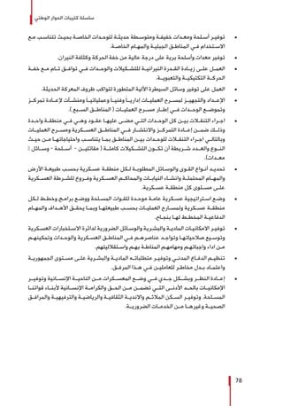 ‫الوطني‬ ‫الحوار‬ ‫كتيبات‬ ‫سلسلة‬
78
± 	‫ـع‬‫ـ‬‫م‬ ‫ـب‬‫ـ‬‫تتناس‬ ‫ـث‬‫ـ‬‫بحي‬ ‫ـة‬‫ـ‬‫الخاص‬ ‫ـدات‬‫ـ‬‫للوح‬ ‫ـة‬‫ـ‬‫حديث‬ ‫ـطة‬‫ـ‬‫ومتوس‬ ‫ـة‬‫ـ‬‫خفيف‬ ‫ـدات‬‫ـ‬‫ومع‬ ‫ـلحة‬‫ـ‬‫أس‬ ‫ـر‬‫ـ‬‫توفي‬
.‫ـة‬‫ـ‬‫الخاص‬ ‫ـام‬‫ـ‬‫والمه‬ ‫ـة‬‫ـ‬‫الجبلي‬ ‫ـق‬‫ـ‬‫المناط‬ ‫ـي‬‫ـ‬‫ف‬ ‫ـتخدام‬‫ـ‬‫االس‬
± 	.‫النيران‬ ‫وكثافة‬ ‫الحركة‬ ‫خفة‬ ‫من‬ ‫عالية‬ ‫درجة‬ ‫على‬ ‫برية‬ ‫وأسلحة‬ ‫معدات‬ ‫توفير‬
± 	‫خفــة‬ ‫مــع‬ ‫تــام‬ ‫توافــق‬ ‫فــي‬ ‫والوحــدات‬ ‫للتشــكيالت‬ ‫النيرانيــة‬ ‫القــدرة‬ ‫زيــادة‬ ‫علــى‬ ‫العمــل‬
.‫والتعبويــة‬ ‫التكتيكيــة‬ ‫الحركــة‬
± 	.‫الحديثة‬ ‫المعركة‬ ‫ظروف‬ ‫لتواكب‬ ‫المتطورة‬ ‫األلية‬ ‫السيطرة‬ ‫وسائل‬ ‫توفير‬ ‫على‬ ‫العمل‬
± 	‫تمركــز‬ ‫إلعــادة‬ ‫ومنشــآت‬ َ‫ا‬‫وعملياتيــ‬ َ‫ا‬‫وفنيــ‬ َ‫ا‬‫إداريــ‬ ‫العمليــات‬ ‫لمســرح‬ ‫والتجهيــز‬ ‫اإلعــداد‬
.) ‫الســبع‬ ‫المناطــق‬ ( ‫العمليــات‬ ‫مســرح‬ ‫إطــار‬ ‫فــي‬ ‫الوحــدات‬ ‫وتموضــع‬
± 	‫ـدة‬‫ـ‬‫واح‬ ‫ـة‬‫ـ‬‫منطق‬ ‫ـي‬‫ـ‬‫ف‬ ‫ـي‬‫ـ‬‫وه‬ ‫ـود‬‫ـ‬‫عق‬ ‫ـا‬‫ـ‬‫عليه‬ ‫ـى‬‫ـ‬‫مض‬ ‫ـي‬‫ـ‬‫الت‬ ‫ـدات‬‫ـ‬‫الوح‬ ‫كل‬ ‫ـن‬‫ـ‬‫بي‬ ‫ـات‬‫ـ‬‫التنق‬ ‫ـراء‬‫ـ‬‫اج‬
‫العمليــات‬ ‫ومســرح‬ ‫العســكرية‬ ‫المناطــق‬ ‫فــي‬ ‫واالنتشــار‬ ‫التمركــز‬ ‫إعــادة‬ ‫ضمــن‬ ‫وذلــك‬
‫ـث‬‫ـ‬‫حي‬ ‫ـن‬‫ـ‬‫م‬ ‫ـا‬‫ـ‬‫واحتياجاته‬ ‫ـب‬‫ـ‬‫يتناس‬ ‫ـا‬‫ـ‬‫بم‬ ‫ـق‬‫ـ‬‫المناط‬ ‫ـن‬‫ـ‬‫بي‬ ‫ـدات‬‫ـ‬‫للوح‬ ‫ـات‬‫ـ‬‫التنق‬ ‫ـراء‬‫ـ‬‫اج‬ ‫ـي‬‫ـ‬‫وبالتال‬
– ‫وســائل‬ - ‫أســلحة‬ - ‫مقاتليــن‬ ( ‫كاملــة‬ ‫التشــكيالت‬ ‫تكــون‬ ‫أن‬ ‫شــريطة‬ ‫والعــدد‬ ‫النــوع‬
.)‫معــدات‬
± 	‫األرض‬ ‫ـة‬‫ـ‬‫طبيع‬ ‫ـب‬‫ـ‬‫بحس‬ ‫ـكرية‬‫ـ‬‫عس‬ ‫ـة‬‫ـ‬‫منطق‬ ‫ـكل‬‫ـ‬‫ل‬ ‫ـة‬‫ـ‬‫المطلوب‬ ‫ـائل‬‫ـ‬‫والوس‬ ‫ـوى‬‫ـ‬‫الق‬ ‫ـواع‬‫ـ‬‫أن‬ ‫ـد‬‫ـ‬‫تحدي‬
‫العســكرية‬ ‫للشــرطة‬ ‫وفــروع‬ ‫العســكرية‬ ‫والمحاكــم‬ ‫النيابــات‬ ‫وانشــاء‬ ‫المحتملــة‬ ‫والمهــام‬
.‫ـكرية‬‫ـ‬‫عس‬ ‫ـة‬‫ـ‬‫منطق‬ ‫كل‬ ‫ـتوى‬‫ـ‬‫مس‬ ‫ـى‬‫ـ‬‫عل‬
± 	‫ـكل‬‫ـ‬‫ل‬ ‫ـط‬‫ـ‬‫وخط‬ ‫ـج‬‫ـ‬‫برام‬ ‫ـع‬‫ـ‬‫ووض‬ ‫ـلحة‬‫ـ‬‫المس‬ ‫ـوات‬‫ـ‬‫للق‬ ‫ـدة‬‫ـ‬‫موح‬ ‫ـة‬‫ـ‬‫عام‬ ‫ـكرية‬‫ـ‬‫عس‬ ‫ـتراتيجية‬‫ـ‬‫اس‬ ‫ـع‬‫ـ‬‫وض‬
‫والمهــام‬ ‫األهــداف‬ ‫يحقــق‬ ‫وبمــا‬ ‫طبيعتهــا‬ ‫بحســب‬ ‫العمليــات‬ ‫ولمســارح‬ ‫عســكرية‬ ‫منطقــة‬
.‫ـاح‬‫ـ‬‫بنج‬ ‫ـا‬‫ـ‬‫له‬ ‫ـط‬‫ـ‬‫المخط‬ ‫ـة‬‫ـ‬‫الدفاعي‬
± 	‫ـكرية‬‫ـ‬‫العس‬ ‫ـتخبارات‬‫ـ‬‫االس‬ ‫لدائرة‬ ‫الضرورية‬ ‫ـائل‬‫ـ‬‫والوس‬ ‫ـرية‬‫ـ‬‫والبش‬ ‫ـة‬‫ـ‬‫المادي‬ ‫ـات‬‫ـ‬‫االمكاني‬ ‫ـر‬‫ـ‬‫توفي‬
‫ـم‬‫ـ‬‫وتمكينه‬ ‫ـدات‬‫ـ‬‫والوح‬ ‫ـكرية‬‫ـ‬‫العس‬ ‫ـق‬‫ـ‬‫المناط‬ ‫ـي‬‫ـ‬‫ف‬ ‫ـم‬‫ـ‬‫عناصره‬ ‫ـد‬‫ـ‬‫وتواج‬ ‫ـا‬‫ـ‬‫صالحياته‬ ‫ـيع‬‫ـ‬‫وتوس‬
.‫ـتقالليتهم‬‫ـ‬‫واس‬ ‫ـم‬‫ـ‬‫به‬ ‫ـة‬‫ـ‬‫المناط‬ ‫ـم‬‫ـ‬‫ومهامه‬ ‫ـم‬‫ـ‬‫واجباته‬ ‫اداء‬ ‫ـن‬‫ـ‬‫م‬
± 	‫ـة‬‫ـ‬‫الجمهوري‬ ‫ـتوى‬‫ـ‬‫مس‬ ‫ـى‬‫ـ‬‫عل‬ ‫ـرية‬‫ـ‬‫والبش‬ ‫ـة‬‫ـ‬‫المادي‬ ‫ـه‬‫ـ‬‫متطلبات‬ ‫ـر‬‫ـ‬‫وتوفي‬ ‫ـي‬‫ـ‬‫المدن‬ ‫ـاع‬‫ـ‬‫الدف‬ ‫ـم‬‫ـ‬‫تنظي‬
.‫ـق‬‫ـ‬‫المرف‬ ‫ـذا‬‫ـ‬‫ه‬ ‫ـي‬‫ـ‬‫ف‬ ‫ـن‬‫ـ‬‫للعاملي‬ ‫ـر‬‫ـ‬‫مخاط‬ ‫ـدل‬‫ـ‬‫ب‬ ‫ـاد‬‫ـ‬‫واعتم‬
± 	‫وتوفيــر‬ ‫اإلنســانية‬ ‫الناحيــة‬ ‫مــن‬ ‫المعســكرات‬ ‫وضــع‬ ‫فــي‬ ‫جــدي‬ ‫وبشــكل‬ ‫النظــر‬ ‫إعــادة‬
‫قواتنــا‬ ‫ألبنــاء‬ ‫اإلنســانية‬ ‫والكرامــة‬ ‫الحــق‬ ‫مــن‬ ‫تضمــن‬ ‫التــي‬ ‫األدنــى‬ ‫بالحــد‬ ‫اإلمكانيــات‬
‫ـق‬‫ـ‬‫والمراف‬ ‫ـة‬‫ـ‬‫والترفيهي‬ ‫ـة‬‫ـ‬‫والرياضي‬ ‫ـة‬‫ـ‬‫الثقافي‬ ‫ـة‬‫ـ‬‫واالندي‬ ‫ـم‬‫ـ‬‫المالئ‬ ‫ـكن‬‫ـ‬‫الس‬ ‫ـر‬‫ـ‬‫وتوفي‬ ,‫ـلحة‬‫ـ‬‫المس‬
.‫الضروريــة‬ ‫الخدمــات‬ ‫مــن‬ ‫وغيرهــا‬ ‫الصحيــة‬
 