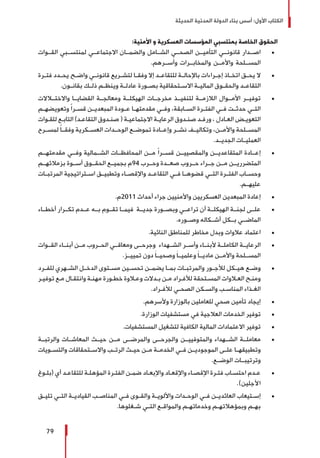 ‫الحديثة‬ ‫المدنية‬ ‫الدولة‬ ‫بناء‬ ‫أسس‬ :‫األول‬ ‫الكتاب‬
79
:‫األمنية‬ ‫و‬ ‫العسكرية‬ ‫المؤسسات‬ ‫بمنتسبي‬ ‫الخاصة‬ ‫الحقوق‬
± 	‫القــوات‬ ‫لمنتســبي‬ ‫االجتماعــي‬ ‫والضمــان‬ ‫الشــامل‬ ‫الصحــي‬ ‫التأميــن‬ ‫قانونــي‬ ‫اصــدار‬
.‫وأســرهم‬ ‫والمخابــرات‬ ‫واألمــن‬ ‫المســلحة‬
± 	‫ـرة‬‫ـ‬‫فت‬ ‫ـدد‬‫ـ‬‫يح‬ ‫ـح‬‫ـ‬‫واض‬ ‫ـي‬‫ـ‬‫قانون‬ ‫ـريع‬‫ـ‬‫لتش‬ ‫ـا‬‫ـ‬‫وفق‬ ‫إال‬ ‫ـد‬‫ـ‬‫للتقاع‬ ‫ـة‬‫ـ‬‫باإلحال‬ ‫ـراءات‬‫ـ‬‫إج‬ ‫ـاذ‬‫ـ‬‫اتخ‬ ‫ـق‬‫ـ‬‫يح‬ ‫ال‬
.‫بقانــون‬ ‫ذلــك‬ ‫وينظــم‬ ‫عادلــة‬ ‫بصــورة‬ ‫االســتحقاقية‬ ‫الماليــة‬ ‫والحقــوق‬ ‫التقاعــد‬
± 	‫واالختــاالت‬ ‫القضايــا‬ ‫ومعالجــة‬ ‫الهيكلــة‬ ‫مخرجــات‬ ‫لتنفيــذ‬ ‫الالزمــة‬ ‫األمــوال‬ ‫توفيــر‬
‫ـم‬‫ـ‬‫وتعويضه‬ ً‫ا‬‫ـر‬‫ـ‬‫قس‬ ‫ـن‬‫ـ‬‫المبعدي‬ ‫ـودة‬‫ـ‬‫ع‬ ‫ـا‬‫ـ‬‫مقدمته‬ ‫ـي‬‫ـ‬‫وف‬ ،‫ـابقة‬‫ـ‬‫الس‬ ‫ـرة‬‫ـ‬‫الفت‬ ‫ـي‬‫ـ‬‫ف‬ ‫ـت‬‫ـ‬‫حدث‬ ‫ـي‬‫ـ‬‫الت‬
‫ـوات‬‫ـ‬‫للق‬ ‫ـع‬‫ـ‬‫التاب‬ )‫ـد‬‫ـ‬‫التقاع‬ ‫ـدوق‬‫ـ‬‫صن‬ ( ‫ـة‬‫ـ‬‫االجتماعي‬ ‫ـة‬‫ـ‬‫الرعاي‬ ‫ـدوق‬‫ـ‬‫صن‬ ‫ـد‬‫ـ‬‫ورف‬ ، ‫ـادل‬‫ـ‬‫الع‬ ‫ـض‬‫ـ‬‫التعوي‬
‫لمســرح‬ ً‫ا‬‫وفقــ‬ ‫العســكرية‬ ‫الوحــدات‬ ‫تموضــع‬ ‫وإعــادة‬ ‫نشــر‬ ‫وتكاليــف‬ ،‫واألمــن‬ ‫المســلحة‬
.‫الجديــد‬ ‫العمليــات‬
± 	‫مقدمتهــم‬ ‫وفــي‬ ‫الشــمالية‬ ‫المحافظــات‬ ‫مــن‬ ً‫ا‬‫قســر‬ ‫والمقصييــن‬ ‫المتقاعديــن‬ ‫إعــادة‬
‫بزمالئهــم‬ ‫أســوة‬ ‫الحقــوق‬ ‫بجميــع‬ ‫49م‬ ‫وحــرب‬ ‫صعــدة‬ ‫حــروب‬ ‫جــراء‬ ‫مــن‬ ‫المتضرريــن‬
‫المرتبــات‬ ‫اســتراتيجية‬ ‫وتطبيــق‬ ‫واإلقصــاء‬ ‫التقاعــد‬ ‫فــي‬ ‫قضوهــا‬ ‫التــي‬ ‫الفتــرة‬ ‫وحســاب‬
.‫عليهــم‬
± 	.‫1102م‬ ‫أحداث‬ ‫جراء‬ ‫واألمنيين‬ ‫العسكريين‬ ‫المبعدين‬ ‫إعادة‬
± 	‫أخطــاء‬ ‫تكــرار‬ ‫عــدم‬ ‫بــه‬ ‫تقــوم‬ ‫فيمــا‬ ‫جديــة‬ ‫وبصــورة‬ ‫تراعــي‬ ‫أن‬ ‫الهيكلــة‬ ‫لجنــة‬ ‫علــى‬
.‫وصــوره‬ ‫أشــكاله‬ ‫بــكل‬ ‫الماضــي‬
± 	.‫النائية‬ ‫للمناطق‬ ‫مخاطر‬ ‫وبدل‬ ‫عالوات‬ ‫اعتماد‬
± 	‫القــوات‬ ‫أبنــاء‬ ‫مــن‬ ‫الحــروب‬ ‫ومعاقــي‬ ‫وجرحــى‬ ‫الشــهداء‬ ‫وأســر‬ ‫ألبنــاء‬ ‫الكاملــة‬ ‫الرعايــة‬
.‫تمييــز‬ ‫دون‬ َ‫ا‬‫وصحيــ‬ َ‫ا‬‫وعلميــ‬ َ‫ا‬‫ماديــ‬ ‫واألمــن‬ ‫المســلحة‬
± 	‫للفــرد‬ ‫الشــهري‬ ‫الدخــل‬ ‫مســتوى‬ ‫تحســين‬ ‫يضمــن‬ ‫بمــا‬ ‫والمرتبــات‬ ‫لألجــور‬ ‫هيــكل‬ ‫وضــع‬
‫ـر‬‫ـ‬‫توفي‬ ‫ـع‬‫ـ‬‫م‬ ‫ـال‬‫ـ‬‫وانتق‬ ‫ـة‬‫ـ‬‫مهن‬ ‫ـورة‬‫ـ‬‫خط‬ ‫ـاوة‬‫ـ‬‫وع‬ ‫ـدالت‬‫ـ‬‫ب‬ ‫ـن‬‫ـ‬‫م‬ ‫ـراد‬‫ـ‬‫لألف‬ ‫ـتحقة‬‫ـ‬‫المس‬ ‫ـاوات‬‫ـ‬‫الع‬ ‫ـح‬‫ـ‬‫ومن‬
.‫ـراد‬‫ـ‬‫لألف‬ ‫ـي‬‫ـ‬‫الصح‬ ‫ـكن‬‫ـ‬‫والس‬ ‫ـب‬‫ـ‬‫المناس‬ ‫ـذاء‬‫ـ‬‫الغ‬
± 	.‫وألسرهم‬ ‫بالوزارة‬ ‫للعاملين‬ ‫صحي‬ ‫تأمين‬ ‫إيجاد‬
± 	.‫الوزارة‬ ‫مستشفيات‬ ‫في‬ ‫العالجية‬ ‫الخدمات‬ ‫توفير‬
± 	.‫المستشفيات‬ ‫لتشغيل‬ ‫الكافية‬ ‫المالية‬ ‫االعتمادات‬ ‫توفير‬
± 	‫والرتبــة‬ ‫المعاشــات‬ ‫حيــث‬ ‫مــن‬ ‫والمرضــى‬ ‫والجرحــى‬ ‫والمتوفييــن‬ ‫الشــهداء‬ ‫معاملــة‬
‫والتســويات‬ ‫واالســتحقاقات‬ ‫الرتــب‬ ‫حيــث‬ ‫مــن‬ ‫الخدمــة‬ ‫فــي‬ ‫الموجوديــن‬ ‫علــى‬ ‫وتطبيقهــا‬
.‫الوضــع‬ ‫وترتيبــات‬
± 	‫ـوغ‬‫ـ‬‫(بل‬ ‫أي‬ ‫ـد‬‫ـ‬‫للتقاع‬ ‫ـة‬‫ـ‬‫المؤهل‬ ‫ـرة‬‫ـ‬‫الفت‬ ‫ـن‬‫ـ‬‫ضم‬ ‫ـاد‬‫ـ‬‫واإلبع‬ ‫ـاد‬‫ـ‬‫واإلقع‬ ‫ـاء‬‫ـ‬‫اإلقص‬ ‫ـرة‬‫ـ‬‫فت‬ ‫ـاب‬‫ـ‬‫احتس‬ ‫ـدم‬‫ـ‬‫ع‬
.)‫األجلين‬
± 	‫ـق‬‫ـ‬‫تلي‬ ‫ـي‬‫ـ‬‫الت‬ ‫ـة‬‫ـ‬‫القيادي‬ ‫ـب‬‫ـ‬‫المناص‬ ‫ـي‬‫ـ‬‫ف‬ ‫ـوى‬‫ـ‬‫والق‬ ‫ـة‬‫ـ‬‫واأللوي‬ ‫ـدات‬‫ـ‬‫الوح‬ ‫ـي‬‫ـ‬‫ف‬ ‫ـن‬‫ـ‬‫العائدي‬ ‫ـتيعاب‬‫ـ‬‫إس‬
.‫ـغلوها‬‫ـ‬‫ش‬ ‫ـي‬‫ـ‬‫الت‬ ‫ـع‬‫ـ‬‫والمواق‬ ‫ـم‬‫ـ‬‫وخدماته‬ ‫ـم‬‫ـ‬‫وبمؤهالته‬ ‫ـم‬‫ـ‬‫به‬
 