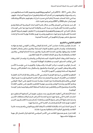‫الحديثة‬ ‫المدنية‬ ‫الدولة‬ ‫بناء‬ ‫أسس‬ :‫األول‬ ‫الكتاب‬
81
‫ـن‬‫ـ‬‫م‬ ‫ـتحقاتهم‬‫ـ‬‫مس‬ ‫ـة‬‫ـ‬‫كاف‬ ‫ـم‬‫ـ‬‫ومنحه‬ ‫ـم‬‫ـ‬‫ووظائفه‬ ‫ـم‬‫ـ‬‫أعماله‬ ‫ـى‬‫ـ‬‫إل‬ ‫2102م‬ ، 2011 ‫ـي‬‫ـ‬‫عام‬ ‫ـال‬‫ـ‬‫خ‬
،‫عليهم‬ ‫ـات‬‫ـ‬‫المرتب‬ ‫ـتراتيجية‬‫ـ‬‫اس‬ ‫ـق‬‫ـ‬‫وتطبي‬ ‫ـابقة‬‫ـ‬‫الس‬ ‫ـترة‬‫ـ‬‫الفـ‬ ‫ـن‬‫ـ‬‫ع‬ ‫ـم‬‫ـ‬‫وتعويضه‬ ‫ـويات‬‫ـ‬‫وتس‬ ‫ـب‬‫ـ‬‫رت‬
‫ـكلت‬‫ـ‬‫وتش‬ ‫09م‬ ‫ـام‬‫ـ‬‫ع‬ ‫ـم‬‫ـ‬‫بعودته‬ ‫ـرارات‬‫ـ‬‫ق‬ ‫ـدرت‬‫ـ‬‫ص‬ ‫ـذي‬‫ـ‬‫ال‬ ‫ـام‬‫ـ‬‫أرق‬ ‫ـة‬‫ـ‬‫خمس‬ ‫ـاب‬‫ـ‬‫أصح‬ ‫ـك‬‫ـ‬‫ذل‬ ‫ـي‬‫ـ‬‫ف‬ ‫ـا‬‫ـ‬‫بم‬
. ‫ـك‬‫ـ‬‫ذل‬ ‫ـذ‬‫ـ‬‫تنفي‬ ‫ـم‬‫ـ‬‫يت‬ ‫ـم‬‫ـ‬‫ول‬ ‫7002م‬ ‫و‬ 2006 ‫ـام‬‫ـ‬‫ع‬ ‫ـان‬‫ـ‬‫لج‬ ‫ـم‬‫ـ‬‫له‬
± 	‫وهــم‬ ‫الســابقة‬ ‫السياســية‬ ‫الصراعــات‬ ‫فتــرة‬ ‫خــال‬ ‫واالمــن‬ ‫الجيــش‬ ‫فــي‬ ‫جنــدوا‬ ‫مــن‬ ‫كل‬
‫ـدات‬‫ـ‬‫الوح‬ ‫ـى‬‫ـ‬‫عل‬ ‫ـوا‬‫ـ‬‫يوزع‬ ‫ـة‬‫ـ‬‫البدني‬ ‫ـة‬‫ـ‬‫واللياق‬ ‫ـن‬‫ـ‬‫الس‬ ‫ـث‬‫ـ‬‫حي‬ ‫ـن‬‫ـ‬‫م‬ ‫ـكرية‬‫ـ‬‫العس‬ ‫ـة‬‫ـ‬‫للخدم‬ ‫ـن‬‫ـ‬‫صالحي‬
‫ـول‬‫ـ‬‫القب‬ ‫ـروط‬‫ـ‬‫ش‬ ‫ـم‬‫ـ‬‫عليه‬ ‫ـق‬‫ـ‬‫تنطب‬ ‫ال‬ ‫ـن‬‫ـ‬‫وم‬ ‫ـم‬‫ـ‬‫وإدماجه‬ ‫ـم‬‫ـ‬‫وتأهيله‬ ‫ـم‬‫ـ‬‫لتدريبه‬ ‫ـرادي‬‫ـ‬‫انف‬ ‫ـكل‬‫ـ‬‫بش‬
‫ـاء‬‫ـ‬‫إنش‬ ‫أو‬ ‫ـة‬‫ـ‬‫الخدم‬ ‫ـة‬‫ـ‬‫نهاي‬ ‫ـأة‬‫ـ‬‫مكاف‬ ‫ـم‬‫ـ‬‫له‬ ‫ـرف‬‫ـ‬‫وتص‬ ‫ـم‬‫ـ‬‫خدماته‬ ‫ـاء‬‫ـ‬‫إنه‬ ‫ـم‬‫ـ‬‫يت‬ ‫ـكرية‬‫ـ‬‫العس‬ ‫ـة‬‫ـ‬‫للخدم‬
.‫ـة‬‫ـ‬‫المدني‬ ‫ـة‬‫ـ‬‫الخدم‬ ‫ـى‬‫ـ‬‫ال‬ ‫ـم‬‫ـ‬‫إحالته‬ ‫أو‬ ‫ـم‬‫ـ‬‫به‬ ‫ـاص‬‫ـ‬‫خ‬ ‫ـدوق‬‫ـ‬‫صن‬
‫التشريع‬ ‫و‬ ‫القانوني‬ ‫التنظيم‬
± 	‫مهامــه‬ ‫توضــح‬ ‫ـي‬‫ـ‬‫القوم‬ ‫ـن‬‫ـ‬‫واألم‬ ‫ـي‬‫ـ‬‫الوطن‬ ‫ـاع‬‫ـ‬‫للدف‬ ‫ـى‬‫ـ‬‫أعل‬ ‫ـس‬‫ـ‬‫مجل‬ ‫بإنشــاء‬ ‫قوانيــن‬ ‫ـدار‬‫ـ‬‫إص‬
‫ـة‬‫ـ‬‫التعبئ‬ ‫ـان‬‫ـ‬‫بإع‬ ‫ـاص‬‫ـ‬‫خ‬ ‫ـون‬‫ـ‬‫وقان‬ ،‫ـلحة‬‫ـ‬‫المس‬ ‫ـوات‬‫ـ‬‫الق‬ ‫ـم‬‫ـ‬‫تنظي‬ ‫ـون‬‫ـ‬‫قان‬ ‫ـدار‬‫ـ‬‫,وإص‬ ‫ـه‬‫ـ‬‫واختصاصات‬
‫ـون‬‫ـ‬‫وقان‬ ،‫ـي‬‫ـ‬‫الوطن‬ ‫ـاع‬‫ـ‬‫الدف‬ ‫ـة‬‫ـ‬‫خدم‬ ‫ـون‬‫ـ‬‫وقان‬ ،‫ـكرية‬‫ـ‬‫العس‬ ‫ـة‬‫ـ‬‫الخدم‬ ‫ـون‬‫ـ‬‫وقان‬ ،‫ـروطها‬‫ـ‬‫وش‬ ،‫ـة‬‫ـ‬‫العام‬
.‫ـون‬‫ـ‬‫للقان‬ َ‫ا‬‫ـ‬‫ـ‬‫طبق‬ ‫اال‬ ‫ـد‬‫ـ‬‫للتقاع‬ ‫ـة‬‫ـ‬‫اإلحال‬ ‫ـق‬‫ـ‬‫يح‬ ‫وال‬ ‫ـات‬‫ـ‬‫والمعاش‬ ‫ـد‬‫ـ‬‫التقاع‬
± 	‫ـريعات‬‫ـ‬‫التش‬ ‫ـدار‬‫ـ‬‫وإص‬ ‫ـرات‬‫ـ‬‫والمخاب‬ ‫ـن‬‫ـ‬‫واألم‬ ‫ـلحة‬‫ـ‬‫المس‬ ‫ـوات‬‫ـ‬‫للق‬ ‫ـة‬‫ـ‬‫الحالي‬ ‫ـريعات‬‫ـ‬‫التش‬ ‫ـة‬‫ـ‬‫مراجع‬
.‫ـدة‬‫ـ‬‫الجدي‬ ‫ـة‬‫ـ‬‫الهيكل‬ ‫ـات‬‫ـ‬‫متطلب‬ ‫و‬ ‫ـد‬‫ـ‬‫الجدي‬ ‫ـتور‬‫ـ‬‫الدس‬ ‫ـب‬‫ـ‬‫تواك‬ ‫ـي‬‫ـ‬‫الت‬
± 	‫األمــن‬ ‫مؤسســة‬ ‫فــي‬ ‫والتوجيــه‬ ،‫والســيطرة‬ ،‫القيــادة‬ ‫مركــز‬ ‫لتوحيــد‬ ‫قوانيــن‬ ‫إصــدار‬
‫ـط‬‫ـ‬‫ورب‬ ،‫ـي‬‫ـ‬‫االل‬ ‫ـام‬‫ـ‬‫النظ‬ ‫ـاء‬‫ـ‬‫بن‬ ‫ـتكمال‬‫ـ‬‫واس‬ ،‫ـوق‬‫ـ‬‫والحق‬ ‫ـات‬‫ـ‬‫الواجب‬ ‫ـي‬‫ـ‬‫ف‬ ‫ـز‬‫ـ‬‫التمي‬ ‫ـر‬‫ـ‬‫وحظ‬ ‫ـرطة‬‫ـ‬‫والش‬
.‫الالزمــة‬ ‫األجهــزة‬ ‫وتوفيــر‬ ‫الســاخنة‬ ‫الخطــوط‬
± 	‫التعبئــة‬ ‫اثــار‬ ‫إلزالــة‬ ‫والشــرطة‬ ‫األمــن‬ ‫لمنتســبي‬ ‫التوعيــة‬ ‫لـــبرامج‬ ‫القانونــي‬ ‫التنظيــم‬
‫ـوالء‬‫ـ‬‫ال‬ ‫ـم‬‫ـ‬‫قي‬ ‫ـاء‬‫ـ‬‫وإرس‬ ‫ـة‬‫ـ‬‫الماضي‬ ‫ـرة‬‫ـ‬‫الفت‬ ‫ـال‬‫ـ‬‫خ‬ ‫ـة‬‫ـ‬‫المتصارع‬ ‫ـية‬‫ـ‬‫السياس‬ ‫ـراف‬‫ـ‬‫األط‬ ‫ـن‬‫ـ‬‫م‬ ‫ـة‬‫ـ‬‫الخاطئ‬
‫ـي‬‫ـ‬‫الوطن‬ ‫ـوالء‬‫ـ‬‫ال‬ ‫ـى‬‫ـ‬‫عل‬ ‫ـوم‬‫ـ‬‫تق‬ ‫ـددة‬‫ـ‬‫مح‬ ‫ـة‬‫ـ‬‫سياس‬ ‫ـاد‬‫ـ‬‫اعتم‬ ‫ـع‬‫ـ‬‫م‬ ‫ـة‬‫ـ‬‫والمصالح‬ ‫ـامح‬‫ـ‬‫والتس‬ ‫ـي‬‫ـ‬‫الوطن‬
‫ـاءة‬‫ـ‬‫الكف‬ ‫ـر‬‫ـ‬‫معايي‬ ‫ـى‬‫ـ‬‫عل‬ ‫ـوم‬‫ـ‬‫لتق‬ ‫ـن‬‫ـ‬‫العاملي‬ ‫ـة‬‫ـ‬‫مهني‬ ‫ـين‬‫ـ‬‫وتحس‬ ‫ـن‬‫ـ‬‫الوط‬ ‫ـة‬‫ـ‬‫وخدم‬ ‫ـون‬‫ـ‬‫القان‬ ‫ـم‬‫ـ‬‫وحك‬
‫ـدة‬‫ـ‬‫الوح‬ ‫ـزز‬‫ـ‬‫يع‬ ‫ـا‬‫ـ‬‫وبم‬ ‫ـريعية‬‫ـ‬‫التش‬ ‫ـلطة‬‫ـ‬‫الس‬ ‫ـة‬‫ـ‬‫لرقاب‬ ‫ـه‬‫ـ‬‫في‬ ‫ـن‬‫ـ‬‫والعاملي‬ ‫ـن‬‫ـ‬‫األم‬ ‫ـوع‬‫ـ‬‫وخض‬ ‫ـراف‬‫ـ‬‫واالحت‬
.‫ـة‬‫ـ‬‫الوطني‬
± 	‫ـع‬‫ـ‬‫م‬ ‫ـابقين‬‫ـ‬‫الس‬ ‫ـا‬‫ـ‬‫أصحابه‬ ‫ـى‬‫ـ‬‫ال‬ ‫ـم‬‫ـ‬‫عنه‬ ‫ـن‬‫ـ‬‫بديلي‬ ‫ـدد‬‫ـ‬‫ج‬ ‫ـكريين‬‫ـ‬‫لعس‬ ‫ـت‬‫ـ‬‫أعطي‬ ‫ـي‬‫ـ‬‫الت‬ ‫ـام‬‫ـ‬‫األرق‬ ‫ـادة‬‫ـ‬‫إع‬
‫ـرى‬‫ـ‬‫األخ‬ ‫ـتحقاقات‬‫ـ‬‫واالس‬ ‫ـة‬‫ـ‬‫الرتب‬ ‫ـراض‬‫ـ‬‫ألغ‬ ‫ـة‬‫ـ‬‫الخدم‬ ‫ـارج‬‫ـ‬‫خ‬ ‫ـا‬‫ـ‬‫فيه‬ ‫ـوا‬‫ـ‬‫بق‬ ‫ـي‬‫ـ‬‫الت‬ ‫ـرة‬‫ـ‬‫الفت‬ ‫ـاب‬‫ـ‬‫احتس‬
‫الذيــن‬ ‫للعســكريين‬ ‫جديــدة‬ ‫أرقــام‬ ‫وإعطــاء‬ ‫األجليــن‬ ‫بلــوغ‬ ‫ألغــراض‬ ‫احتســابها‬ ‫وعــدم‬
.‫ـا‬‫ـ‬‫فيه‬ ‫ـوا‬‫ـ‬‫خدم‬ ‫ـي‬‫ـ‬‫الت‬ ‫ـرة‬‫ـ‬‫الفت‬ ‫ـاب‬‫ـ‬‫واحتس‬ ‫ـام‬‫ـ‬‫األرق‬ ‫ـك‬‫ـ‬‫تل‬ ‫ـم‬‫ـ‬‫له‬ ‫ـت‬‫ـ‬‫أعطي‬
± 	‫ـرة‬‫ـ‬‫فت‬ ‫ـدد‬‫ـ‬‫يح‬ ‫ـح‬‫ـ‬‫واض‬ ‫ـي‬‫ـ‬‫قانون‬ ‫ـريع‬‫ـ‬‫لتش‬ ‫ـا‬‫ـ‬‫وفق‬ ‫إال‬ ‫ـد‬‫ـ‬‫للتقاع‬ ‫ـة‬‫ـ‬‫باإلحال‬ ‫ـراءات‬‫ـ‬‫إج‬ ‫ـاذ‬‫ـ‬‫اتخ‬ ‫ـق‬‫ـ‬‫يح‬ ‫ال‬
.‫عادلــة‬ ‫بصــورة‬ ‫االســتحقاقية‬ ‫الماليــة‬ ‫والحقــوق‬ ‫التقاعــد‬
± 	‫ـة‬‫ـ‬‫جه‬ ‫كل‬ ‫ـل‬‫ـ‬‫تتحم‬ ‫وأن‬ ‫ـة‬‫ـ‬‫للداخلي‬ ‫ـي‬‫ـ‬‫السياس‬ ‫ـن‬‫ـ‬‫األم‬ ‫ـي‬‫ـ‬‫ف‬ ‫ـد‬‫ـ‬‫التقاع‬ ‫ـدوق‬‫ـ‬‫صن‬ ‫ـم‬‫ـ‬‫ض‬ ‫ـرار‬‫ـ‬‫ق‬ ‫ـاء‬‫ـ‬‫إلغ‬
.‫ـبيها‬‫ـ‬‫منتس‬ ‫ـؤولية‬‫ـ‬‫مس‬
 