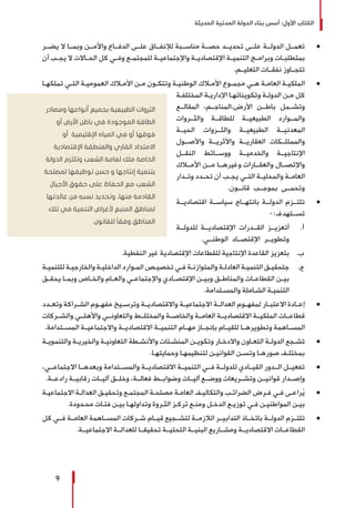 ‫الحديثة‬ ‫المدنية‬ ‫الدولة‬ ‫بناء‬ ‫أسس‬ :‫األول‬ ‫الكتاب‬
9
Ũ 	‫يضــر‬ ‫ال‬ ‫وبمــا‬ ‫واألمــن‬ ‫الدفــاع‬ ‫علــى‬ ‫لإلنفــاق‬ ‫مناســبة‬ ‫حصــة‬ ‫تحديــد‬ ‫علــى‬ ‫الدولــة‬ ‫تعمــل‬
‫أن‬ ‫ـب‬‫ـ‬‫يج‬ ‫ال‬ ‫ـاالت‬‫ـ‬‫الح‬ ‫كل‬ ‫ـي‬‫ـ‬‫وف‬ ‫ـع‬‫ـ‬‫للمجتم‬ ‫ـة‬‫ـ‬‫واإلجتماعي‬ ‫ـة‬‫ـ‬‫اإلقتصادي‬ ‫ـة‬‫ـ‬‫التنمي‬ ‫ـج‬‫ـ‬‫وبرام‬ ‫ـات‬‫ـ‬‫بمتطلب‬
.‫التعليــم‬ ‫نفقــات‬ ‫تتجــاوز‬
Ũ 	‫ـا‬‫ـ‬‫تملكه‬ ‫ـي‬‫ـ‬‫الت‬ ‫ـة‬‫ـ‬‫العمومي‬ ‫ـاك‬‫ـ‬‫األم‬ ‫ـن‬‫ـ‬‫م‬ ‫ـون‬‫ـ‬‫وتتك‬ ‫ـة‬‫ـ‬‫الوطني‬ ‫ـاك‬‫ـ‬‫األم‬ ‫ـوع‬‫ـ‬‫مجم‬ ‫ـي‬‫ـ‬‫ه‬ ‫ـة‬‫ـ‬‫العام‬ ‫ـة‬‫ـ‬‫الملكي‬
‫ـة‬‫ـ‬‫المختلف‬ ‫ـة‬‫ـ‬‫اإلداري‬ ‫ـا‬‫ـ‬‫وتكويناته‬ ‫ـة‬‫ـ‬‫الدول‬ ‫ـن‬‫ـ‬‫م‬ ‫كل‬
‫المقالــع‬ ،‫األرض،المناجــم‬ ‫باطــن‬ ‫وتشــمل‬
‫والثــروات‬ ‫للطاقــة‬ ‫الطبيعيــة‬ ‫والمــوارد‬
‫الحيــة‬ ‫والثــروات‬ ‫الطبيعيــة‬ ‫المعدنيــة‬
‫واألصــول‬ ‫واألثريــة‬ ‫العقاريــة‬ ‫والممتلــكات‬
‫النقــل‬ ‫ووســائط‬ ‫والخدميــة‬ ‫اإلنتاجيــة‬
‫األمــاك‬ ‫مــن‬ ‫وغيرهــا‬ ‫والعقــارات‬ ‫واإلتصــال‬
‫ـدار‬‫ـ‬‫وت‬ ‫ـدد‬‫ـ‬‫تح‬ ‫أن‬ ‫ـب‬‫ـ‬‫يج‬ ‫ـي‬‫ـ‬‫الت‬ ‫ـة‬‫ـ‬‫والمحلي‬ ‫ـة‬‫ـ‬‫العام‬
.‫قانــون‬ ‫بموجــب‬ ‫وتحمــى‬
Ũ 	‫اقتصاديــة‬ ‫سياســة‬ ‫بانتهــاج‬ ‫الدولــة‬ ‫تلتــزم‬
-:‫تســتهدف‬
‫أ‬ .	‫للدولــة‬ ‫اإلقتصاديــة‬ ‫القــدرات‬ ‫‌أتعزيــز‬
.‫الوطنــي‬ ‫اإلقتصــاد‬ ‫وتطويــر‬
‫ب‬ .	.‫النفطية‬ ‫غير‬ ‫اإلقتصادية‬ ‫للقطاعات‬ ‫اإلنتاجية‬ ‫القاعدة‬ ‫‌بتعزيز‬
‫ج‬ .	‫ـة‬‫ـ‬‫للتنمي‬ ‫ـة‬‫ـ‬‫والخارجي‬ ‫ـة‬‫ـ‬‫الداخلي‬ ‫ـوارد‬‫ـ‬‫الم‬ ‫ـص‬‫ـ‬‫تخصي‬ ‫ـي‬‫ـ‬‫ف‬ ‫ـة‬‫ـ‬‫والمتوازن‬ ‫ـة‬‫ـ‬‫العادل‬ ‫ـة‬‫ـ‬‫التنمي‬ ‫ـق‬‫ـ‬‫‌جتحقي‬
‫ـق‬‫ـ‬‫يحق‬ ‫ـا‬‫ـ‬‫وبم‬ ‫ـاص‬‫ـ‬‫والخ‬ ‫ـام‬‫ـ‬‫والع‬ ‫ـي‬‫ـ‬‫واإلجتماع‬ ‫ـادي‬‫ـ‬‫اإلقتص‬ ‫ـن‬‫ـ‬‫وبي‬ ‫ـق‬‫ـ‬‫والمناط‬ ‫ـات‬‫ـ‬‫القطاع‬ ‫ـن‬‫ـ‬‫بي‬
.‫ـتدامة‬‫ـ‬‫والمس‬ ‫ـاملة‬‫ـ‬‫الش‬ ‫ـة‬‫ـ‬‫التنمي‬
Ũ 	‫ـدد‬‫ـ‬‫وتع‬ ‫ـراكة‬‫ـ‬‫الش‬ ‫ـوم‬‫ـ‬‫مفه‬ ‫ـيخ‬‫ـ‬‫وترس‬ ‫ـة‬‫ـ‬‫واالقتصادي‬ ‫ـة‬‫ـ‬‫االجتماعي‬ ‫ـة‬‫ـ‬‫العدال‬ ‫ـوم‬‫ـ‬‫لمفه‬ ‫ـار‬‫ـ‬‫االعتب‬ ‫ـادة‬‫ـ‬‫إع‬
‫والشــركات‬ ‫واألهلــي‬ ‫والتعاونــي‬ ‫والمختلــط‬ ‫والخاصــة‬ ‫العامــة‬ ‫االقتصاديــة‬ ‫الملكيــة‬ ‫قطاعــات‬
.‫المســتدامة‬ ‫واالجتماعيــة‬ ‫االقتصاديــة‬ ‫التنميــة‬ ‫مهــام‬ ‫بإنجــاز‬ ‫للقيــام‬ ‫وتطويرهــا‬ ‫المســاهمة‬
Ũ 	‫ـة‬‫ـ‬‫والتنموي‬ ‫ـة‬‫ـ‬‫والخيري‬ ‫ـة‬‫ـ‬‫التعاوني‬ ‫ـطة‬‫ـ‬‫واألنش‬ ‫ـئات‬‫ـ‬‫المنش‬ ‫ـن‬‫ـ‬‫وتكوي‬ ‫ـار‬‫ـ‬‫واالدخ‬ ‫ـاون‬‫ـ‬‫التع‬ ‫ـة‬‫ـ‬‫الدول‬ ‫ـجع‬‫ـ‬‫تش‬
.‫ـا‬‫ـ‬‫وحمايته‬ ‫ـا‬‫ـ‬‫لتنظيمه‬ ‫ـن‬‫ـ‬‫القواني‬ ‫ـن‬‫ـ‬‫وتس‬ ‫ـا‬‫ـ‬‫صوره‬ ‫ـف‬‫ـ‬‫بمختل‬
Ũ 	،‫االجتماعــي‬ ‫وبعدهــا‬ ‫والمســتدامة‬ ‫االقتصاديــة‬ ‫التنميــة‬ ‫فــي‬ ‫للدولــة‬ ‫القيــادي‬ ‫الــدور‬ ‫تفعيــل‬
.‫رادعــة‬ ‫رقابيــة‬ ‫آليــات‬ ‫وخلــق‬ ،‫فعالــة‬ ‫وضوابــط‬ ‫آليــات‬ ‫ووضــع‬ ‫وتشــريعات‬ ‫قوانيــن‬ ‫وإصــدار‬
Ũ 	‫ـة‬‫ـ‬‫االجتماعي‬ ‫ـة‬‫ـ‬‫العدال‬ ‫ـق‬‫ـ‬‫وتحقي‬ ‫ـع‬‫ـ‬‫المجتم‬ ‫ـة‬‫ـ‬‫مصلح‬ ‫ـة‬‫ـ‬‫العام‬ ‫ـف‬‫ـ‬‫والتكالي‬ ‫ـب‬‫ـ‬‫الضرائ‬ ‫ـرض‬‫ـ‬‫ف‬ ‫ـي‬‫ـ‬‫ف‬ ‫ـى‬‫ـ‬‫راع‬ُ‫ي‬
.‫ـدودة‬‫ـ‬‫مح‬ ‫ـات‬‫ـ‬‫فئ‬ ‫ـن‬‫ـ‬‫بي‬ ‫ـا‬‫ـ‬‫وتداوله‬ ‫ـروة‬‫ـ‬‫الث‬ ‫ـز‬‫ـ‬‫ترك‬ ‫ـع‬‫ـ‬‫ومن‬ ‫ـل‬‫ـ‬‫الدخ‬ ‫ـع‬‫ـ‬‫توزي‬ ‫ـي‬‫ـ‬‫ف‬ ‫ـن‬‫ـ‬‫المواطني‬ ‫ـن‬‫ـ‬‫بي‬
Ũ 	‫كل‬ ‫فــي‬ ‫العامــة‬ ‫المســاهمة‬ ‫شــركات‬ ‫قيــام‬ ‫لتشــجيع‬ ‫الالزمــة‬ ‫التدابيــر‬ ‫باتخــاذ‬ ‫الدولــة‬ ‫تلتــزم‬
.‫االجتماعيــة‬ ‫للعدالــة‬ ‫تحقيقــا‬ ‫التحتيــة‬ ‫البنيــة‬ ‫ومشــاريع‬ ‫االقتصاديــة‬ ‫القطاعــات‬
‫ومصادر‬ ‫أنواعها‬ ‫بجميع‬ ‫الطبيعية‬ ‫الثروات‬
‫أو‬ ‫األرض‬ ‫باطن‬ ‫في‬ ‫الموجودة‬ ‫الطاقة‬
‫أو‬ ‫اإلقليمية‬ ‫المياه‬ ‫في‬ ‫أو‬ ‫فوقها‬
‫اإلقتصادية‬ ‫والمنطقة‬ ‫القاري‬ ‫االمتداد‬
‫الدولة‬ ‫وتلتزم‬ ‫الشعب‬ ‫لعامة‬ ‫ملك‬ ‫الخاصة‬
‫لمصلحة‬ ‫توظيفها‬ ‫حسن‬ ‫و‬ ‫إنتاجها‬ ‫بتنمية‬
‫األجيال‬ ‫حقوق‬ ‫على‬ ‫الحفاظ‬ ‫مع‬ ‫الشعب‬
‫عائدتها‬ ‫من‬ ‫نسبه‬ ‫وتحديد‬ ،‫منها‬ ‫القادمة‬
‫تلك‬ ‫في‬ ‫التنمية‬ ‫ألغراض‬ ‫المنبع‬ ‫لمناطق‬
.‫للقانون‬ ً‫ا‬‫وفق‬ ‫المناطق‬
 