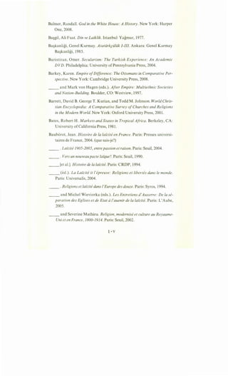Balmer, Randall. God in the White House: A History. New York: Harper
One, 2008.
Ba~gil, Ali Fuat. Din ve Laiklik. Istanbul: Yagmur, 1977.
Ba~kanligi, Genel Kurmay. Atatiirkp:iliik I-III. Ankara: Genel Kurmay
Ba~kanligi, 1983.
Baristiran, Orner. Secularism: The Turkish Experience: An Academic
D VD. Philadelphia: University ofPennsylvania Press, 2004.
Barkey, Karen. Empire ofDifference: The Ottomans in Comparative Per-
spective. New York: Cambridge University Press, 2008.
__ and Mark von Hagen (eds.). After Empire: Multiethnic Societies
and Nation-Building. Boulder, CO: Westview, 1997.
Barrett, David B. George T. Kurian, and Todd M. Johnson. World Chris-
tian Encyclopedia: A Comparative Survey ofChurches and Religions
in the Modern World. New York: Oxford University Press, 2001.
Bates, Robert H . Markets and States in Tropical Africa. Berkeley, CA:
University of California Press, 1981.
Bauberot, Jean. Histoire de Ia lafcite en France. Paris: Presses universi-
taires de France, 2004. (que sais-je?)
__ . Laicite 1905-2005, entre passion et raison. Paris: Seuil, 2004.
__ . Vers un nouveaupacte lafque?. Paris: Seuil, 1990.
__ [et al.]. Histoire de Ia laicite. Paris: CRDP, 1994.
__ (ed.). La Lafcite it l'epreuve: Religions et libertes dans le monde.
Paris: Universalis, 2004.
__ .Religions et laicite dans /'Europe des douze. Paris: Syros, 1994.
__ and Michel Wieviorka (eds.). Les Entretiens d'Auxerre: De Ia se-
paration des Eglises et de Etat al'auenir de Ia laicite. Paris: L'Aube,
2005.
__ and Severine Mathieu. Religion, modernise et culture au Royaume-
Uni et en France, 1800-1914. Paris: Seuil, 2002.
~. v
 