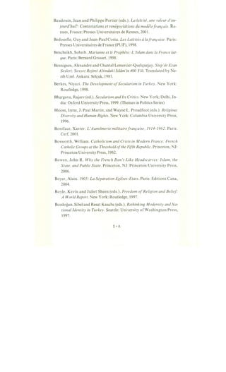 Baudouin, Jean and Philippe Portier (eds.). La laicite, une valeur d'au-
jourd'hui?: Contestations et renegociations du modele fran,cais. Re-
nnes, France: Presses Universitaires de Rennes, 2001.
Bedouelle, Guy and Jean-Paul Costa. Les Laicites alafran,caise. Paris:
Presses Universitaires de France (PUF), 1998.
Bencheikh, Soheib. Marianne et le Prophete: L'Islam dans la France lai~
que. Paris: Bernard Grasset, 1998.
Bennigsen, Alexandre and Chantal Lemercier-Quelquejay. Step'de Ezan
Sesleri.· Sovyet Rejimi Altindaki Islam'in 400 Yili. Translated by Ne-
zih Uzel. Ankara: Sels;uk, 1981.
Berkes, Niyazi. The Development ofSecularism in Turkey. New York:
Routledge, 1998.
Bhargava, Rajeev (ed.). Secularism and Its Critics. New York; Delhi, In-
dia: Oxford University Press, 1999. (Themes in Politics Series)
Bloom, Irene, J. Paul Martin, and Wayne L. Proudfoot (eds.). Religious
Diversity and Human Rights. New York: Columbia University Press,
1996.
Boniface, Xavier. L'Aum6merie militairefran,caise, 1914-1962. Paris:
Cerf, 2001.
Bosworth, William. Catholicism and Crisis in Modern France: French
Catholic Groups at the Threshold ofthe Fifth Republic. Princeton, NJ:
Princeton University Press, 1962.
Bowen, John R. Why the French Don't Like Headscarves: Islam, the
State, and Public State. Princeton, NJ: Princeton University Press,
2006.
Boyer, Alain. 1905: La Separation Eglises-Etats. Paris: Editions Cana,
2004.
Boyle, Kevin and Juliet Sheen (eds.). Freedom ofReligion and Belief"
A World Report. New York: Routledge, 1997.
Bozdogan, Sibel and Resat Kasaba (eds.). Rethinking Modernity and Na-
tional Identity in Turkey. Seattle: University of Washington Press,
1997.
 