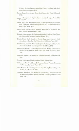Western Weltanschauungs on Political Theory. Lanham, MD: Uni-
versity Press ofAmerica, 1994.
Debray, Regis. Contretemps: Eloges des ideaux perdus. Paris: Gallimard,
1992.
__ . L 'Enseignement dufait religieux dans /'ecole /ai"que. Paris: Odile
Jacob, 2002.
Debre, Jean-Louis. La laicite d /'ecole: Un principe republicain d reaffir-
mer: Rapport de Ia mission d'information de l'Assemblee nationale.
Paris: Odile Jacob, 2004.
Devlet ve Din Ili}kileri-Farklt Modeller, Konseptler ve Tecriibeler. An-
kara: Konrad Adenauer Vakfi, 2003.
Dilipak, Abdurrahman. BuDin Benim Dinim Degil: «Resmi Din» Ogreti-
sine Ele}tirel Bir Yakla}im. Istanbul: Risale, 1995.
Dilulio, John J. Godly Republic: A Centrist Blueprintfor America's Faith-
Based Future. Berkeley, CA: University ofCalifornia Press, 2007.
Dombrowski, Daniel A. Rawls and Religion: The Casefor Political Liber-
alism. Albany: State University ofNew York Press, 2001.
Dreisbach, DanielL. Thomas Jefferson and the Wall ofSeparation be-
tween Church and State. New York: New York University Press,
2002.
Ducomte, Jean Michel. La lai"cite. Toulouse, France: Editions Milan,
2001 .
Durand-Prinborgne, Claude. La laicite. Paris: Dalloz, 2004.
Eickelman, Dale F. and James P. Piscatori. Muslim Politics. Princeton,
NJ: Princeton University Press, 1996.
Elias, Norbert. The Civilizing Process. Translated by Edmund Jephcott.
Malden, MA: Blackwell, 2000.
Engeman, Thomas S. and Michael P. Zuckert (eds.). Protestantism and
the American Founding. Notre Dame, IN: University ofNotre Dame
Press, 2004.
 