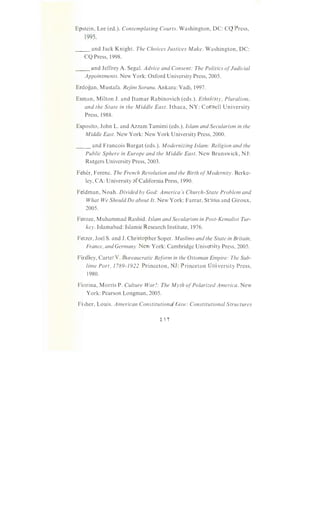 Epstein, Lee (ed.). Contemplating Courts. Washington, DC: CQ Press,
1995.
__ and Jack Knight. The Choices Justices Make. Washington, DC:
CQ Press, 1998.
__ and Jeffrey A. Segal. Advice and Consent: The Politics ofJudicial
Appointments. New York: Oxford University Press, 2005.
Erdogan, Mustafa. Rejim Sorunu. Ankara: Vadi, 1997.
Esman, Milton J. and Hamar Rabinovich (eds.). Ethnicity, Pluralism,
and the State in the Middle East. Ithaca, NY: Cornell University
Press, 1988.
Esposito, John L. and Azzam Tamimi (eds.). Islam and Secularism in the
Middle East. New York: New York University Press, 2000.
__ and Francois Burgat (eds.). Modernizing Islam: Religion and the
Public Sphere in Europe and the Middle East. New Brunswick, NJ:
Rutgers University Press, 2003.
Feher, Ferenc. The French Revolution and the Birth ofModernity. Berke-
ley, CA: University of California Press, 1990.
Feldman, Noah. Divided by God: America's Church-State Problem and
What We Should Do about It. New York: Farrar, Straus and Giroux,
2005.
Feroze, Muhammad Rashid. Islam and Secularism in Post-Kemalist Tur-
key. Islamabad: Islamic Research Institute, 1976.
Fetzer, Joel S. and J. Christopher Soper. Muslims and the State in Britain,
France, and Germany. New York: Cambridge University Press, 2005.
Findley, Carter V. Bureaucratic Reform in the Ottoman Empire: The Sub-
lime Port, 1789-1922. Princeton, NJ: Princeton University Press,
1980.
Fiorina, Morris P. Culture War?: The Myth ofPolarized America. New
York: Pearson Longman, 2005.
Fisher, Louis. American Constitutional Law: Constitutional Structures
 