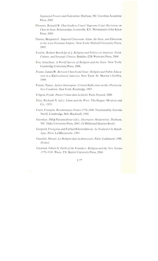 Separated Powers and Federalism. Durham, NC: Carolina Academic
Press, 2005.
Flowers, Ronald B. That Godless Court? Supreme Court Decisions on
Church-State Relationships. Louisville, KY: Westminster John Knox
Press, 2005.
Fortna, Benjamin C. Imperial Classroom: Islam, the State, and Education
in the Late Ottoman Empire. New York: Oxford University Press,
2002.
Fowler, Robert Booth [et al.]. Religion and Politics in America: Faith,
Culture, and Strategic Choices. Boulder, CO: Westview Press, 2004.
Fox, Jonathan. A World Survey ofReligion and the State. New York:
Cambridge University Press, 2008.
Fraser, James W. Between Church and State: Religion and Public Educa-
tion in a Multicultural America. New York: St. Martin's Griffin,
1999.
Fraser, Nancy. Justice Interruptus: Critical Reflections on the «Postsocia-
list» Condition. New York: Routledge, 1997.
Fregosi, Frank. Penser !'islam dans Ia laicite. Paris: Fayard, 2008.
Frye, Richard N. (ed.). Islam and the West. The Hague: Mouton and
Co., 1955.
Furet, Franc;:ois. Revolutionary France 1770-1880. Translated by Antonia
Nevill. Cambridge, MA: Blackwell, 1992.
Gaonkar, Dilip Parameshwar (ed.). Alternative Modernities. Durham,
NC: Duke University Press, 2001. (A Millennia! Quartet Book)
Gaspard, Franc;:oise and Farhad Khosrokhavar. Le Foulard et Ia Repub-
lique. Paris: La Decouverte, 1995.
Gauchet, Marcel. La Religion dans Ia democratic. Paris: Gallimard, 1998.
(Folio)
Gaustad, Edwin S. Faith ofthe Founders: Religion and the New Nation
1776-1826. Waco, TX: Baylor University Press, 2004.
 