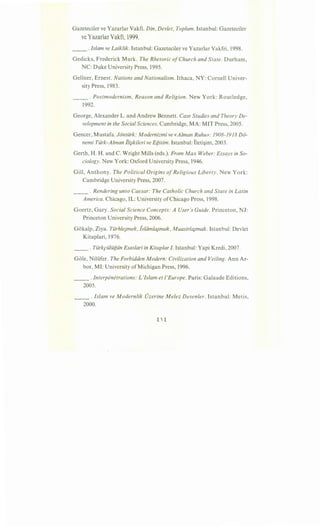 Gazeteciler ve Yazarlar Vakfi. Din, Devlet, Toplum. Istanbul: Gazeteciler
ve Yazarlar Vakfi, 1999.
__ .Islam ve Laiklik. Istanbul: Gazeteciler ve Yazarlar Vakfri, 1998.
Gedicks, Frederick Mark. The Rhetoric ofChurch and State. Durham,
NC: Duke University Press, 1995.
Gellner, Ernest. Nations and Nationalism. Ithaca, NY: Cornell Univer-
sity Press, 1983.
__ . Postmodernism, Reason and Religion. New York: Routledge,
1992.
George, Alexander L. and Andrew Bennett. Case Studies and Theory De-
velopment in the Social Sciences. Cambridge, MA: MIT Press, 2005.
Gencer, Mustafa. Jontiirk: Modernizmi ve «Alman Ruhu»: 1908-1918 D6-
nemi Tiirk-Alman iii}kileri ve Egitim. Istanbul: lleti~im, 2003.
Gerth, H. H. and C. Wright Mills (eds.). From Max Weber: Essays in So-
ciology. New York: Oxford University Press, 1946.
Gill, Anthony. The Political Origins ofReligious Liberty. New York:
Cambridge University Press, 2007.
__ . Rendering unto Caesar: The Catholic Church and State in Latin
America. Chicago, IL: University ofChicago Press, 1998.
Goertz, Gary. Social Science Concepts: A User's Guide. Princeton, NJ:
Princeton University Press, 2006.
Gokalp, Ziya. Tiirhle;mek, lslamla;mak, Muasirla;mak. Istanbul: Devlet
Kitaplari, 1976.
__ . Tiirkpiiliigiin Esaslari in Kitaplar I. Istanbul: Yapi Kredi, 2007.
Gole, Niliifer. The Forbidden Modern: Civilization and Veiling. Ann Ar-
bor, MI: University of Michigan Press, 1996.
__ .Interpenetrations: L'Islam et !'Europe. Paris: Galaade Editions,
2005.
__ .Islam ve Modernlik Ozerine Melez Desenler. Istanbul: Metis,
2000.
 