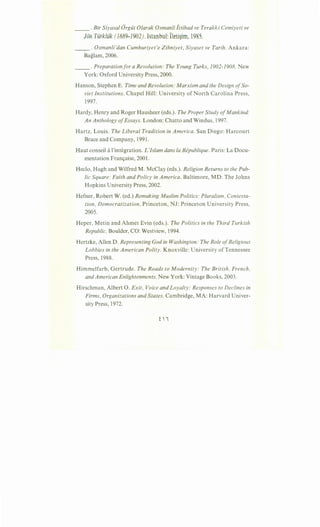 __ . Bir Siyasal Orgiit Olarak Osmanli iitihad ve Terakki Cemiyeti ve
Jon Tiirkliik (1889-1902). Istanbul: lleti$im, 1985.
____ . Osmanli'dan Cumhuriyet'e Zihniyet, Siyaset ve Tarih. Ankara:
Baglam, 2006.
__ . Preparation for a Revolution: The Young Turks, 1902-1908. New
York: Oxford University Press, 2000.
Hanson, Stephen E. Time and Revolution: Marxism and the Design ofSo-
viet Institutions. Chapel Hill: University of North Carolina Press,
1997.
Hardy, Henry and Roger Hausheer (eds.). The Proper Study ofMankind:
An Anthology ofEssays. London: Chatto and Windus, 1997.
Hartz, Louis. The Liberal Tradition in America. San Diego: Harcourt
Brace and Company, 1991.
Haut conseil a!'integration. L 'Islam dans Ia Republique. Paris: La Docu-
mentation Fran<;aise, 2001.
Heclo, Hugh and Wilfred M. McClay (eds.). Religion Returns to the Pub-
lic Square: Faith and Policy in America. Baltimore, MD: The Johns
Hopkins University Press, 2002.
Hefner, Robert W. (ed.) Remaking Muslim Politics: Pluralism, Contesta-
tion, Democratization. Princeton, NJ: Princeton University Press,
2005.
Heper, Metin and Ahmet Evin (eds.). The Politics in the Third Turkish
Republic. Boulder, CO: Westview, 1994.
Hertzke, Allen D. Representing God in Washington: The Role ofReligious
Lobbies in the American Polity. Knoxville: University of Tennessee
Press, 1988.
Himmelfarb, Gertrude. The Roads to Modernity: The British, French,
and American Enlightenments. New York: Vintage Books, 2003.
Hirschman, Albert 0. Exit, Voice and Loyalty: Responses to Declines in
Firms, Organizations and States. Cambridge, MA: Harvard Univer-
sity Press, 1972.
ii
 