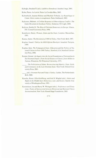 Kaboglu, Ibrahim 6. (ed.). Laiklik ve Demokrasi. Istanbul: lmge, 2001.
Kahn, Pierre. La Lai"cite. Paris: Le Cavalier Bleu, 2005.
Kaltenbach, Jeanne-Helene and Michele Tribalat. La Republique et
/'islam: Entre crainte et aveuglement. Paris: Gallimard, 2002.
Kalyoncu, Mehmet. A Civilian Response to Ethno-religious Conflict: The
Gulen Movement in Southeast Turkey. Somerset, NJ: Light, 2008.
Kalyvas, Stathis N. The Rise ofChristian Democracy in Europe. lthaca,
NY: Cornell University Press, 1996.
Kandiyoti, Deniz. Women, Islam and the State. London: Macmillan,
1991.
Kansu, Aykut. The Revolution of1908 in Turkey. New York: Brill, 1997.
Kaplan, Ismail. Tiirkiye'de Milli Egitim ideolojisi. Istanbul: Ileti§im,
1999.
Kaplan, Sam. The Pedagogical State: Education and the Politics ofNa-
tional Culture in Post-1980 Turkey. Stanford, CA: Stanford Univer-
sity Press, 2006.
Karpat, Kemal. An Inquiry into the Social Foundations ofNationalism in
the Ottoman Empire: From Social Estates to Classes,from Millets to
Nations. Princeton, NJ: Princeton University, 1973.
__ . The Politization ofIslam: Reconcstructing Identity, State, Faith,
and Community in the Late Ottoman State. New York: Oxford Uni-
versity Press, 2001.
__ (ed.). Ottoman Past and Today's Turkey. Leiden, The Netherlands:
Brill, 2000.
Kasaba, Resat, Ellis Goldberg, and Joel S. Migdal (eds.). Rules and
Rights in the Middle East: Democracy, Law, and Society. Seattle: Uni-
versity ofWashington Press, 1993.
Katznelson, Ira and Barry W. Weingast (eds.). Preferences and Situa-
tions: Points ofIntersection between Historical and Rational Choice
Institutionalism. New York: Russell Sage Foundation, 2005.
 