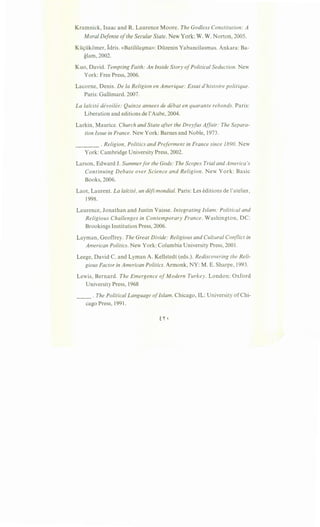 Kramnick, Isaac and R. Laurence Moore. The Godless Constitution: A
Moral Defense ofthe Secular State. New York: W. W. Norton, 2005.
Kti9tikomer, Idris. «Batilila~ma»: Duzenin Yabancilasmas. Ankara: Ba-
glam, 2002.
Kuo, David. Tempting Faith: An Inside Story ofPolitical Seduction. New
York: Free Press, 2006.
Lacorne, Denis. De Ia Religion en Amerique: Essai d'histoire politique.
Paris: Gallimard. 2007.
La laicite devoilee: Quinze annees de debat en quarante rebonds. Paris:
Liberation and editions de l'Aube, 2004.
Larkin, Maurice. Church and State after the Dreyfus Affair: The Separa-
tion Issue in France. New York: Barnes and Noble, 1973.
____ .Religion, Politics and Preferment in France since 1890. New
York: Cambridge University Press, 2002.
Larson, Edward J. Summerfor the Gods: The Scopes Trial and America's
Continuing Debate over Science and Religion. New York: Basic
Books, 2006.
Laot, Laurent. La laicite, un defi mondial. Paris: Les editions de !'atelier,
1998.
Laurence, Jonathan and Justin Vaisse. Integrating Islam: Political and
Religious Challenges in Contemporary France. Washington, DC:
Brookings Institution Press, 2006.
Layman, Geoffrey. The Great Divide: Religious and Cultural Conflict in
American Politics. New York: Columbia University Press, 2001.
Leege, David C. and Lyman A. Kellstedt (eds.). Rediscovering the Reli-
gious Factor in American Politics. Armonk, NY: M. E. Sharpe, 1993.
Lewis, Bernard. The Emergence ofModern Turkey. London: Oxford
University Press, 1968
__ .The Political Language ofIslam. Chicago, IL: University of Chi-
cago Press, 1991.
 
